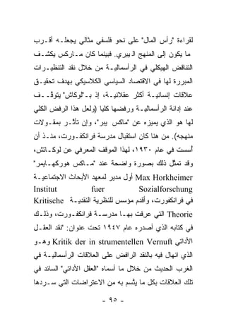 ‫ﻟﻘﺭﺍﺀﺓ "ﺭﺃﺱ ﺍﻟﻤﺎل" ﻋﻠﻰ ﻨﺤﻭ ﻓﻠﺴﻔﻲ ﻤﺜﺎﻟﻲ ﻴﺠﻌﻠـﻪ ﺃﻗـﺭﺏ‬
‫ﻤﺎ ﻴﻜﻭﻥ ﺇﻟﻰ ﺍﻟﻤﻨﻬﺞ ﺍﻟﭭﻴﺒﺭﻱ. ﻓﺒﻴﻨﻤﺎ ﻜﺎﻥ ﻤـﺎﺭﻜﺱ ﻴﻜﺸـﻑ‬
‫ﺍﻟﺘﻨﺎﻗﺽ ﺍﻟﻬﻴﻜﻠﻲ ﻓﻲ ﺍﻟﺭﺃﺴﻤﺎﻟ ‪‬ـﺔ ﻤﻥ ﺨﻼل ﻨﻘﺩ ﺍﻟﺘﻨﻅﻴـﺭﺍﺕ‬
                        ‫ﻴ‬
‫ﺍﻟﻤﺒﺭﺭﺓ ﻟﻬﺎ ﻓﻲ ﺍﻻﻗﺘﺼﺎﺩ ﺍﻟﺴﻴﺎﺴﻲ ﺍﻟﻜﻼﺴﻴﻜﻲ ﺒﻬﺩﻑ ﺘﺤﻘﻴـﻕ‬
‫ﻋﻼﻗﺎﺕ ﺇﻨﺴﺎﻨ ‪‬ـﺔ ﺃﻜﺜﺭ ﻋﻘﻼﻨ ‪‬ـﺔ، ﺇﺫ ﺒـ"ﻟﻭﻜﺎﺵ" ﻴﺘﻭ ﱠــﻑ‬
   ‫ﻗ‬                     ‫ﻴ‬             ‫ﻴ‬
‫ﻋﻨﺩ ﺇﺩﺍﻨﺔ ﺍﻟﺭﺃﺴﻤﺎﻟ ‪‬ـﺔ ﻭﺭﻓﻀﻬﺎ ﻜﻠ ‪‬ﺎ )ﻭﻟﻌل ﻫﺫﺍ ﺍﻟﺭﻓﺽ ﺍﻟﻜﻠﻲ‬
                       ‫ﻴ‬             ‫ﻴ‬
‫ﻟﻬﺎ ﻫﻭ ﺍﻟﺫﻱ ﻴﻤﻴﺯﻩ ﻋﻥ "ﻤﺎﻜﺱ ﭭﻴﺒﺭ"، ﻭﺇﻥ ﺘﺄ ﱠـﺭ ﺒﻤﻘـﻭﻻﺕ‬
          ‫ﺜ‬                          ‫‪‬‬
‫ﻤﻨﻬﺠﻪ(. ﻤﻥ ﻫﻨﺎ ﻜﺎﻥ ﺍﺴﺘﻘﺒﺎل ﻤﺩﺭﺴﺔ ﻓﺭﺍﻨﻜﻔـﻭﺭﺕ، ﻤﻨـﺫ ﺃﻥ‬
‫ﺃﺴﺴﺕ ﻓﻲ ﻋﺎﻡ ٠٣٩١، ﻟﻬﺫﺍ ﺍﻟﻤﻭﻗﻑ ﺍﻟﻤﻌﺭﻓﻲ ﻋﻥ ﻟﻭﻜـﺎﺘﺵ،‬
                                               ‫ُ‪‬‬
‫ﻭﻗﺩ ﺘﻤﺜل ﺫﻟﻙ ﺒﺼﻭﺭﺓ ﻭﺍﻀﺤﺔ ﻋﻨﺩ "ﻤـﺎﻜﺱ ﻫﻭﺭﻜﻬـﺎﻴﻤﺭ"‬
                                        ‫ﱠ‬
‫‪ Max Horkheimer‬ﺃﻭل ﻤﺩﻴﺭ ﻟﻤﻌﻬﺩ ﺍﻷﺒﺤﺎﺙ ﺍﻻﺠﺘﻤﺎﻋ ‪‬ـﺔ‬
  ‫ﻴ‬
‫‪Institut‬‬           ‫‪fuer‬‬           ‫‪Sozialforschung‬‬
‫ﻓﻲ ﻓﺭﺍﻨﻜﻔﻭﺭﺕ، ﻭﺃﻗﺩﻡ ﻤﺅﺴﺱ ﻟﻠﻨﻅﺭﻴﺔ ﺍﻟﻨﻘﺩ ‪‬ـﺔ ‪Kritische‬‬
              ‫ﻴ‬
‫‪ Theorie‬ﺍﻟﺘﻲ ﻋﺭﻓﺕ ﺒﻬـﺎ ﻤﺩﺭﺴـﺔ ﻓﺭﺍﻨﻜﻔـﻭﺭﺕ، ﻭﺫﻟـﻙ‬
                                ‫‪ِ‬‬
‫ﻓﻲ ﻜﺘﺎﺒﻪ ﺍﻟﺫﻱ ﺃﺼﺩﺭﻩ ﻋﺎﻡ ٧٤٩١ ﺘﺤﺕ ﻋﻨﻭﺍﻥ: "ﻨﻘﺩ ﺍﻟﻌﻘـل‬
‫ﺍﻷﺩﺍﺘﻲ ‪ Kritik der in strumentellen Vernuft‬ﻭﻫـﻭ‬
‫ﺍﻟﺫﻱ ﺍﻨﻬﺎل ﻓﻴﻪ ﺒﺎﻟﻨﻘﺩ ﺍﻟﺭﺍﻓﺽ ﻋﻠﻰ ﺍﻟﻌﻼﻗﺎﺕ ﺍﻟﺭﺃﺴﻤﺎﻟ ‪‬ـﺔ ﻓﻲ‬
     ‫ﻴ‬
‫ﺍﻟﻐﺭﺏ ﺍﻟﺤﺩﻴﺙ ﻤﻥ ﺨﻼل ﻤﺎ ﺃﺴﻤﺎﻩ "ﺍﻟﻌﻘل ﺍﻷﺩﺍﺘﻲ" ﺍﻟﺴﺎﺌﺩ ﻓﻲ‬
‫ﺘﻠﻙ ﺍﻟﻌﻼﻗﺎﺕ ﺒﻜل ﻤﺎ ﻴﺘﺴﻡ ﺒﻪ ﻤﻥ ﺍﻻﻋﺘﺭﺍﻀﺎﺕ ﺍﻟﺘﻲ ﺴـﺭﺩﻫﺎ‬
                              ‫ﱠ‬

                        ‫- ٥٩ -‬
 