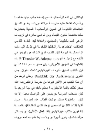 ‫ﻟﻭﻜﺎﺘﺵ ﻓﻲ ﻨﻘﺩﻩ ﻟﻠﺭﺃﺴﻤﺎﻟ ‪‬ـﺔ، ﻤﻊ ﺇﻀﺎﻓﺔ ﺠﺎﻨﺏ ﺠﺩﻴﺩ ﻁﺎﻟﻤـﺎ‬
                             ‫ﻴ‬
‫ﺭﻜـﺯﺕ ﻨﻘﺩﻫﺎ ﻋﻠﻴﻪ ﻤﺩﺭﺴـﺔ ﻓﺭﺍﻨﻜﻔـﻭﺭﺕ، ﻭﻫـﻭ ﺘﺸـﻴﺅ‬
                                            ‫ﱠ‬
‫ﺍﻟﻤﻨﺘﺠﺎﺕ ﺍﻟﺜﻘﺎﻓ ‪‬ـﺔ ﻓﻲ ﺍﻟﺴﻭﻕ ﺍﻟﺭﺃﺴﻤﺎﻟ ‪‬ـﺔ ﺍﻟﺤﺩﻴﺜﺔ ﺒﺎﻋﺘﺒﺎﺭﻫﺎ‬
                    ‫ﻴ‬                     ‫ﻴ‬
‫ﺴﻠ ‪‬ﺎ ﺨﺎﻀﻌﺔ ﻟﻘﺎﻨﻭﻥ ﺍﻟﻘﻴﻤﺔ، ﻭﻤﻥ ﺜﻡ ﻓﻬﻲ ﺴﺎﺩﺭﺓ ﻓﻲ ﺘﺯﻴﻴـﻑ‬
                    ‫ﹶ‪‬‬                           ‫ﻌ‬
‫ﺍﻟﻭﻋﻲ ﺍﻟﻌﺎﻡ ﺒﺎﻟﻁﺒﻴﻌﺔ ﻭﺍﻟﻤﺠﺘﻤﻊ، ﻭﺍﻤﺘﺩﺍ ‪‬ﺍ ﻟﻬﺫﺍ ﺍﻟﻨﻘـﺩ ﺍﻟﻜﻠـﻲ‬
                    ‫ﺩ‬
‫ﻟﻠﻌﻼﻗﺎﺕ ﺍﻻﺠﺘﻤﺎﻋ ‪‬ـﺔ ﻭﺃﺸﻜﺎﻟﻬﺎ ﺍﻟﺜﻘﺎﻓ ‪‬ـﺔ ﻓﻲ ﻅـل ﺁﻟ ‪‬ــﺎﺕ‬
    ‫ﻴ‬             ‫ﻴ‬                   ‫ﻴ‬
‫ﺍﻟﺭﺃﺴﻤﺎﻟ ‪‬ـﺔ ﺍﻟﻬﺭﻤﺔ ﻜﺎﻥ ﺍﻟﻜﺘﺎﺏ ﺍﻟﺫﻱ ﺍﺸﺘﺭﻙ ﻫﻭﺭﻜﻬﺎﻴﻤﺭ ﻓﻲ‬
                                            ‫ﻴ‬
‫ﺘﺄﻟﻴﻔﻪ ﻤﻊ ﺯﻤﻴﻠـﻪ ﺃﺩﻭﺭﻨـﻭ ‪ Theodor W. Adorno‬ﺃﺜﻨـﺎﺀ‬
‫ﺇﻗﺎﻤﺘﻬﻤﺎ ﻓﻲ ﺍﻟﻤﻬﺠﺭ ﺍﻷﻤﺭﻴﻜﻲ، ﻭﺇﻥ ﺼﺩﺭ ﻋـﺎﻡ ٤٤٩١، ﺃﻱ‬
‫ﻗﺒل ﺍﻟﻜﺘﺎﺏ ﺍﻟﺴﺎﺒﻕ ﺫﻜﺭﻩ ﻟـ"ﻫﻭﺭﻜﻬﺎﻴﻤﺭ" ﺘﺤﺕ ﻋﻨﻭﺍﻥ: ﺠﺩل‬
‫ﺍﻟﺘﻨﻭﻴﺭ ‪ .Dialektik der Aufklaerung‬ﻭﻋﻠﻰ ﺍﻟﺭﻏﻡ ﻤﻥ‬
‫ﺃﻥ ﻫﺫﺍ ﺍﻟﻜﺘﺎﺏ ﻫﻭ ﺍﻷﻜﺜﺭ ﺫﻴﻭ ‪‬ﺎ ﻤﻥ ﻤﺩﺭﺴﺔ ﻓﺭﺍﻨﻜﻔﻭﺭﺕ؛ ﻷﻨﻪ‬
                         ‫ﻋ‬
‫ﺼﺩﺭ ﻜﺫﻟﻙ ﺒﺎﻟﻠﻐﺔ ﺍﻹﻨﺠﻠﻴﺯ ‪‬ـﺔ ﺒﺤﻜﻡ ﺘﺄﻟﻴﻔﻪ ﻓﻲ ﺒﻴﺌﺔ ﺃﻤﺭﻴﻜ ‪‬ـﺔ‬
  ‫ﻴ‬                             ‫ﻴ‬
‫ﻜﺎﻥ ﺃﺼﺤﺎﺏ ﺍﻟﻤﺩﺭﺴﺔ ﺤﺭﻴﺼﻴﻥ ﻋﻠﻰ ﺍﻟﺘﻭﺍﺼل ﻤﻌﻬﺎ، ﺇﻻ ﺃﻨﻪ‬
    ‫ﱠ‬
‫ﻜﺎﻥ – ﺒﺎﻟﻤﻘﺎﺭﻨﺔ ﺒﺴﺎﺌﺭ ﻤﺅﻟﻔﺎﺕ ﺃﻗﻁﺎﺏ ﻫﺫﻩ ﺍﻟﻤﺩﺭﺴﺔ – ﻤـﻥ‬
                           ‫ﱠ‬
‫ﺃﻗﻠﻬﺎ ﺇﻗﻨﺎ ‪‬ﺎ ﻟﻠﻘﺎﺭﺉ ﺍﻟﻤﻤﺤﺹ )ﻭﻫﻨﺎ ﺘﻜﻤﻥ ﺍﻟﻤﻔﺎﺭﻗﺔ(، ﺨﺎ ‪‬ـﺔ‬
  ‫ﺼ‬                           ‫‪‬‬             ‫ﻋ‬
‫ﺇﺫﺍ ﻗﻭﺭﻥ ﺒﻜﺘﺎﺏ ﻫﻭﺭﻜﻬﺎﻴﻤﺭ )ﻨﻘﺩ ﺍﻟﻌﻘل ﺍﻷﺩﺍﺘﻲ(، ﺃﻭ ﺒﺴـﺎﺌﺭ‬
‫ﻤﺅﻟﻔ ـﺎﺕ ﺘﻴ ـﻭﺩﻭﺭ ﺃﺩﻭﺭﻨ ـﻭ ﻭﻻ ﺴ ـﻴﻤﺎ ﻜﺘﺎﺒ ـﻪ ﺍﻟﻤﻌ ـﺭﻭﻑ‬
   ‫ـ‬       ‫ـ‬         ‫ـ‬       ‫ـ‬           ‫ـ‬      ‫ﱠـ‬


                         ‫- ٦٩ -‬
 