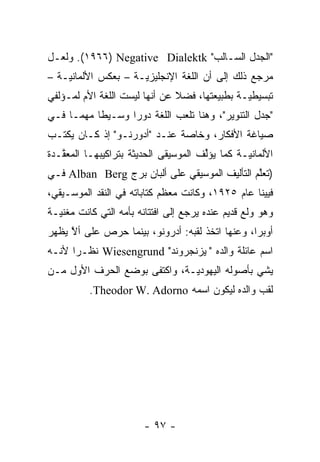 ‫"ﺍﻟﺠﺩل ﺍﻟﺴـﺎﻟﺏ" ‪ .(١٩٦٦) Negative Dialektk‬ﻭﻟﻌـل‬
‫ﻤﺭﺠﻊ ﺫﻟﻙ ﺇﻟﻰ ﺃﻥ ﺍﻟﻠﻐﺔ ﺍﻹﻨﺠﻠﻴﺯ ‪‬ـﺔ – ﺒﻌﻜﺱ ﺍﻷﻟﻤﺎﻨ ‪‬ـﺔ –‬
    ‫ﻴ‬                 ‫ﻴ‬
‫ﺘﺒﺴﻴﻁ ‪‬ـﺔ ﺒﻁﺒﻴﻌﺘﻬﺎ، ﻓﻀﻼ ﻋﻥ ﺃﻨﻬﺎ ﻟﻴﺴﺕ ﺍﻟﻠﻐﺔ ﺍﻷﻡ ﻟﻤـﺅﻟﻔﻲ‬
                               ‫ﹰ‬               ‫ﻴ‬
‫"ﺠﺩل ﺍﻟﺘﻨﻭﻴﺭ"، ﻭﻫﻨﺎ ﺘﻠﻌﺏ ﺍﻟﻠﻐﺔ ﺩﻭ ‪‬ﺍ ﻭﺴـﻴ ﹰﺎ ﻤﻬ ‪‬ـﺎ ﻓـﻲ‬
      ‫ﻁ ﻤ‬           ‫ﺭ‬
‫ﺼﻴﺎﻏﺔ ﺍﻷﻓﻜﺎﺭ، ﻭﺨﺎﺼﺔ ﻋﻨـﺩ "ﺃﺩﻭﺭﻨـﻭ" ﺇﺫ ﻜـﺎﻥ ﻴﻜﺘـﺏ‬
‫ﺍﻷﻟﻤﺎﻨ ‪‬ـﺔ ﻜﻤﺎ ﻴﺅﻟﻑ ﺍﻟﻤﻭﺴﻴﻘﻰ ﺍﻟﺤﺩﻴﺜﺔ ﺒﺘﺭﺍﻜﻴﺒﻬـﺎ ﺍﻟﻤﻌ ﱠـﺩﺓ‬
   ‫ﻘ‬                                   ‫ﱢ‬         ‫ﻴ‬
‫)ﺘﻌﻠﻡ ﺍﻟﺘﺄﻟﻴﻑ ﺍﻟﻤﻭﺴﻴﻘﻲ ﻋﻠﻰ ﺃﻟﺒﺎﻥ ﺒﺭﺝ ‪ Alban Berg‬ﻓـﻲ‬
                                               ‫ﱠ‬
‫ﻓﻴﻴﻨﺎ ﻋﺎﻡ ٥٢٩١، ﻭﻜﺎﻨﺕ ﻤﻌﻅﻡ ﻜﺘﺎﺒﺎﺘﻪ ﻓﻲ ﺍﻟﻨﻘﺩ ﺍﻟﻤﻭﺴـﻴﻘﻲ،‬
‫ﻭﻫﻭ ﻭﻟﻊ ﻗﺩﻴﻡ ﻋﻨﺩﻩ ﻴﺭﺠﻊ ﺇﻟﻰ ﺍﻓﺘﺘﺎﻨﻪ ﺒﺄﻤﻪ ﺍﻟﺘﻲ ﻜﺎﻨﺕ ﻤﻐﻨﻴـﺔ‬
‫ﺃﻭﺒﺭﺍ، ﻭﻋﻨﻬﺎ ﺍﺘﺨﺫ ﻟﻘﺒﻪ: ﺃﺩﺭﻭﻨﻭ، ﺒﻴﻨﻤﺎ ﺤﺭﺹ ﻋﻠﻰ ﺃﻻ ﻴﻅﻬﺭ‬
     ‫ﱠ‬
‫ﺍﺴﻡ ﻋﺎﺌﻠﺔ ﻭﺍﻟﺩﻩ "ﭭﻴﺯﻨﺠﺭﻭﻨﺩ" ‪ Wiesengrund‬ﻨﻅـ ‪‬ﺍ ﻷﻨـﻪ‬
      ‫ﺭ‬
‫ﻴﺸﻲ ﺒﺄﺼﻭﻟﻪ ﺍﻟﻴﻬﻭﺩ ‪‬ـﺔ، ﻭﺍﻜﺘﻔﻰ ﺒﻭﻀﻊ ﺍﻟﺤﺭﻑ ﺍﻷﻭل ﻤـﻥ‬
                              ‫ﻴ‬
          ‫ﻟﻘﺏ ﻭﺍﻟﺩﻩ ﻟﻴﻜﻭﻥ ﺍﺴﻤﻪ ‪.Theodor W. Adorno‬‬




                        ‫- ٧٩ -‬
 