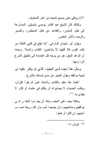 ‫٦٨( ﻭﻴﺒﻜﻲ ﺤﺘﻰ ﻴﺴﻤﻊ ﻨﺸﻴﺠﻪ ﻤﻥ ﺁﺨﺭ ﺍﻟﺼﻔﻭﻑ.‬
‫ﻭﻜﺫﻟﻙ ﻜﺎﻥ ﺍﻟﺸﻴﺦ ﻋﺒﺩ ﺍﻟﻘﺎﺩﺭ ﻴﻭﺼﻲ ﺒﺄﺼﻠﻴﻥ: ﺍﻟﻤﺴﺎﺭﻋﺔ‬
‫ﺇﻟﻰ ﻓﻌل ﺍﻟﻤﺄﻤﻭﺭ، ﻭﺍﻟﺘﻘﺎﻋﺩ ﻋﻥ ﻓﻌل ﺍﻟﻤﺤﻅﻭﺭ، ﻭﺍﻟﺼﺒﺭ‬
                                  ‫ﻭﺍﻟﺭﻀﺎ ﺒﺎﻷﻤﺭ ﺍﻟﻤﻘﺩﻭﺭ.‬
‫ﻭﻴﻘﻭل ﺃﺒﻭ ﺴﻠﻴﻤﺎﻥ ﺍﻟﺩﺍﺭﺍﻨﻲ: "ﺇﻨﻪ ﻟﻴﻘﻊ ﻓﻲ ﻗﻠﺒﻲ ﺍﻟﻨﻜﺘﺔ ﻤﻥ‬
‫ﻨﻜﺕ ﺍﻟﻘﻭﻡ، ﻓﻼ ﺃﻗﺒﻠﻬﺎ ﺇﻻ ﺒﺸﺎﻫﺩﻴﻥ: ﺍﻟﻜﺘﺎﺏ ﻭﺍﻟﺴﻨﺔ". ﻭﻤﻌﻨﺎﻩ‬
‫ﺃﻥ ﺍﻟﺯﺍﻫﺩ ﺍﻟﺤﻕ، ﻫﻭ ﻤﻥ ﻴﻭﺠﻪ ﻜل ﺍﻫﺘﻤﺎﻤﻪ ﺇﻟﻰ ﺘﻁﺒﻴﻕ ﺍﻟﺸﺭﻉ‬
                                               ‫ﺃﻤ ‪‬ﺍ ﻭﻨﻬﻴﺎ.‬
                                                       ‫ﺭ‬

‫ﻭﻤﺜل ﻫﺫﺍ ﻨﺠﺩﻩ ﻟﺩﻯ ﺍﻟﺠﻨﻴﺩ، ﺍﻟﺫﻱ ﻟﻡ ﻴﻨﻜﺭ ﻋﻠﻴﻪ ﺍﺒﻥ‬
        ‫ﺘﻴﻤﻴﺔ ﻤﻭﺍﻗﻔﻪ ﻭﻴﻘﻭل ﺍﻟﺠﻨﻴﺩ ﻋﻥ ﻤﺩﻯ ﺘﻤﺴﻜﻪ ﺒﺎﻟﺸﺭﻉ:‬
‫"ﻋﻠﻤﻨﺎ ﻫﺫﺍ ﻤﻘﻴﺩ ﺒﺎﻟﻜﺘﺎﺏ ﻭﺍﻟﺴﻨﺔ، ﻓﻤﻥ ﻟﻡ ﻴﻘﺭﺃ ﺍﻟﻘﺭﺁﻥ،‬
‫ﻭﻴﻜﺘﺏ ﺍﻟﺤﺩﻴﺙ، ﻻ ﻴﺼﻠﺢ ﻟﻪ ﺃﻥ ﻴﺘﻜﻠﻡ ﻓﻲ ﻋﻠﻤﻨﺎ، ﺃﻭ ﻗﺎل: ﻻ‬
                                            ‫ﻴﻘﺘﺩﻯ ﺒﻪ ٥٢١".‬
‫ﻭﻫﻜﺫﺍ ﻴﺠﺏ ﻋﻠﻰ ﺍﻟﻤﺘﺼـﻭﻓﺔ، ﺃﻥ ﻴﻌﻴـﺩﻭﺍ ﺍﻟﻨﻅـﺭ ﻓـﻲ‬
‫ﻤﻭﺍﻗﻔﻬﻡ ﻭﻤﻨﺎﻫﺠﻬﻡ، ﻭﺃﻥ ﻴﻀﻌﻭﺍ ﺃﺼـﻭل ﺍﻟﺸـﺭﻴﻌﺔ ﻨﺼـﺏ‬
                                 ‫ﺃﻋﻴﻨﻬﻡ، ﺇﻥ ﻗﺎﻟﻭﺍ ﺃﻭ ﻓﻌﻠﻭﺍ.‬

                                                         ‫521‬
                                          ‫ﺍﻟﻔﺭﻗﺎﻥ ٥٦ .‬

                      ‫- ٠٠١ -‬
 