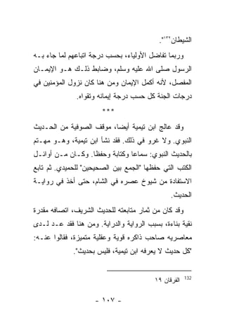 ‫ﺍﻟﺸﻴﻁﺎﻥ٢٣١".‬
‫ﻭﺭﺒﻤﺎ ﺘﻔﺎﻀل ﺍﻷﻭﻟﻴﺎﺀ، ﺒﺤﺴﺏ ﺩﺭﺠﺔ ﺍﺘﺒﺎﻋﻬﻡ ﻟﻤﺎ ﺠﺎﺀ ﺒـﻪ‬
‫ﺍﻟﺭﺴﻭل ﺼﻠﻰ ﺍﷲ ﻋﻠﻴﻪ ﻭﺴﻠﻡ، ﻭﻀﺎﺒﻁ ﺫﻟـﻙ ﻫـﻭ ﺍﻹﻴﻤـﺎﻥ‬
‫ﺍﻟﻤﻔﺼل، ﻷﻨﻪ ﺃﻜﻤل ﺍﻹﻴﻤﺎﻥ ﻭﻤﻥ ﻫﻨﺎ ﻜﺎﻥ ﻨﺯﻭل ﺍﻟﻤﺅﻤﻨﻴﻥ ﻓﻲ‬
              ‫ﺩﺭﺠﺎﺕ ﺍﻟﺠﻨﺔ ﻜل ﺤﺴﺏ ﺩﺭﺠﺔ ﺇﻴﻤﺎﻨﻪ ﻭﺘﻘﻭﺍﻩ.‬
                       ‫***‬
‫ﻭﻗﺩ ﻋﺎﻟﺞ ﺍﺒﻥ ﺘﻴﻤﻴﺔ ﺃﻴﻀﺎ، ﻤﻭﻗﻑ ﺍﻟﺼﻭﻓﻴﺔ ﻤﻥ ﺍﻟﺤـﺩﻴﺙ‬
‫ﺍﻟﻨﺒﻭﻱ. ﻭﻻ ﻏﺭﻭ ﻓﻲ ﺫﻟﻙ. ﻓﻘﺩ ﻨﺸﺄ ﺍﺒﻥ ﺘﻴﻤﻴﺔ، ﻭﻫـﻭ ﻤﻬـﺘﻡ‬
‫ﺒﺎﻟﺤﺩﻴﺙ ﺍﻟﻨﺒﻭﻱ: ﺴﻤﺎﻋﺎ ﻭﻜﺘﺎﺒﺔ ﻭﺤﻔ ﹰﺎ. ﻭﻜـﺎﻥ ﻤـﻥ ﺃﻭﺍﺌـل‬
                   ‫ﻅ‬
‫ﺍﻟﻜﺘﺏ ﺍﻟﺘﻲ ﺤﻔﻅﻬﺎ "ﺍﻟﺠﻤﻊ ﺒﻴﻥ ﺍﻟﺼﺤﻴﺤﻴﻥ" ﻟﻠﺤﻤﻴﺩﻱ. ﺜﻡ ﺘﺎﺒﻊ‬
‫ﺍﻻﺴﺘﻔﺎﺩﺓ ﻤﻥ ﺸﻴﻭﺥ ﻋﺼﺭﻩ ﻓﻲ ﺍﻟﺸﺎﻡ، ﺤﺘﻰ ﺃﺨﺫ ﻓﻲ ﺭﻭﺍﻴـﺔ‬
                                                ‫ﺍﻟﺤﺩﻴﺙ.‬
‫ﻭﻗﺩ ﻜﺎﻥ ﻤﻥ ﺜﻤﺎﺭ ﻤﺘﺎﺒﻌﺘﻪ ﻟﻠﺤﺩﻴﺙ ﺍﻟﺸﺭﻴﻑ، ﺍﺘﺼﺎﻓﻪ ﻤﻘﺩﺭﺓ‬
‫ﻨﻘﻴﺔ ﺒﻨﺎﺀﺓ، ﺒﺴﺒﺏ ﺍﻟﺭﻭﺍﻴﺔ ﻭﺍﻟﺩﺭﺍﻴﺔ. ﻭﻤﻥ ﻫﻨﺎ ﻓﻘﺩ ‪‬ـﺩ ﻟـﺩﻯ‬
       ‫ﻋ‬
‫ﻤﻌﺎﺼﺭﻴﻪ ﺼﺎﺤﺏ ﺫﺍﻜﺭﻩ ﻗﻭﻴﺔ ﻭﻋﻘﻠﻴﺔ ﻤﺘﻤﻴﺯﺓ، ﻓﻘﺎﻟﻭﺍ ﻋﻨـﻪ:‬
             ‫"ﻜل ﺤﺩﻴﺙ ﻻ ﻴﻌﺭﻓﻪ ﺍﺒﻥ ﺘﻴﻤﻴﺔ، ﻓﻠﻴﺱ ﺒﺤﺩﻴﺙ".‬


                                                       ‫231‬
                                          ‫ﺍﻟﻔﺭﻗﺎﻥ ٩١‬

                     ‫- ٧٠١ -‬
 