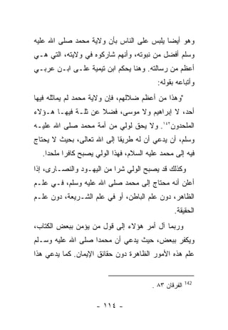 ‫ﻭﻫﻭ ﺃﻴﻀﺎ ﻴﻠﺒﺱ ﻋﻠﻰ ﺍﻟﻨﺎﺱ ﺒﺄﻥ ﻭﻻﻴﺔ ﻤﺤﻤﺩ ﺼﻠﻰ ﺍﷲ ﻋﻠﻴﻪ‬
‫ﻭﺴﻠﻡ ﺃﻓﻀل ﻤﻥ ﻨﺒﻭﺘﻪ، ﻭﺃﻨﻬﻡ ﺸﺎﺭﻜﻭﻩ ﻓﻲ ﻭﻻﻴﺘﻪ، ﺍﻟﺘﻲ ﻫـﻲ‬
‫ﺃﻋﻅﻡ ﻤﻥ ﺭﺴﺎﻟﺘﻪ. ﻭﻫﻨﺎ ﻴﺤﻜﻡ ﺍﺒﻥ ﺘﻴﻤﻴﺔ ﻋﻠـﻰ ﺍﺒـﻥ ﻋﺭﺒـﻲ‬
                                          ‫ﻭﺃﺘﺒﺎﻋﻪ ﺒﻘﻭﻟﻪ:‬
‫"ﻭﻫﺫﺍ ﻤﻥ ﺃﻋﻅﻡ ﻀﻼﻟﻬﻡ، ﻓﺈﻥ ﻭﻻﻴﺔ ﻤﺤﻤﺩ ﻟﻡ ﻴﻤﺎﺜﻠﻪ ﻓﻴﻬﺎ‬
‫ﺃﺤﺩ، ﻻ ﺇﺒﺭﺍﻫﻴﻡ ﻭﻻ ﻤﻭﺴﻰ، ﻓﻀﻼ ﻋﻥ ﺜﻠـﺔ ﻓﻴﻬـﺎ ﻫـﺅﻻﺀ‬
‫ﺍﻟﻤﻠﺤﺩﻭﻥ٢٤١. ﻭﻻ ﻴﺤﻕ ﻟﻭﻟﻲ ﻤﻥ ﺃﻤﺔ ﻤﺤﻤﺩ ﺼﻠﻰ ﺍﷲ ﻋﻠﻴـﻪ‬
‫ﻭﺴﻠﻡ، ﺃﻥ ﻴﺩﻋﻲ ﺃﻥ ﻟﻪ ﻁﺭﻴﻘﺎ ﺇﻟﻰ ﺍﷲ ﺘﻌﺎﻟﻰ، ﺒﺤﻴﺙ ﻻ ﻴﺤﺘﺎﺝ‬
  ‫ﻓﻴﻪ ﺇﻟﻰ ﻤﺤﻤﺩ ﻋﻠﻴﻪ ﺍﻟﺴﻼﻡ، ﻓﻬﺫﺍ ﺍﻟﻭﻟﻲ ﻴﺼﺒﺢ ﻜﺎﻓﺭﺍ ﻤﻠﺤﺩﺍ.‬
‫ﻭﻜﺫﻟﻙ ﻗﺩ ﻴﺼﺒﺢ ﺍﻟﻭﻟﻲ ﺸﺭﺍ ﻤﻥ ﺍﻟﻴﻬـﻭﺩ ﻭﺍﻟﻨﺼـﺎﺭﻯ، ﺇﺫﺍ‬
‫ﺃﻋﻠﻥ ﺃﻨﻪ ﻤﺤﺘﺎﺝ ﺇﻟﻰ ﻤﺤﻤﺩ ﺼﻠﻰ ﺍﷲ ﻋﻠﻴﻪ ﻭﺴﻠﻡ، ﻓـﻲ ﻋﻠـﻡ‬
‫ﺍﻟﻅﺎﻫﺭ، ﺩﻭﻥ ﻋﻠﻡ ﺍﻟﺒﺎﻁﻥ، ﺃﻭ ﻓﻲ ﻋﻠﻡ ﺍﻟﺸـﺭﻴﻌﺔ، ﺩﻭﻥ ﻋﻠـﻡ‬
                                                ‫ﺍﻟﺤﻘﻴﻘﺔ.‬
‫ﻭﺭﺒﻤﺎ ﺁل ﺃﻤﺭ ﻫﺅﻻﺀ ﺇﻟﻰ ﻗﻭل ﻤﻥ ﻴﺅﻤﻥ ﺒﺒﻌﺽ ﺍﻟﻜﺘﺎﺏ،‬
‫ﻭﻴﻜﻔﺭ ﺒﺒﻌﺽ، ﺤﻴﺙ ﻴﺩﻋﻲ ﺃﻥ ﻤﺤﻤﺩﺍ ﺼﻠﻰ ﺍﷲ ﻋﻠﻴﻪ ﻭﺴـﻠﻡ‬
‫ﻋﻠﻡ ﻫﺫﻩ ﺍﻷﻤﻭﺭ ﺍﻟﻅﺎﻫﺭﺓ ﺩﻭﻥ ﺤﻘﺎﺌﻕ ﺍﻹﻴﻤﺎﻥ. ﻜﻤﺎ ﻴﺩﻋﻲ ﻫﺫﺍ‬


                                                       ‫241‬
                                        ‫ﺍﻟﻔﺭﻗﺎﻥ ٣٨ .‬

                    ‫- ٤١١ -‬
 