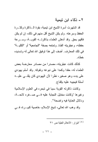 ‫٢- ﺫﻜﺎﺀ ﺍﺒﻥ ﺘﻴﻤﻴﺔ‬
‫ﻗﺩ ﺍﺸﺘﻬﺭﺕ ﺃﺴﺭﺓ ﺍﻟﺸﻴﺦ ﺍﺒﻥ ﺘﻴﻤﻴﺔ، ﺒﻘﻭﺓ ﺍﻟـﺫﺍﻜﺭﺓ ﻭﻜﺜـﺭﺓ‬
‫ﺍﻟﺤﻔﻅ ﻭﺴﺭﻋﺘﻪ. ﻭﻟﻡ ﻴﻜﻥ ﺍﻟﺸﻴﺦ ﺃﻗل ﻤﻨﻬﻡ ﻓﻲ ﺫﻟﻙ، ﺇﻥ ﻟﻡ ﻴﻜﻥ‬
‫ﻓﺎﻗﻬﻡ ﺒﺤﻕ. ﻭﻗﺩ ﺃﺩﻫﺵ ﺍﻟﻌﻠﻤﺎﺀ ﺒﺫﺍﻜﺭﺘـﻪ ﺍﻟﻘﻭﻴـﺔ، ﻭﺴـﺭﻋﺔ‬
‫ﺤﻔﻅﻪ، ﻭﻋﺒﻘﺭﻴﺘﻪ ﺍﻟﻔﺫﺓ. ﻭﺘﻤﺘﻌﻪ ﺒﺼﻔﺔ "ﺍﻟﺠﺎﻤﻌﻴﺔ" ﺃﻭ "ﺍﻟﻜﻠﻴـﺔ"‬
‫ﻓﻲ ﺘﻠﻙ ﺍﻟﻤﻌﺎﺭﻑ. ﺃﻀﻑ ﺇﻟﻰ ﻫﺫﺍ ﺘﻭﻓﻴﻕ ﺍﷲ ﺘﻌﺎﻟﻰ ﻟﻪ ﻭﺘﺴﺩﻴﺩﻩ‬
                                                    ‫ﺨﻁﺎﻩ.‬
‫ﻜﺫﻟﻙ ﻜﺎﻨﺕ ﻋﺒﻘﺭﻴﺘﻪ، ﻤﺼﺩ ‪‬ﺍ ﻤﻥ ﻤﺼﺎﺩﺭ ﻤﻌﺎﺭﻀﺔ ﺒﻌﺽ‬
                     ‫ﺭ‬
‫ﺍﻟﻌﻠﻤﺎﺀ ﻟﻪ، ﺤﻘ ‪‬ﺍ ﻭﻜﻤ ‪‬ﺍ ﻋﻠﻰ ﻨﺒﻭﻏﻪ ﻭﺘﻔﻭﻗﻪ. ﻭﻗﺩ ﺃﺴﻠﻡ ﻴﻬﻭﺩﻱ‬
                                  ‫ﺩ‬      ‫ﺩ‬
‫ﻋﻠﻰ ﻴﺩﻩ، ﻭﻫﻭ ﺼﻐﻴﺭ، ﻨﻅﺭﺍ ﻷﻥ ﺍﻟﻴﻬﻭﺩﻱ ﻜﺎﻥ ﻴﻠﻘـﻲ ﻋﻠﻴـﻪ‬
                                 ‫ﺃﺴﺌﻠﺔ ﻓﻴﺠﻴﺒﻪ ﻋﻠﻴﻪ ﺒﺈﻗﻨﺎﻉ.‬
‫ﻭﻜﺎﻨﺕ ﺫﺍﻜﺭﺘﻪ ﺍﻟﻘﻭﻴﺔ ﺴﺒﺒﺎ ﻓﻲ ﺘﺒﺤﺭﻩ ﻓﻲ ﺍﻟﻌﻠﻭﻡ ﺍﻹﺴﻼﻤﻴﺔ‬
‫ﻭﻏﻴﺭﻫﺎ "ﻭﻜﺎﻨﺕ ﻤﺨﺎﻴل ﺍﻟﻨﺠﺎﺒﺔ ﻋﻠﻴﻪ ﻓـﻲ ﺼـﻐﺭﻩ ﻻﺌﺤـﺔ،‬
                              ‫ﻭﺩﻻﺌل ﺍﻟﻌﻨﺎﻴﺔ ﻓﻴﻪ ﻭﺍﻀﺤﺔ٤".‬
‫ﻭﻗﺩ ﻭﻫﺏ ﺍﷲ ﺘﻌﺎﻟﻰ، ﺸﻴﺦ ﺍﻹﺴﻼﻡ، ﺨﺎﺼﻴﺔ ﻜﺒﻴـﺭﺓ، ﻓـﻲ‬


                                                         ‫)4(‬
                             ‫ﺍﻟﺒﺯﺍﺭ: ﺍﻷﻋﻼﻡ ﺍﻟﻌﻠﻴﺔ ﺹ ١٢‬

                      ‫- ١١ -‬
 
