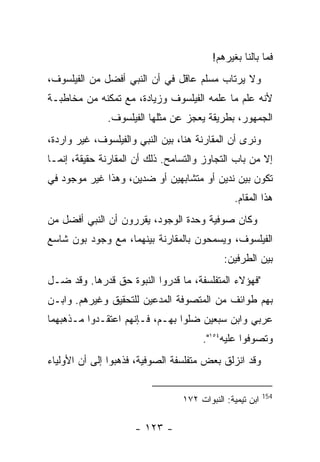 ‫ﻓﻤﺎ ﺒﺎﻟﻨﺎ ﺒﻐﻴﺭﻫﻡ!‬
‫ﻭﻻ ﻴﺭﺘﺎﺏ ﻤﺴﻠﻡ ﻋﺎﻗل ﻓﻲ ﺃﻥ ﺍﻟﻨﺒﻲ ﺃﻓﻀل ﻤﻥ ﺍﻟﻔﻴﻠﺴﻭﻑ،‬
‫ﻷﻨﻪ ﻋﻠﻡ ﻤﺎ ﻋﻠﻤﻪ ﺍﻟﻔﻴﻠﺴﻭﻑ ﻭﺯﻴﺎﺩﺓ، ﻤﻊ ﺘﻤﻜﻨﻪ ﻤﻥ ﻤﺨﺎﻁﺒـﺔ‬
              ‫ﺍﻟﺠﻤﻬﻭﺭ، ﺒﻁﺭﻴﻘﺔ ﻴﻌﺠﺯ ﻋﻥ ﻤﺜﻠﻬﺎ ﺍﻟﻔﻴﻠﺴﻭﻑ.‬
‫ﻭﻨﺭﻯ ﺃﻥ ﺍﻟﻤﻘﺎﺭﻨﺔ ﻫﻨﺎ، ﺒﻴﻥ ﺍﻟﻨﺒﻲ ﻭﺍﻟﻔﻴﻠﺴﻭﻑ، ﻏﻴﺭ ﻭﺍﺭﺩﺓ،‬
‫ﺇﻻ ﻤﻥ ﺒﺎﺏ ﺍﻟﺘﺠﺎﻭﺯ ﻭﺍﻟﺘﺴﺎﻤﺢ. ﺫﻟﻙ ﺃﻥ ﺍﻟﻤﻘﺎﺭﻨﺔ ﺤﻘﻴﻘﺔ، ﺇﻨﻤـﺎ‬
‫ﺘﻜﻭﻥ ﺒﻴﻥ ﻨﺩﻴﻥ ﺃﻭ ﻤﺘﺸﺎﺒﻬﻴﻥ ﺃﻭ ﻀﺩﻴﻥ، ﻭﻫﺫﺍ ﻏﻴﺭ ﻤﻭﺠﻭﺩ ﻓﻲ‬
                                               ‫ﻫﺫﺍ ﺍﻟﻤﻘﺎﻡ.‬
‫ﻭﻜﺎﻥ ﺼﻭﻓﻴﺔ ﻭﺤﺩﺓ ﺍﻟﻭﺠﻭﺩ، ﻴﻘﺭﺭﻭﻥ ﺃﻥ ﺍﻟﻨﺒﻲ ﺃﻓﻀل ﻤﻥ‬
‫ﺍﻟﻔﻴﻠﺴﻭﻑ، ﻭﻴﺴﻤﺤﻭﻥ ﺒﺎﻟﻤﻘﺎﺭﻨﺔ ﺒﻴﻨﻬﻤﺎ، ﻤﻊ ﻭﺠﻭﺩ ﺒﻭﻥ ﺸﺎﺴﻊ‬
                                            ‫ﺒﻴﻥ ﺍﻟﻁﺭﻓﻴﻥ:‬
‫"ﻓﻬﺅﻻﺀ ﺍﻟﻤﺘﻔﻠﺴﻔﺔ، ﻤﺎ ﻗﺩﺭﻭﺍ ﺍﻟﻨﺒﻭﺓ ﺤﻕ ﻗﺩﺭﻫﺎ. ﻭﻗﺩ ﻀـل‬
‫ﺒﻬﻡ ﻁﻭﺍﺌﻑ ﻤﻥ ﺍﻟﻤﺘﺼﻭﻓﺔ ﺍﻟﻤﺩﻋﻴﻥ ﻟﻠﺘﺤﻘﻴﻕ ﻭﻏﻴﺭﻫﻡ. ﻭﺍﺒـﻥ‬
‫ﻋﺭﺒﻲ ﻭﺍﺒﻥ ﺴﺒﻌﻴﻥ ﻀﻠﻭﺍ ﺒﻬـﻡ، ﻓـﺈﻨﻬﻡ ﺍﻋﺘﻘـﺩﻭﺍ ﻤـﺫﻫﺒﻬﻤﺎ‬
                                      ‫ﻭﺘﺼﻭﻓﻭﺍ ﻋﻠﻴﻪ٤٥١".‬
‫ﻭﻗﺩ ﺍﻨﺯﻟﻕ ﺒﻌﺽ ﻤﺘﻔﻠﺴﻔﺔ ﺍﻟﺼﻭﻓﻴﺔ، ﻓﺫﻫﺒﻭﺍ ﺇﻟﻰ ﺃﻥ ﺍﻷﻭﻟﻴﺎﺀ‬

                                                          ‫451‬
                                 ‫ﺍﺒﻥ ﺘﻴﻤﻴﺔ: ﺍﻟﻨﺒﻭﺍﺕ ٢٧١‬

                     ‫- ٣٢١ -‬
 