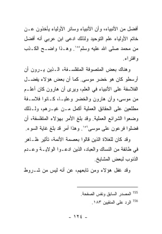 ‫ﺃﻓﻀل ﻤﻥ ﺍﻷﻨﺒﻴﺎﺀ، ﻭﺃﻥ ﺍﻷﻨﺒﻴﺎﺀ ﻭﺴﺎﺌﺭ ﺍﻷﻭﻟﻴﺎﺀ ﻴﺄﺨﺫﻭﻥ ﻋـﻥ‬
‫ﺨﺎﺘﻡ ﺍﻷﻭﻟﻴﺎﺀ ﻋﻠﻡ ﺍﻟﺘﻭﺤﻴﺩ ﻭﻟﺫﻟﻙ ﺍﺩﻋﻰ ﺍﺒﻥ ﻋﺭﺒﻲ ﺃﻨﻪ ﺃﻓﻀل‬
‫ﻤﻥ ﻤﺤﻤﺩ ﺼﻠﻰ ﺍﷲ ﻋﻠﻴﻪ ﻭﺴﻠﻡ٥٥١. ﻭﻫـﺫﺍ ﻭﺍﻀـﺢ ﺍﻟﻜـﺫﺏ‬
                                                 ‫ﻭﺍﻓﺘﺭﺍﺀ.‬
‫ﻭﻫﻨﺎﻙ ﺒﻌﺽ ﺍﻟﻤﺘﺼﻭﻓﺔ ﺍﻟﻤﺘﻔﻠﺴـﻔﺔ، ﺍﻟـﺫﻴﻥ ﻴـﺭﻭﻥ ﺃﻥ‬
‫ﺃﺭﺴﻁﻭ ﻜﺎﻥ ﻫﻭ ﺨﻀﺭ ﻤﻭﺴﻰ. ﻜﻤﺎ ﺃﻥ ﺒﻌﺽ ﻫﺅﻻﺀ ﻴﻔﻀـل‬
‫ﺍﻟﻔﻼﺴﻔﺔ ﻋﻠﻰ ﺍﻷﻨﺒﻴﺎﺀ ﻓﻲ ﺍﻟﻌﻠﻡ، ﻭﻴﺭﻯ ﺃﻥ ﻫﺎﺭﻭﻥ ﻜﺎﻥ ﺃﻋﻠـﻡ‬
‫ﻤﻥ ﻤﻭﺴﻰ، ﻭﺃﻥ ﻫﺎﺭﻭﻥ ﻭﺍﻟﺨﻀﺭ ﻭﻋﻠﻴـﺎ، ﻜـﺎﻨﻭﺍ ﻓﻼﺴـﻔﺔ‬
‫ﻤﻁﻠﻌﻴﻥ ﻋﻠﻰ ﺍﻟﺤﻘﺎﺌﻕ ﺍﻟﻌﻤﻠﻴﺔ ﺃﻜﻤل ﻤـﻥ ﻏﻴـﺭﻫﻡ، ﻭﻟـﺫﻟﻙ‬
‫ﻭﻀﻌﻭﺍ ﺍﻟﺸﺭﺍﺌﻊ ﺍﻟﻌﻤﻠﻴﺔ. ﻭﻗﺩ ﺒﻠﻎ ﺍﻷﻤﺭ ﺒﻬﺅﻻﺀ ﺍﻟﻤﺘﻔﻠﺴﻔﺔ، ﺃﻥ‬
‫ﻓﻀﻠﻭﺍ ﻓﺭﻋﻭﻥ ﻋﻠﻰ ﻤﻭﺴﻰ٦٥١. ﻭﻫﺫﺍ ﺃﻤﺭ ﻗﺩ ﺒﻠﻎ ﻏﺎﻴﺔ ﺍﻟﺴﻭﺀ.‬
‫ﻭﻗﺩ ﻜﺎﻥ ﻟﻠﻐﻼﺓ ﺍﻟﺫﻴﻥ ﻗﺎﻟﻭﺍ ﺒﻌﺼﻤﺔ ﺍﻷﺌﻤﺔ، ﺘﺄﺜﻴﺭ ﻅـﺎﻫﺭ‬
‫ﻓﻲ ﻁﺎﺌﻔﺔ ﻤﻥ ﺍﻟﻨﺴﺎﻙ ﻭﺍﻟﻌﺒﺎﺩ، ﺍﻟﺫﻴﻥ ﺍﺩﻋـﻭﺍ ﺍﻟﻭﻻﻴـﺔ ﻭﻋـﺩﻡ‬
                                  ‫ﺍﻟﺫﻨﻭﺏ ﻟﺒﻌﺽ ﺍﻟﻤﺸﺎﻴﺦ.‬
‫ﻭﻗﺩ ﻏﻔل ﻫﺅﻻﺀ ﻭﻤﻥ ﺘﺎﺒﻌﻬﻡ، ﻋﻥ ﺃﻨﻪ ﻟﻴﺱ ﻤﻥ ﺸـﺭﻭﻁ‬


                                                         ‫551‬
                           ‫ﺍﻟﻤﺼﺩﺭ ﺍﻟﺴﺎﺒﻕ ﻭﻨﻔﺱ ﺍﻟﺼﻔﺤﺔ.‬
                                                         ‫651‬
                                ‫ﺍﻟﺭﺩ ﻋﻠﻰ ﺍﻟﻤﻨﻘﻴﻴﻥ ٣٨١.‬

                     ‫- ٤٢١ -‬
 