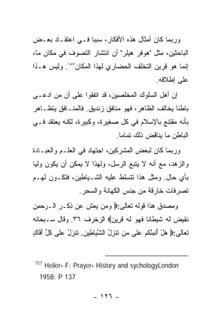 ‫ﻭﺭﺒﻤﺎ ﻜﺎﻥ ﺃﻤﺜﺎل ﻫﺫﻩ ﺍﻷﻓﻜﺎﺭ، ﺴﺒﺒﺎ ﻓـﻲ ﺍﻋﺘﻘـﺎﺩ ﺒﻌـﺽ‬
‫ﺍﻟﺒﺎﺤﺜﻴﻥ، ﻤﺜل "ﻫﻭﻓﺭ ﻫﻴﻠﺭ" ﺃﻥ ﺍﻨﺘﺸﺎﺭ ﺍﻟﺘﺼﻭﻑ ﻓﻲ ﻤﻜﺎﻥ ﻤﺎ،‬
‫ﺇﻨﻤﺎ ﻫﻭ ﻗﺭﻴﻥ ﺍﻟﺘﺨﻠﻑ ﺍﻟﺤﻀﺎﺭﻱ ﻟﻬﺫﺍ ﺍﻟﻤﻜﺎﻥ٧٥١. ﻭﻟﻴﺱ ﻫـﺫﺍ‬
                                                 ‫ﻋﻠﻰ ﺇﻁﻼﻗﻪ.‬
‫ﺇﻥ ﺃﻫل ﺍﻟﺴﻠﻭﻙ ﺍﻟﻤﺨﻠﺼﻴﻥ، ﻗﺩ ﺍﺘﻔﻘﻭﺍ ﻋﻠﻰ ﺃﻥ ﻤﻥ ﺍﺩﻋـﻰ‬
‫ﺒﺎﻁﻨﺎ ﻴﺨﺎﻟﻑ ﺍﻟﻅﺎﻫﺭ، ﻓﻬﻭ ﻤﻨﺎﻓﻕ ﺯﻨﺩﻴﻕ. ﻓﺎﻟﻤﻨـﺎﻓﻕ ﻴﺘﻅـﺎﻫﺭ‬
‫ﺒﺄﻨﻪ ﻤﻘﺘﻨﻊ ﺒﺎﻹﺴﻼﻡ ﻓﻲ ﻜل ﺼﻐﻴﺭﺓ، ﻭﻜﺒﻴﺭﺓ، ﻟﻜﻨﻪ ﻴﻌﺘﻘﺩ ﻓـﻲ‬
                                 ‫ﺍﻟﺒﺎﻁﻥ ﻤﺎ ﻴﻨﺎﻗﺽ ﺫﻟﻙ ﺘﻤﺎﻤﺎ.‬
‫ﻭﺭﺒﻤﺎ ﻜﺎﻥ ﻟﺒﻌﺽ ﺍﻟﻤﺸﺭﻜﻴﻥ، ﺍﺠﺘﻬﺎﺩ ﻓﻲ ﺍﻟﻌﻠـﻡ ﻭﺍﻟﻌﺒـﺎﺩﺓ‬
‫ﻭﺍﻟﺯﻫﺩ، ﻤﻊ ﺃﻨﻪ ﻻ ﻴﺘﺒﻊ ﺍﻟﺭﺴل، ﻭﻟﻬﺫﺍ ﻻ ﻴﻤﻜﻥ ﺃﻥ ﻴﻜﻭﻥ ﻭﻟﻴﺎ‬
‫ﺒﺄﻱ ﺤﺎل. ﻭﻤﺜل ﻫﺫﺍ ﺘﺘﺴﻠﻁ ﻋﻠﻴﻪ ﺍﻟﺸـﻴﺎﻁﻴﻥ، ﻓﺘﻜـﻭﻥ ﻟﻬـﻡ‬
                  ‫ﺘﺼﺭﻓﺎﺕ ﺨﺎﺭﻗﺔ ﻤﻥ ﺠﻨﺱ ﺍﻟﻜﻬﺎﻨﺔ ﻭﺍﻟﺴﺤﺭ.‬
‫ﻭﻤﺼﺩﻕ ﻫﺫﺍ ﻗﻭﻟﻪ ﺘﻌﺎﻟﻰ:‪ ‬ﻭ ‪‬ﻥ ﻴﻌﺵ ‪‬ﻥ ﺫﻜﹾـﺭ ﺍﻟـﺭﺤﻤﻥ‬
‫‪ِ  ‬‬  ‫‪‬ﻤ ‪  ‬ﹸ ﻋ ِ ِ‬
‫ﻨﻘﻴﺽ ﻟﻪ ﺸﻴ ﹶﺎ ﹰﺎ ﻓﻬ ‪ ‬ﻟﻪ ﻗ ِﻴﻥ‪ ‬ﺍﻟﺯﺨﺭﻑ ٦٣. ﻭﻗﺎل ﺴـﺒﺤﺎﻨﻪ‬
                         ‫ﹸ ﹶ ‪  ‬ﹶ ‪ ‬ﹶ ‪‬ﻁ ﻨ ﹶ ‪‬ﻭ ﹶ ‪ ‬ﹶﺭ ‪‬‬
‫ﺘﻌﺎﻟﻰ:‪ ‬ﻫل ﺃﻨ ‪‬ﺌﻜﻡ ﻋﹶﻰ ‪‬ﻥ ﺘﻨ ‪‬ل ﺍﻟﺸ ‪‬ﺎ ِﻴﻥ. ﺘﻨﺯل ﻋﹶﻰ ﻜ ﱢ ﺃ ﱠﺎﻙ‬
‫‪ ُ ْ ‬ﹶﺒ ُ ﹸ ‪ ‬ﻠ ﻤ ﹶ ﹶﺯ ُ ﱠﻴ ﻁ ﹶ ﹶ ‪ ُ ‬ﻠ ﹸل َﻓ ٍ‬


‫751‬
      ‫‪Heiler، F: Prayer، History and sychologyLondon‬‬
  ‫731 ‪1958: P‬‬

                        ‫- ٦٢١ -‬
 