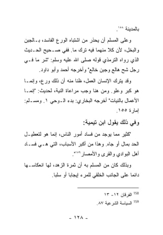 ‫ﺒﺎﻟﻤﺩﻴﻨﺔ ٨٥١.‬
‫ﻭﻋﻠﻰ ﺍﻟﻤﺴﻠﻡ ﺃﻥ ﻴﺤﺫﺭ ﻤﻥ ﺍﺸﺘﺒﺎﻩ ﺍﻟﻭﺭﻉ ﺍﻟﻔﺎﺴﺩ، ﺒـﺎﻟﺠﺒﻥ‬
‫ﻭﺍﻟﺒﺨل، ﻷﻥ ﻜﻼ ﻤﻨﻬﻤﺎ ﻓﻴﻪ ﺘﺭﻙ ﻤﺎ. ﻓﻔﻲ ﺼـﺤﻴﺢ ﺍﻟﺤـﺩﻴﺙ‬
‫ﺍﻟﺫﻱ ﺭﻭﺍﻩ ﺍﻟﺘﺭﻤﺫﻱ ﻗﻭﻟﻪ ﺼﻠﻰ ﺍﷲ ﻋﻠﻴﻪ ﻭﺴﻠﻡ: "ﺸﺭ ﻤﺎ ﻓـﻲ‬
      ‫ﺭﺠل ﺸﺢ ﻫﺎﻟﻊ ﻭﺠﺒﻥ ﺨﺎﻟﻊ" ﻭﺃﺨﺭﺠﻪ ﺃﺤﻤﺩ ﻭﺃﺒﻭ ﺩﺍﻭﺩ.‬
‫ﻭﻗﺩ ﻴﺘﺭﻙ ﺍﻹﻨﺴﺎﻥ ﺍﻟﻌﻤل، ﻅﻨﺎ ﻤﻨﻪ ﺃﻥ ﺫﻟﻙ ﻭﺭﻉ، ﻭﺇﻨﻤـﺎ‬
‫ﻫﻭ ﻜﺒﺭ ﻭﻋﻠﻭ. ﻭﻤﻥ ﻫﻨﺎ ﻭﺠﺏ ﻤﺭﺍﻋﺎﺓ ﺍﻟﻨﻴﺔ، ﻟﺤﺩﻴﺙ: "ﺇﻨﻤـﺎ‬
‫ﺍﻷﻋﻤﺎل ﺒﺎﻟﻨﻴﺎﺕ" ﺃﺨﺭﺠﻪ ﺍﻟﺒﺨﺎﺭﻱ: ﺒﺩﺀ ﺍﻟـﻭﺤﻲ ١. ﻭﻤﺴـﻠﻡ:‬
                                               ‫ﺇﻤﺎﺭﺓ ٥٥١.‬

                             ‫ﻭﻓﻲ ﺫﻟﻙ ﻴﻘﻭل ﺍﺒﻥ ﺘﻴﻤﻴﺔ:‬
‫"ﻜﺜﻴﺭ ﻤﻤﺎ ﻴﻭﺠﺩ ﻤﻥ ﻓﺴﺎﺩ ﺃﻤﻭﺭ ﺍﻟﻨﺎﺱ، ﺇﻨﻤﺎ ﻫﻭ ﻟﺘﻌﻁﻴـل‬
‫ﺍﻟﺤﺩ ﺒﻤﺎل ﺃﻭ ﺠﺎﻩ. ﻭﻫﺫﺍ ﻤﻥ ﺃﻜﺒﺭ ﺍﻷﺴﺒﺎﺏ، ﺍﻟﺘﻲ ﻫـﻲ ﻓﺴـﺎﺩ‬
                       ‫ﺃﻫل ﺍﻟﺒﻭﺍﺩﻱ ﻭﺍﻟﻘﺭﻯ ﻭﺍﻷﻤﺼﺎﺭ٩٥١".‬
‫ﻭﺒﺫﻟﻙ ﻜﺎﻥ ﻤﻥ ﺍﻟﻤﺴﻠﻡ ﺒﻪ ﺃﻥ ﺜﻤﺭﺓ ﺍﻟﺯﻫﺩ، ﻟﻬﺎ ﺍﻨﻌﻜﺎﺴـﻬﺎ‬
             ‫ﺩﺍﺌ ‪‬ﺎ ﻋﻠﻰ ﺍﻟﺠﺎﻨﺏ ﺍﻟﺨﻠﻘﻲ ﻟﻠﻤﺭﺀ ﺇﻴﺠﺎﺒﺎ ﺃﻭ ﺴﻠﺒﺎ.‬
                                                      ‫ﻤ‬

                                                          ‫851‬
                                        ‫ﺍﻟﻔﺭﻗﺎﻥ ٢١- ٣١‬
                                                          ‫951‬
                                    ‫ﺍﻟﺴﻴﺎﺴﺔ ﺍﻟﺸﺭﻋﻴﺔ ٧٨.‬

                     ‫- ٨٢١ -‬
 