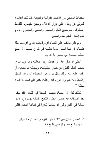 ‫ﺍﺴﺘﻨﺒﺎﻁ ﺍﻟﻤﻌﺎﻨﻲ ﻤﻥ ﺍﻷﻟﻔﺎﻅ ﺍﻟﻘﺭﺁﻨﻴﺔ ﻭﺍﻟﻨﺒﻭﻴﺔ. ﻜـﺫﻟﻙ ﺃﻋﺎﻨـﻪ‬
‫ﺍﻟﻤﻭﻟﻰ ﻋﺯ ﻭﺠل، ﻋﻠﻰ ﺇﺒﺭﺍﺯ ﺍﻟﺩﻻﺌل، ﻭﺘﺒﻴﻴﻥ ﻤﻔﻬـﻭﻡ ﺍﻟﻠﻔـﻅ‬
‫ﻭﻤﻨﻁﻭﻗﻪ، ﻭﺘﻭﻀﻴﺢ ﺍﻟﻌﺎﻡ ﻭﺍﻟﺨﺎﺹ ﻭﺍﻟﻨﺎﺴﺦ ﻭﺍﻟﻤﻨﺴﻭﺥ، ﻤـﻊ‬
                             ‫ﻋﺩﻡ ﺇﻏﻔﺎل ﺍﻟﻀﻭﺍﺒﻁ ﻭﺍﻟﻨﺘﺎﺌﺞ.‬
‫ﻭﻟﻡ ﻴﻜﻥ ﻴﺄﺴﻑ ﻋﻠﻰ ﻗﻀﺎﺀ ﺃﻱ ﻭﻗـﺕ، ﻓـﻲ ﺃﻱ ﻤﺴـﺄﻟﺔ‬
‫ﻋﻠﻤﻴﺔ، ﺇﺫ ﺭﺒﻤﺎ ﺍﺴﺘﻤﺭ ﻴﻭ ‪‬ﺎ ﺒﺄﻜﻤﻠﻪ ﻓﻲ ﺸﺭﺡ ﺤﺩﻴﺙ، ﺃﻭ ﻗﻁﻊ‬
                            ‫ﻤ‬
                       ‫ﻤﺠﻠﺴﺎ ﺒﺄﺠﻤﻌﻪ ﻓﻲ ﺘﻔﺴﻴﺭ ﺁﻴﺔ ﻜﺭﻴﻤﺔ.‬
‫"ﺤﺘﻰ ﺇﺫﺍ ﺫﻜﺭ ﺁﻴﺔ، ﺃﻭ ﺤﺩﻴﺜﺎ، ﻭﺒﻴﻥ ﻤﻌﺎﻨﻴﻪ ﻭﻤﺎ ﺃﺭﻴﺩ ﺒـﻪ،‬
‫ﻴﻌﺠﺏ ﺍﻟﻌﺎﻟﻡ ﺍﻟﻔﻁﻥ ﻤﻥ ﺤﺴﻥ ﺍﺴﺘﻨﺒﺎﻁﻪ، ﻭﻴﺩﻫﺸﻪ ﻤﺎ ﺴﻤﻌﻪ، ﺃﻭ‬
‫ﻭﻗﻑ ﻋﻠﻴﻪ ﻤﻨﻪ. ﻭﻟﻘﺩ ﺴﺌل ﻴﻭﻤﺎ ﻋﻥ ﺍﻟﺤﺩﻴﺙ: "ﻟﻌﻥ ﺍﷲ ﺍﻟ ‪‬ﺤل‬
  ‫ﻤ‬
‫ﻭﺍﻟﻤﺤﻠل ﻟﻪ" ﻓﻠﻡ ﻴﺯل ﻴﻭﺭﺩ ﻓﻴﻪ ﻭﻋﻠﻴﻪ، ﺤﺘﻰ ﺒﻠﻎ ﻜﻼﻤـﻪ ﻓﻴـﻪ‬
                                                 ‫ﻤﺠﻠ ‪‬ﺍ ٥".‬
                                                      ‫ﺩ‬
‫ﻜﺫﻟﻙ ﻜﺎﻥ ﺍﺒﻥ ﺘﻴﻤﻴﺔ، ﺤﺎﻀﺭ ﺍﻟﺒﺩﻴﻬﺔ ﻓﻲ ﺍﻟﺸﻌﺭ. ﻓﻘﺩ ﺤﻜﻰ‬
‫ﺃﺤﺩ ﺃﺼﺩﻗﺎﺌﻪ ﺃﻨﻪ ﺤﻀﺭ ﻤﺠﻠﺱ ﺍﻟﺸﻴﺦ، ﻓﺴﺄﻟﻪ ﻴﻬـﻭﺩﻱ ﻋـﻥ‬
‫ﻤﺴﺄﻟﺔ ﻓﻲ ﺍﻟﻘﺩﺭ ﻭﻜﺎﻥ ﻗﺩ ﻨﻅﻤﻬﺎ ﺸﻌ ‪‬ﺍ ﻓﻲ ﺜﻤﺎﻨﻴﺔ ﺃﺒﻴﺎﺕ. ﻓﻔﻜﺭ‬
                       ‫ﺭ‬


                                                           ‫)5(‬
   ‫ﺍﻟﻤﺼﺩﺭ ﺍﻟﺴﺎﺒﻕ ﺹ ٢٣’ ﺍﻟﺤﺩﻴﺙ ﺃﺨﺭﺠﻪ: ﺃﺤﻤﺩ ١: ٨٤٤ ﻭﺃﺒﻭ‬
                        ‫ﺩﺍﻭﺩ: ﻨﻜﺎﺡ ٥١، ﻭﺍﻟﺘﺭﻤﺫﻱ: ﻨﻜﺎﺡ ٨٢‬

                      ‫- ٢١ -‬
 