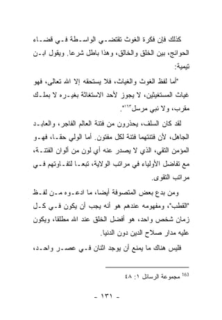 ‫ﻜﺫﻟﻙ ﻓﺈﻥ ﻓﻜﺭﺓ ﺍﻟﻐﻭﺙ ﺘﻘﺘﻀـﻲ ﺍﻟﻭﺍﺴـﻁﺔ ﻓـﻲ ﻗﻀـﺎﺀ‬
‫ﺍﻟﺤﻭﺍﺌﺞ، ﺒﻴﻥ ﺍﻟﺨﻠﻕ ﻭﺍﻟﺨﺎﻟﻕ، ﻭﻫﺫﺍ ﺒﺎﻁل ﺸﺭ ‪‬ﺎ. ﻭﻴﻘﻭل ﺍﺒـﻥ‬
             ‫ﻋ‬
                                                  ‫ﺘﻴﻤﻴﺔ:‬
‫"ﺃﻤﺎ ﻟﻔﻅ ﺍﻟﻐﻭﺙ ﻭﺍﻟﻐﻴﺎﺙ، ﻓﻼ ﻴﺴﺘﺤﻘﻪ ﺇﻻ ﺍﷲ ﺘﻌﺎﻟﻰ، ﻓﻬﻭ‬
‫ﻏﻴﺎﺙ ﺍﻟﻤﺴﺘﻐﻴﺜﻴﻥ، ﻻ ﻴﺠﻭﺯ ﻷﺤﺩ ﺍﻻﺴﺘﻐﺎﺜﺔ ﺒﻐﻴـﺭﻩ ﻻ ﺒﻤﻠـﻙ‬
                               ‫ﻤﻘﺭﺏ، ﻭﻻ ﻨﺒﻲ ﻤﺭﺴل٣٦١".‬
‫ﻟﻘﺩ ﻜﺎﻥ ﺍﻟﺴﻠﻑ، ﻴﺤﺫﺭﻭﻥ ﻤﻥ ﻓﺘﻨﺔ ﺍﻟﻌﺎﻟﻡ ﺍﻟﻔﺎﺠﺭ، ﻭﺍﻟﻌﺎﺒـﺩ‬
‫ﺍﻟﺠﺎﻫل، ﻷﻥ ﻓﺘﻨﺘﻬﻤﺎ ﻓﺘﻨﺔ ﻟﻜل ﻤﻔﺘﻭﻥ. ﺃﻤﺎ ﺍﻟﻭﻟﻲ ﺤﻘـﺎ، ﻓﻬـﻭ‬
‫ﺍﻟﻤﺅﻤﻥ ﺍﻟﺘﻘﻲ، ﺍﻟﺫﻱ ﻻ ﻴﺼﺩﺭ ﻋﻨﻪ ﺃﻱ ﻟﻭﻥ ﻤﻥ ﺃﻟﻭﺍﻥ ﺍﻟﻔﺘﻨـﺔ،‬
‫ﻤﻊ ﺘﻔﺎﻀل ﺍﻷﻭﻟﻴﺎﺀ ﻓﻲ ﻤﺭﺍﺘﺏ ﺍﻟﻭﻻﻴﺔ، ﺘﺒ ‪‬ـﺎ ﻟﺘﻔـﺎﻭﺘﻬﻡ ﻓـﻲ‬
                ‫ﻌ‬
                                          ‫ﻤﺭﺍﺘﺏ ﺍﻟﺘﻘﻭﻯ.‬
‫ﻭﻤﻥ ﺒﺩﻉ ﺒﻌﺽ ﺍﻟﻤﺘﺼﻭﻓﺔ ﺃﻴﻀﺎ، ﻤﺎ ﺍﺩﻋـﻭﻩ ﻤـﻥ ﻟﻔـﻅ‬
‫"ﺍﻟﻘﻁﺏ"، ﻭﻤﻔﻬﻭﻤﻪ ﻋﻨﺩﻫﻡ ﻫﻭ ﺃﻨﻪ ﻴﺠﺏ ﺃﻥ ﻴﻜﻭﻥ ﻓـﻲ ﻜـل‬
‫ﺯﻤﺎﻥ ﺸﺨﺹ ﻭﺍﺤﺩ، ﻫﻭ ﺃﻓﻀل ﺍﻟﺨﻠﻕ ﻋﻨﺩ ﺍﷲ ﻤﻁﻠﻘﺎ، ﻭﻴﻜﻭﻥ‬
                        ‫ﻋﻠﻴﻪ ﻤﺩﺍﺭ ﺼﻼﺡ ﺍﻟﺩﻴﻥ ﺩﻭﻥ ﺍﻟﺩﻨﻴﺎ.‬
‫ﻓﻠﻴﺱ ﻫﻨﺎﻙ ﻤﺎ ﻴﻤﻨﻊ ﺃﻥ ﻴﻭﺠﺩ ﺍﺜﻨﺎﻥ ﻓـﻲ ﻋﺼـﺭ ﻭﺍﺤـﺩ،‬


                                                        ‫361‬
                                ‫ﻤﺠﻤﻭﻋﺔ ﺍﻟﺭﺴﺎﺌل ١: ٨٤‬

                     ‫- ١٣١ -‬
 