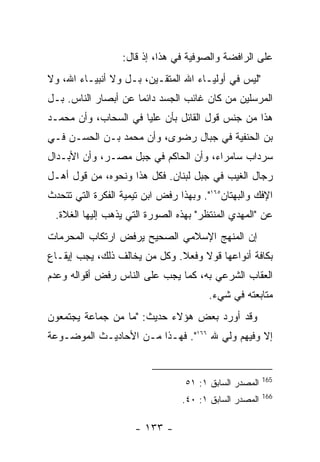 ‫ﻋﻠﻰ ﺍﻟﺭﺍﻓﻀﺔ ﻭﺍﻟﺼﻭﻓﻴﺔ ﻓﻲ ﻫﺫﺍ، ﺇﺫ ﻗﺎل:‬
‫"ﻟﻴﺱ ﻓﻲ ﺃﻭﻟﻴـﺎﺀ ﺍﷲ ﺍﻟﻤﺘﻘـﻴﻥ، ﺒـل ﻭﻻ ﺃﻨﺒﻴـﺎﺀ ﺍﷲ، ﻭﻻ‬
‫ﺍﻟﻤﺭﺴﻠﻴﻥ ﻤﻥ ﻜﺎﻥ ﻏﺎﺌﺏ ﺍﻟﺠﺴﺩ ﺩﺍﺌ ‪‬ﺎ ﻋﻥ ﺃﺒﺼﺎﺭ ﺍﻟﻨﺎﺱ. ﺒـل‬
                     ‫ﻤ‬
‫ﻫﺫﺍ ﻤﻥ ﺠﻨﺱ ﻗﻭل ﺍﻟﻘﺎﺌل ﺒﺄﻥ ﻋﻠﻴﺎ ﻓﻲ ﺍﻟﺴﺤﺎﺏ، ﻭﺃﻥ ﻤﺤﻤـﺩ‬
‫ﺒﻥ ﺍﻟﺤﻨﻔﻴﺔ ﻓﻲ ﺠﺒﺎل ﺭﻀﻭﻯ، ﻭﺃﻥ ﻤﺤﻤﺩ ﺒـﻥ ﺍﻟﺤﺴـﻥ ﻓـﻲ‬
‫ﺴﺭﺩﺍﺏ ﺴﺎﻤﺭﺍﺀ، ﻭﺃﻥ ﺍﻟﺤﺎﻜﻡ ﻓﻲ ﺠﺒل ﻤﺼـﺭ، ﻭﺃﻥ ﺍﻷﺒـﺩﺍل‬
‫ﺭﺠﺎل ﺍﻟﻐﻴﺏ ﻓﻲ ﺠﺒل ﻟﺒﻨﺎﻥ. ﻓﻜل ﻫﺫﺍ ﻭﻨﺤﻭﻩ، ﻤﻥ ﻗﻭل ﺃﻫـل‬
‫ﺍﻹﻓﻙ ﻭﺍﻟﺒﻬﺘﺎﻥ٥٦١". ﻭﺒﻬﺫﺍ ﺭﻓﺽ ﺍﺒﻥ ﺘﻴﻤﻴﺔ ﺍﻟﻔﻜﺭﺓ ﺍﻟﺘﻲ ﺘﺘﺤﺩﺙ‬
 ‫ﻋﻥ "ﺍﻟﻤﻬﺩﻱ ﺍﻟﻤﻨﺘﻅﺭ" ﺒﻬﺫﻩ ﺍﻟﺼﻭﺭﺓ ﺍﻟﺘﻲ ﻴﺫﻫﺏ ﺇﻟﻴﻬﺎ ﺍﻟﻐﻼﺓ.‬
‫ﺇﻥ ﺍﻟﻤﻨﻬﺞ ﺍﻹﺴﻼﻤﻲ ﺍﻟﺼﺤﻴﺢ ﻴﺭﻓﺽ ﺍﺭﺘﻜﺎﺏ ﺍﻟﻤﺤﺭﻤﺎﺕ‬
‫ﺒﻜﺎﻓﺔ ﺃﻨﻭﺍﻋﻬﺎ ﻗﻭﻻ ﻭﻓﻌﻼ. ﻭﻜل ﻤﻥ ﻴﺨﺎﻟﻑ ﺫﻟﻙ، ﻴﺠﺏ ﺇﻴﻘـﺎﻉ‬
‫ﺍﻟﻌﻘﺎﺏ ﺍﻟﺸﺭﻋﻲ ﺒﻪ، ﻜﻤﺎ ﻴﺠﺏ ﻋﻠﻰ ﺍﻟﻨﺎﺱ ﺭﻓﺽ ﺃﻗﻭﺍﻟﻪ ﻭﻋﺩﻡ‬
                                        ‫ﻤﺘﺎﺒﻌﺘﻪ ﻓﻲ ﺸﻲﺀ.‬
‫ﻭﻗﺩ ﺃﻭﺭﺩ ﺒﻌﺽ ﻫﺅﻻﺀ ﺤﺩﻴﺙ: "ﻤﺎ ﻤﻥ ﺠﻤﺎﻋﺔ ﻴﺠﺘﻤﻌﻭﻥ‬
‫ﺇﻻ ﻭﻓﻴﻬﻡ ﻭﻟﻲ ﷲ ٦٦١". ﻓﻬـﺫﺍ ﻤـﻥ ﺍﻷﺤﺎﺩﻴـﺙ ﺍﻟﻤﻭﻀـﻭﻋﺔ‬


                                                        ‫561‬
                                  ‫ﺍﻟﻤﺼﺩﺭ ﺍﻟﺴﺎﺒﻕ ١: ١٥‬
                                                        ‫661‬
                                 ‫ﺍﻟﻤﺼﺩﺭ ﺍﻟﺴﺎﺒﻕ ١: ٠٤.‬

                     ‫- ٣٣١ -‬
 