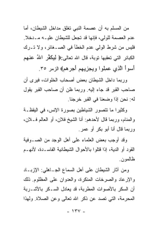 ‫ﻤﻥ ﺍﻟﻤﺴﻠﻡ ﺒﻪ ﺃﻥ ﻋﺼﻤﺔ ﺍﻟﻨﺒﻲ ﺘﻐﻠﻕ ﻤﺩﺍﺨل ﺍﻟﺸﻴﻁﺎﻥ، ﺃﻤﺎ‬
‫ﻋﺩﻡ ﺍﻟﻌﺼﻤﺔ ﻟﻠﻭﻟﻲ، ﻓﺈﻨﻬﺎ ﻗﺩ ﺘﺠﻌل ﻟﻠﺸﻴﻁﺎﻥ ﻋﻠﻴـﻪ ﻤـﺩﺨﻼ.‬
‫ﻓﻠﻴﺱ ﻤﻥ ﺸﺭﻁ ﺍﻟﻭﻟﻲ ﻋﺩﻡ ﺍﻟﺨﻁﺄ ﻓﻲ ﺍﻟﺼـﻐﺎﺌﺭ، ﻭﻻ ﺘـﺭﻙ‬
‫ﺍﻟﻜﺒﺎﺌﺭ ﺍﻟﺘﻲ ﺘﻌﻘﺒﻬﺎ ﺘﻭﺒﺔ، ﻗﺎل ﺍﷲ ﺘﻌﺎﻟﻰ:‪ ‬ﻟﻴﻜﻔ ‪ ‬ﺍﷲ ﻋﻨﻬﻡ‬
‫ِ ‪ ‬ﹶ ﱢﺭ ُ ‪ ‬ﹾ ‪ ‬‬
        ‫ﺃﺴ ‪‬ﺃ ﺍﻟ ِﻱ ﻋﻤﹸﻭﺍ ﻭﻴﺠﺯﻴﻬﻡ ﺃﺠﺭﻫﻡ‪ ‬ﺍﻟﺯﻤﺭ ٥٣.‬
                   ‫َ ‪‬ﻭَ ﱠﺫ ‪ِ ‬ﻠ ‪    َ    ِ   ‬‬
‫ﻭﺭﺒﻤﺎ ﺩﺍﺨل ﺍﻟﺸﻴﻁﺎﻥ ﺒﻌﺽ ﺃﺼﺤﺎﺏ ﺍﻟﺨﻠﻭﺍﺕ، ﻓﻴﺭﻯ ﺃﻥ‬
‫ﺼﺎﺤﺏ ﺍﻟﻘﺒﺭ ﻗﺩ ﺠﺎﺀ ﺇﻟﻴﻪ. ﻭﺭﺒﻤﺎ ﻅﻥ ﺃﻥ ﺼﺎﺤﺏ ﺍﻟﻘﺒﺭ ﻴﻘﻭل‬
                       ‫ﻟﻪ: ﻨﺤﻥ ﺇﺫﺍ ﻭﻀﻌﻨﺎ ﻓﻲ ﺍﻟﻘﺒﺭ ﺨﺭﺠﻨﺎ.‬
‫ﻭﻜﺜﻴ ‪‬ﺍ ﻤﺎ ﺘﺘﺼﻭﺭ ﺍﻟﺸﻴﺎﻁﻴﻥ ﺒﺼﻭﺭﺓ ﺍﻹﻨﺱ، ﻓﻲ ﺍﻟﻴﻘﻅـﺔ‬
                                          ‫ﺭ‬
‫ﻭﺍﻟﻤﻨﺎﻡ، ﻭﺭﺒﻤﺎ ﻗﺎل ﻷﺤﺩﻫﻡ: ﺃﻨﺎ ﺍﻟﺸﻴﺦ ﻓﻼﻥ، ﺃﻭ ﺍﻟﻌﺎﻟﻡ ﻓـﻼﻥ،‬
                             ‫ﻭﺭﺒﻤﺎ ﻗﺎل ﺃﻨﺎ ﺃﺒﻭ ﺒﻜﺭ ﺃﻭ ﻋﻤﺭ.‬
‫ﻭﻗﺩ ﺃﻭﺠﺏ ﺒﻌﺽ ﺍﻟﻌﻠﻤﺎﺀ ﻋﻠﻰ ﺃﻫل ﺍﻟﻭﺠﺩ ﻤﻥ ﺍﻟﺼـﻭﻓﻴﺔ‬
‫ﺍﻟﻘﻭﺩ ﺃﻭ ﺍﻟﺩﻴﺔ، ﺇﺫﺍ ﻗﺘﻠﻭﺍ ﺒﺎﻷﺤﻭﺍل ﺍﻟﺸﻴﻁﺎﻨﻴﺔ ﺍﻟﻔﺎﺴـﺩﺓ، ﻷﻨﻬـﻡ‬
                                                  ‫ﻅﺎﻟﻤﻭﻥ.‬
‫ﻭﻤﻥ ﺁﺜﺎﺭ ﺍﻟﺸﻴﻁﺎﻥ ﻋﻠﻰ ﺃﻫل ﺍﻟﺴﻤﺎﻉ ﺍﻟﺠـﺎﻫﻠﻲ: ﺍﻹﺯﺒـﺎﺩ‬
‫ﻭﺍﻹﺭﻋﺎﺩ ﻭﺍﻟﺼﺭﺨﺎﺕ ﺍﻟﻤﻨﻜﺭﺓ، ﻭﺍﻟﻌﺩﻭﺍﻥ ﻋﻠﻰ ﺍﻟﻤﻅﻠﻭﻡ. ﺫﻟﻙ‬
‫ﺃﻥ ﺍﻟﺴﻜﺭ ﺒﺎﻷﺼﻭﺍﺕ ﺍﻟﻤﻁﺭﺒﺔ، ﻗﺩ ﻴﻌﺎﺩل ﺍﻟﺴـﻜﺭ ﺒﺎﻷﺸـﺭﺒﺔ‬
‫ﺍﻟﻤﺤﺭﻤﺔ، ﺍﻟﺘﻲ ﺘﺼﺩ ﻋﻥ ﺫﻜﺭ ﺍﷲ ﺘﻌﺎﻟﻰ ﻭﻋﻥ ﺍﻟﺼﻼﺓ. ﻭﻟﻬﺫﺍ‬

                      ‫- ٧٣١ -‬
 