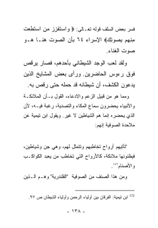 ‫ﻓﺴﺭ ﺒﻌﺽ ﺍﻟﺴﻠﻑ ﻗﻭﻟﻪ ﺘﻌـﺎﻟﻰ: ‪ ‬ﺍﺴﺘﻔﺯﺯ ﻤﻥ ﺍﺴﺘﻁﻌﺕ‬
‫ﻭ ‪‬ﹶ ﹾ ِ ‪ ِ  ‬ﹶ ﹶ ‪ ‬ﹶ‬
‫ﻤﻨﻬﻡ ﺒﺼﻭﺘﻙ‪ ‬ﺍﻹﺴﺭﺍﺀ ٤٦ ﺒﺄﻥ ﺍﻟﺼﻭﺕ ﻫﻨـﺎ ﻫـﻭ‬
                              ‫ِ ﹾ ‪ ِ  ِ  ‬‬
                                               ‫ﺼﻭﺕ ﺍﻟﻐﻨﺎﺀ.‬
‫ﻭﻟﻘﺩ ﻟﻌﺏ ﺍﻟﻭﺠﺩ ﺍﻟﺸﻴﻁﺎﻨﻲ ﺒﺄﺤﺩﻫﻡ، ﻓﺼﺎﺭ ﻴﺭﻗﺹ‬
‫ﻓﻭﻕ ﺭﺀﻭﺱ ﺍﻟﺤﺎﻀﺭﻴﻥ. ﻭﺭﺃﻯ ﺒﻌﺽ ﺍﻟﻤﺸﺎﻴﺦ ﺍﻟﺫﻴﻥ‬
 ‫ﻴﺩﻋﻭﻥ ﺍﻟﻜﺸﻑ، ﺃﻥ ﺸﻴﻁﺎﻨﻪ ﻗﺩ ﺤﻤﻠﻪ ﺤﺘﻰ ﺭﻗﺹ ﺒﻪ.‬
‫ﻭﻤﻤﺎ ﻫﻭ ﻤﻥ ﻗﺒﻴل ﺍﻟﺯﻋﻡ ﻭﺍﻻﺩﻋﺎﺀ، ﺍﻟﻘﻭل ﺒـﺄﻥ ﺍﻟﻤﻼﺌﻜـﺔ‬
‫ﻭﺍﻷﻨﺒﻴﺎﺀ ﻴﺤﻀﺭﻭﻥ ﺴﻤﺎﻉ ﺍﻟﻤﻜﺎﺀ ﻭﺍﻟﺘﺼﺩﻴﺔ، ﺭﻏﺒﺔ ﻓﻴـﻪ، ﻷﻥ‬
‫ﺍﻟﺫﻱ ﻴﺤﻀﺭﻩ ﺇﻨﻤﺎ ﻫﻡ ﺍﻟﺸﻴﺎﻁﻴﻥ ﻻ ﻏﻴﺭ. ﻭﻴﻘﻭل ﺍﺒﻥ ﺘﻴﻤﻴﺔ ﻋﻥ‬
                                        ‫ﻤﻼﺤﺩﺓ ﺍﻟﺼﻭﻓﻴﺔ ﺇﻨﻬﻡ:‬


‫"ﺘﺄﺘﻴﻬﻡ ﺃﺭﻭﺍﺡ ﺘﺨﺎﻁﺒﻬﻡ ﻭﺘﺘﻤﺜل ﻟﻬﻡ، ﻭﻫﻲ ﺠﻥ ﻭﺸﻴﺎﻁﻴﻥ،‬
‫ﻓﻴﻅﻨﻭﻨﻬﺎ ﻤﻼﺌﻜﺔ، ﻜﺎﻷﺭﻭﺍﺡ ﺍﻟﺘﻲ ﺘﺨﺎﻁﺏ ﻤﻥ ﻴﻌﺒﺩ ﺍﻟﻜﻭﺍﻜـﺏ‬
                                                  ‫ﻭﺍﻷﺼﻨﺎﻡ٢٧١.‬
‫ﻭﻤﻥ ﻫﺫﺍ ﺍﻟﺼﻨﻑ ﻤﻥ ﺍﻟﺼﻭﻓﻴﺔ "ﺍﻟﻘﻠﻨﺩﺭﻴﺔ" ﻭﻫـﻡ ﺍﻟـﺫﻴﻥ‬


                                                               ‫271‬
  ‫ﺍﺒﻥ ﺘﻴﻤﻴﺔ: ﺍﻟﻔﺭﻗﺎﻥ ﺒﻴﻥ ﺃﻭﻟﻴﺎﺀ ﺍﻟﺭﺤﻤﻥ ﻭﺃﻭﻟﻴﺎﺀ ﺍﻟﺸﻴﻁﺎﻥ ﺹ ٧٩.‬

                        ‫- ٨٣١ -‬
 