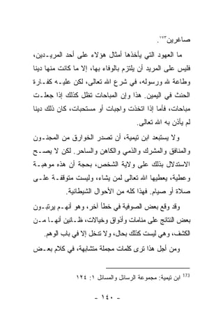 ‫ﺼﺎﻏﺭﻴﻥ٣٧١.‬
‫ﻤﺎ ﺍﻟﻌﻬﻭﺩ ﺍﻟﺘﻲ ﻴﺄﺨﺫﻫﺎ ﺃﻤﺜﺎل ﻫﺅﻻﺀ ﻋﻠﻰ ﺃﺤﺩ ﺍﻟﻤﺭﻴـﺩﻴﻥ،‬
‫ﻓﻠﻴﺱ ﻋﻠﻰ ﺍﻟﻤﺭﻴﺩ ﺃﻥ ﻴﻠﺘﺯﻡ ﺒﺎﻟﻭﻓﺎﺀ ﺒﻬﺎ، ﺇﻻ ﻤﺎ ﻜﺎﻨﺕ ﻤﻨﻬﺎ ﺩﻴﻨﺎ‬
‫ﻭﻁﺎﻋﺔ ﷲ ﻭﺭﺴﻭﻟﻪ، ﻓﻲ ﺸﺭﻉ ﺍﷲ ﺘﻌﺎﻟﻰ، ﻟﻜﻥ ﻋﻠﻴـﻪ ﻜﻔـﺎﺭﺓ‬
‫ﺍﻟﺤﻨﺙ ﻓﻲ ﺍﻟﻴﻤﻴﻥ. ﻫﺫﺍ ﻭﺇﻥ ﺍﻟﻤﺒﺎﺤﺎﺕ ﺘﻅل ﻜﺫﻟﻙ ﺇﺫﺍ ﺠﻌﻠـﺕ‬
‫ﻤﺒﺎﺤﺎﺕ، ﻓﺄﻤﺎ ﺇﺫﺍ ﺍﺘﺨﺫﺕ ﻭﺍﺠﺒﺎﺕ ﺃﻭ ﻤﺴﺘﺤﺒﺎﺕ، ﻜﺎﻥ ﺫﻟﻙ ﺩﻴﻨﺎ‬
                                      ‫ﻟﻡ ﻴﺄﺫﻥ ﺒﻪ ﺍﷲ ﺘﻌﺎﻟﻰ.‬
‫ﻭﻻ ﻴﺴﺘﺒﻌﺩ ﺍﺒﻥ ﺘﻴﻤﻴﺔ، ﺃﻥ ﺘﺼﺩﺭ ﺍﻟﺨﻭﺍﺭﻕ ﻤﻥ ﺍﻟﻤﺠﻨـﻭﻥ‬
‫ﻭﺍﻟﻤﻨﺎﻓﻕ ﻭﺍﻟﻤﺸﺭﻙ ﻭﺍﻟﺫﻤﻲ ﻭﺍﻟﻜﺎﻫﻥ ﻭﺍﻟﺴﺎﺤﺭ. ﻟﻜﻥ ﻻ ﻴﺼـﺢ‬
‫ﺍﻻﺴﺘﺩﻻل ﺒﺫﻟﻙ ﻋﻠﻰ ﻭﻻﻴﺔ ﺍﻟﺸﺨﺹ، ﺒﺤﺠﺔ ﺃﻥ ﻫﺫﻩ ﻤﻭﻫﺒـﺔ‬
‫ﻭﻋﻁﻴﺔ، ﻴﻌﻁﻴﻬﺎ ﺍﷲ ﺘﻌﺎﻟﻰ ﻟﻤﻥ ﻴﺸﺎﺀ، ﻭﻟﻴﺴﺕ ﻤﺘﻭﻗﻔـﺔ ﻋﻠـﻰ‬
            ‫ﺼﻼﺓ ﺃﻭ ﺼﻴﺎﻡ. ﻓﻬﺫﺍ ﻜﻠﻪ ﻤﻥ ﺍﻷﺤﻭﺍل ﺍﻟﺸﻴﻁﺎﻨﻴﺔ.‬
‫ﻭﻗﺩ ﻭﻗﻊ ﺒﻌﺽ ﺍﻟﺼﻭﻓﻴﺔ ﻓﻲ ﺨﻁﺄ ﺁﺨﺭ، ﻭﻫﻭ ﺃﻨﻬـﻡ ﻴﺭﺘﺒـﻭﻥ‬
‫ﺒﻌﺽ ﺍﻟﻨﺘﺎﺌﺞ ﻋﻠﻰ ﻤﻨﺎﻤﺎﺕ ﻭﺃﺫﻭﺍﻕ ﻭﺨﻴﺎﻻﺕ، ﻅـﺎﻨﻴﻥ ﺃﻨﻬـﺎ ﻤـﻥ‬
   ‫ﺍﻟﻜﺸﻑ، ﻭﻫﻲ ﻟﻴﺴﺕ ﻜﺫﻟﻙ ﺒﺤﺎل، ﻭﻻ ﺘﺩﺨل ﺇﻻ ﻓﻲ ﺒﺎﺏ ﺍﻟﻭﻫﻡ.‬
‫ﻭﻤﻥ ﺃﺠل ﻫﺫﺍ ﺘﺭﻯ ﻜﻠﻤﺎﺕ ﻤﺠﻤﻠﺔ ﻤﺘﺸﺎﺒﻬﺔ، ﻓﻲ ﻜﻼﻡ ﺒﻌـﺽ‬


                                                           ‫371‬
               ‫ﺍﺒﻥ ﺘﻴﻤﻴﺔ: ﻤﺠﻤﻭﻋﺔ ﺍﻟﺭﺴﺎﺌل ﻭﺍﻟﻤﺴﺎﺌل ١: ٤٢١‬

                      ‫- ٠٤١ -‬
 