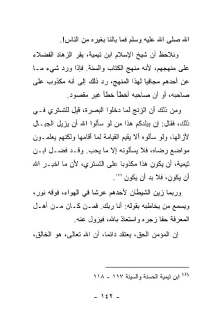 ‫ﺍﷲ ﺼﻠﻰ ﺍﷲ ﻋﻠﻴﻪ ﻭﺴﻠﻡ ﻓﻤﺎ ﺒﺎﻟﻨﺎ ﺒﻐﻴﺭﻩ ﻤﻥ ﺍﻟﻨﺎﺱ!.‬
‫ﻭﻨﻼﺤﻅ ﺃﻥ ﺸﻴﺦ ﺍﻹﺴﻼﻡ ﺍﺒﻥ ﺘﻴﻤﻴﺔ، ﻴﻘﺭ ﺍﻟﺯﻫﺎﺩ ﺍﻟﻔﻀﻼﺀ‬
‫ﻋﻠﻰ ﻤﻨﻬﺠﻬﻡ، ﻷﻨﻪ ﻤﻨﻬﺞ ﺍﻟﻜﺘﺎﺏ ﻭﺍﻟﺴﻨﺔ. ﻓﺈﺫﺍ ﻭﺭﺩ ﺸﻲﺀ ﻤـﺎ‬
‫ﻋﻥ ﺃﺤﺩﻫﻡ ﻤﺠﺎﻓﻴﺎ ﻟﻬﺫﺍ ﺍﻟﻤﻨﻬﺞ، ﺭﺩ ﺫﻟﻙ ﺇﻟﻰ ﺃﻨﻪ ﻤﻜﺫﻭﺏ ﻋﻠﻰ‬
            ‫ﺼﺎﺤﺒﻪ، ﺃﻭ ﺃﻥ ﺼﺎﺤﺒﻪ ﺃﺨﻁﺄ ﺨﻁﺄ ﻏﻴﺭ ﻤﻘﺼﻭﺩ.‬
‫ﻭﻤﻥ ﺫﻟﻙ ﺃﻥ ﺍﻟﺯﻨﺞ ﻟﻤﺎ ﺩﺨﻠﻭﺍ ﺍﻟﺒﺼﺭﺓ، ﻗﻴل ﻟﻠﺘﺴﺘﺭﻱ ﻓـﻲ‬
‫ﺫﻟﻙ، ﻓﻘﺎل: ﺇﻥ ﺒﺒﻠﺩﻜﻡ ﻫﺫﺍ ﻤﻥ ﻟﻭ ﺴﺄﻟﻭﺍ ﺍﷲ ﺃﻥ ﻴﺯﻴل ﺍﻟﺠﺒـﺎل‬
‫ﻷﺯﺍﻟﻬﺎ، ﻭﻟﻭ ﺴﺄﻟﻭﻩ ﺃﻻ ﻴﻘﻴﻡ ﺍﻟﻘﻴﺎﻤﺔ ﻟﻤﺎ ﺃﻗﺎﻤﻬﺎ ﻭﻟﻜﻨﻬﻡ ﻴﻌﻠﻤـﻭﻥ‬
‫ﻤﻭﺍﻀﻊ ﺭﻀﺎﻩ، ﻓﻼ ﻴﺴﺄﻟﻭﻨﻪ ﺇﻻ ﻤﺎ ﻴﺤﺏ. ﻭﻗـﺩ ﻓﻀـل ﺍﺒـﻥ‬
‫ﺘﻴﻤﻴﺔ، ﺃﻥ ﻴﻜﻭﻥ ﻫﺫﺍ ﻤﻜﺫﻭﺒﺎ ﻋﻠﻰ ﺍﻟﺘﺴﺘﺭﻱ، ﻷﻥ ﻤﺎ ﺍﺨﺒـﺭ ﺍﷲ‬
                              ‫ﺃﻥ ﻴﻜﻭﻥ، ﻓﻼ ﺒﺩ ﺃﻥ ﻴﻜﻭﻥ ٦٧١.‬
‫ﻭﺭﺒﻤﺎ ﺯﻴﻥ ﺍﻟﺸﻴﻁﺎﻥ ﻷﺤﺩﻫﻡ ﻋﺭﺸﺎ ﻓﻲ ﺍﻟﻬﻭﺍﺀ، ﻓﻭﻗﻪ ﻨﻭﺭ،‬
‫ﻭﻴﺴﻤﻊ ﻤﻥ ﻴﺨﺎﻁﺒﻪ ﺒﻘﻭﻟﻪ: ﺃﻨﺎ ﺭﺒﻙ. ﻓﻤـﻥ ﻜـﺎﻥ ﻤـﻥ ﺃﻫـل‬
               ‫ﺍﻟﻤﻌﺭﻓﺔ ﺤﻘﺎ ﺯﺠﺭﻩ ﻭﺍﺴﺘﻌﺎﺫ ﺒﺎﷲ، ﻓﻴﺯﻭل ﻋﻨﻪ.‬
‫ﺇﻥ ﺍﻟﻤﺅﻤﻥ ﺍﻟﺤﻕ، ﻴﻌﺘﻘﺩ ﺩﺍﺌ ‪‬ﺎ، ﺃﻥ ﺍﷲ ﺘﻌﺎﻟﻰ، ﻫﻭ ﺍﻟﺨﺎﻟﻕ،‬
                          ‫ﻤ‬



                                                           ‫671‬
                      ‫ﺍﺒﻥ ﺘﻴﻤﻴﺔ ﺍﻟﺤﺴﻨﺔ ﻭﺍﻟﺴﻴﺌﺔ ٧١١ - ٨١١‬

                      ‫- ٢٤١ -‬
 