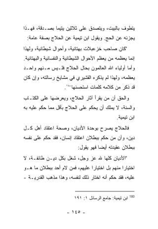 ‫ﻴﺘﻁﻭﻑ ﺒﺎﻟﺒﻴﺕ، ﻭﻴﺘﺼﺩﻕ ﻋﻠﻰ ﺜﻼﺜﻴﻥ ﻴﺘﻴ ‪‬ﺎ ﺒﺼـﺩﻗﺔ، ﻓﻬـﺫﺍ‬
               ‫ﻤ‬
 ‫ﻴﺠﺯﺌﻪ ﻋﻥ ﺍﻟﺤﺞ. ﻭﻴﻘﻭل ﺍﺒﻥ ﺘﻴﻤﻴﺔ ﻋﻥ ﺍﻟﺤﻼﺝ ﺒﺼﻔﺔ ﻋﺎﻤﺔ:‬
‫"ﻜﺎﻥ ﺼﺎﺤﺏ ﺨﺯﻋﺒﻼﺕ ﺒﻬﺘﺎﻨﻴﺔ، ﻭﺃﺤﻭﺍل ﺸﻴﻁﺎﻨﻴﺔ، ﻭﻟﻬﺫﺍ‬
‫ﺇﻨﻤﺎ ﻴﻌﻅﻤﻪ ﻤﻥ ﻴﻌﻅﻡ ﺍﻷﺤﻭﺍل ﺍﻟﺸﻴﻁﺎﻨﻴﺔ ﻭﺍﻟﻨﻔﺴﺎﻨﻴﺔ ﻭﺍﻟﺒﻬﺘﺎﻨﻴﺔ.‬
‫ﻭﺃﻤﺎ ﺃﻭﻟﻴﺎﺀ ﺍﷲ ﺍﻟﻌﺎﻟﻤﻭﻥ ﺒﺤﺎل ﺍﻟﺤﻼﺝ ﻓﻠـﻴﺱ ﻤـﻨﻬﻡ ﻭﺍﺤـﺩ‬
‫ﻴﻌﻅﻤﻪ، ﻭﻟﻬﺫﺍ ﻟﻡ ﻴﺫﻜﺭﻩ ﺍﻟﻘﺸﻴﺭﻱ ﻓﻲ ﻤﺸﺎﻴﺦ ﺭﺴﺎﻟﺘﻪ، ﻭﺇﻥ ﻜﺎﻥ‬
                     ‫ﻗﺩ ﺫﻜﺭ ﻤﻥ ﻜﻼﻤﻪ ﻜﻠﻤﺎﺕ ﺍﺴﺘﺤﺴﻨﻬﺎ٠٨١.‬
‫ﻭﺍﻟﺤﻕ ﺃﻥ ﻤﻥ ﻴﻘﺭﺃ ﺁﺜﺎﺭ ﺍﻟﺤﻼﺝ، ﻭﻴﻌﺭﻀﻬﺎ ﻋﻠﻰ ﺍﻟﻜﺘـﺎﺏ‬
‫ﻭﺍﻟﺴﻨﺔ، ﻻ ﻴﻤﻠﻙ ﺃﻥ ﻴﺤﻜﻡ ﻋﻠﻰ ﺍﻟﺤﻼﺝ ﺒﺄﻗل ﻤﻤﺎ ﺤﻜﻡ ﻋﻠﻴﻪ ﺒﻪ‬
                                                 ‫ﺍﺒﻥ ﺘﻴﻤﻴﺔ.‬
‫ﻓﺎﻟﺤﻼﺝ ﻴﺼﺭﺡ ﺒﻭﺤﺩﺓ ﺍﻷﺩﻴﺎﻥ، ﻭﺼﺤﺔ ﺍﻋﺘﻘﺎﺩ ﺃﻫل ﻜـل‬
‫ﺩﻴﻥ، ﻭﺃﻥ ﻤﻥ ﺤﻜﻡ ﺒﺒﻁﻼﻥ ﺍﻋﺘﻘﺎﺩ ﺇﻨﺴﺎﻥ، ﻓﻘﺩ ﺤﻜﻡ ﻋﻠﻰ ﻨﻔﺴﻪ‬
                            ‫ﺒﺒﻁﻼﻥ ﻋﻘﻴﺩﺘﻪ ﺃﻴﻀﺎ ﻓﻬﻭ ﻴﻘﻭل:‬
‫"ﺍﻷﺩﻴﺎﻥ ﻜﻠﻬﺎ ﷲ ﻋﺯ ﻭﺠل، ﺸﻐل ﺒﻜل ﺩﻴـﻥ ﻁﺎﺌﻔـﺔ، ﻻ‬
‫ﺍﺨﺘﻴﺎﺭﺍ ﻤﻨﻬﻡ ﺒل ﺍﺨﺘﻴﺎ ‪‬ﺍ ﻋﻠﻴﻬﻡ، ﻓﻤﻥ ﻻﻡ ﺃﺤﺩ ﺒﺒﻁﻼﻥ ﻤﺎ ﻫـﻭ‬
                                ‫ﺭ‬
‫ﻋﻠﻴﻪ، ﻓﻘﺩ ﺤﻜﻡ ﺃﻨﻪ ﺍﺨﺘﺎﺭ ﺫﻟﻙ ﻟﻨﻔﺴﻪ، ﻭﻫﺫﺍ ﻤﺫﻫﺏ ﺍﻟﻘﺩﺭﻴـﺔ -‬


                                                           ‫081‬
                          ‫ﺍﺒﻥ ﺘﻴﻤﻴﺔ: ﺠﺎﻤﻊ ﺍﻟﺭﺴﺎﺌل ١: ١٩١‬

                      ‫- ٥٤١ -‬
 