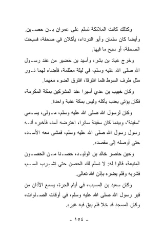 ‫ﻭﻜﺫﻟﻙ ﻜﺎﻨﺕ ﺍﻟﻤﻼﺌﻜﺔ ﺘﺴﻠﻡ ﻋﻠﻰ ﻋﻤﺭﺍﻥ ﺒـﻥ ﺤﺼـﻴﻥ.‬
‫ﻭﺃﻴﻀﺎ ﻜﺎﻥ ﺴﻠﻤﺎﻥ ﻭﺃﺒﻭ ﺍﻟﺩﺭﺩﺍﺀ، ﻴﺄﻜﻼﻥ ﻓﻲ ﺼﺤﻔﺔ، ﻓﺴﺒﺤﺕ‬
                                 ‫ﺍﻟﺼﺤﻔﺔ، ﺃﻭ ﺴﺒﺢ ﻤﺎ ﻓﻴﻬﺎ.‬
‫ﻭﺨﺭﺝ ﻋﺒﺎﺩ ﺒﻥ ﺒﺸﺭ، ﻭﺃﺴﻴﺩ ﺒﻥ ﺤﻀﻴﺭ ﻤﻥ ﻋﻨﺩ ﺭﺴـﻭل‬
‫ﺍﷲ ﺼﻠﻰ ﺍﷲ ﻋﻠﻴﻪ ﻭﺴﻠﻡ، ﻓﻲ ﻟﻴﻠﺔ ﻤﻅﻠﻤﺔ، ﻓﺄﻀﺎﺀ ﻟﻬﻤﺎ ﻨـﻭﺭ‬
        ‫ﻤﺜل ﻁﺭﻑ ﺍﻟﺴﻭﻁ ﻓﻠﻤﺎ ﺍﻓﺘﺭﻗﺎ، ﺍﻓﺘﺭﻕ ﺍﻟﻀﻭﺀ ﻤﻌﻬﻤﺎ.‬
‫ﻭﻜﺎﻥ ﺨﺒﻴﺏ ﺒﻥ ﻋﺩﻱ ﺃﺴﻴﺭﺍ ﻋﻨﺩ ﺍﻟﻤﺸﺭﻜﻴﻥ ﺒﻤﻜﺔ ﺍﻟﻤﻜﺭﻤﺔ،‬
             ‫ﻓﻜﺎﻥ ﻴﺅﺘﻰ ﺒﻌﻨﺏ ﻴﺄﻜﻠﻪ ﻭﻟﻴﺱ ﺒﻤﻜﺔ ﻋﻨﺒﺔ ﻭﺍﺤﺩﺓ.‬
‫ﻭﻜﺎﻥ ﻟﺭﺴﻭل ﺍﷲ ﺼﻠﻰ ﺍﷲ ﻋﻠﻴﻪ ﻭﺴﻠﻡ، ﻤـﻭﻟﻰ، ﻴﺴـﻤﻲ‬
‫"ﺴﻔﻴﻨﺔ"، ﻭﺒﻴﻨﻤﺎ ﻜﺎﻥ ﺴﻔﻴﻨﺔ ﺴﺎﺌ ‪‬ﺍ، ﺍﻋﺘﺭﻀﻪ ﺃﺴﺩ، ﻓﺄﺨﺒﺭﻩ ﺃﻨـﻪ‬
                          ‫ﺭ‬
‫ﺭﺴﻭل ﺭﺴﻭل ﺍﷲ ﺼﻠﻰ ﺍﷲ ﻋﻠﻴﻪ ﻭﺴﻠﻡ، ﻓﻤﺸﻰ ﻤﻌﻪ ﺍﻷﺴـﺩ،‬
                                 ‫ﺤﺘﻰ ﺃﻭﺼﻠﻪ ﺇﻟﻰ ﻤﻘﺼﺩﻩ.‬
‫ﻭﺤﻴﻥ ﺤﺎﺼﺭ ﺨﺎﻟﺩ ﺒﻥ ﺍﻟﻭﻟﻴـﺩ، ﺤﺼـﻨﺎ ﻤـﻥ ﺍﻟﺤﺼـﻭﻥ‬
‫ﺍﻟﻤﻨﻴﻌﺔ، ﻗﺎﻟﻭﺍ ﻟﻪ: ﻻ ﻨﺴﻠﻡ ﻟﻙ ﺍﻟﺤﺼﻥ ﺤﺘﻰ ﺘﺸـﺭﺏ ﺍﻟﺴـﻡ،‬
                         ‫ﻓﺸﺭﺒﻪ ﻭﻓﻠﻡ ﻴﻀﺭﻩ ﺒﺈﺫﻥ ﺍﷲ ﺘﻌﺎﻟﻰ.‬
‫ﻭﻜﺎﻥ ﺴﻌﻴﺩ ﺒﻥ ﺍﻟﻤﺴﻴﺏ، ﻓﻲ ﺃﻴﺎﻡ ﺍﻟﺤﺭﺓ، ﻴﺴﻤﻊ ﺍﻷﺫﺍﻥ ﻤﻥ‬
‫ﻗﺒﺭ ﺭﺴﻭل ﺍﷲ ﺼﻠﻰ ﺍﷲ ﻋﻠﻴﻪ ﻭﺴﻠﻡ، ﻓﻲ ﺃﻭﻗﺎﺕ ﺍﻟﺼـﻠﻭﺍﺕ،‬
                    ‫ﻭﻜﺎﻥ ﺍﻟﻤﺴﺠﺩ ﻗﺩ ﺨﻼ ﻓﻠﻡ ﻴﺒﻕ ﻓﻴﻪ ﻏﻴﺭﻩ.‬

                      ‫- ٤٥١ -‬
 