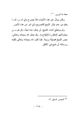 ‫ﻤﻌﻪ ﻤﺎ ﺘﺭﻭﻥ ١٠٢".‬
‫ﻭﻜﺎﻥ ﻴﺴﺄل ﻋﻥ ﻫﺫﻩ ﺍﻷﺸﻴﺎﺀ، ﻓﻼ ﻴﺼﺭﺡ ﺒﺄﻱ ﺃﻤـﺭ، ﻟﻤـﺎ‬
‫ﻴﻌﻠﻡ ﻤﻥ ﻋﺩﻡ ﺇﻴﺜﺎﺭ ﺍﻟﺸﻴﺦ ﻟﻠﺘﺼﺭﻴﺢ ﺒﺄﻱ ﺃﻤﺭ ﻤﻥ ﻫﺫﻩ ﺍﻷﻤﻭﺭ.‬
‫ﻭﻟﻡ ﻴﺴﺘﻁﻊ ﺃﻋﺩﺍﺀ ﺍﻟﺸﻴﺦ، ﺃﻥ ﻴﻨﺎﻟﻭﺍ ﻤﻨﻪ ﺸﻴ ًﺎ، ﺒﺎﻟﺭﻏﻡ ﻤـﻥ‬
             ‫ﺌ‬
‫ﻤﺤﺎﻭﻻﺘﻬﻡ ﺍﻟﻤﺘﻜﺭﺭﺓ ﻟﻺﻴﻘﺎﻉ ﺒﻪ. ﻭﻗﺩ ﺠﻌل ﺍﷲ ﺴﺒﺤﺎﻨﻪ ﻭﺘﻌﺎﻟﻰ،‬
‫ﺤﺒﺱ ﺍﻟﺸﻴﺦ ﻓﻀﻴﻠﺔ ﻭﺯﻴﻨﺔ. ﻜﻤﺎ ﻜﺘﺏ ﺍﷲ ﺴﺒﺤﺎﻨﻪ ﻭﺘﻌﺎﻟﻰ ﻟﻜﺘﺒﻪ‬
                               ‫ﻭﺭﺴﺎﺌﻠﻪ ﺃﻥ ﺘﺫﻴﻊ ﻓﻲ ﺍﻵﻓﺎﻕ.‬




                                                         ‫102‬
                                     ‫ﺍﻟﻤﺼﺩﺭ ﺍﻟﺴﺎﺒﻕ ٢٥.‬

                      ‫- ٥٦١ -‬
 