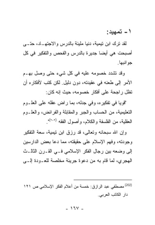 ‫١- ﺘﻤﻬﻴﺩ:‬
‫ﻟﻘﺩ ﺘﺭﻙ ﺍﺒﻥ ﺘﻴﻤﻴﺔ، ﺩﻨﻴﺎ ﻤﻠﻴﺌﺔ ﺒﺎﻟﺩﺭﺱ ﻭﺍﻻﺠﺘﻬـﺎﺩ، ﺤﺘـﻰ‬
‫ﺃﺼﺒﺤﺕ ﻫﻲ ﺃﻴﻀﺎ ﺠﺩﻴﺭﺓ ﺒﺎﻟﺩﺭﺱ ﻭﺍﻟﻔﺤﺹ ﻭﺍﻟﺘﻔﻜﻴﺭ ﻓﻲ ﻜل‬
                                                  ‫ﺠﻭﺍﻨﺒﻬﺎ.‬
‫ﻭﻗﺩ ﺘﺸﺩﺩ ﺨﺼﻭﻤﻪ ﻋﻠﻴﻪ ﻓﻲ ﻜل ﺸﻲﺀ ﺤﺘﻰ ﻭﺼل ﺒﻬـﻡ‬
‫ﺍﻷﻤﺭ ﺇﻟﻰ ﻁﻌﻨﻪ ﻓﻲ ﻋﻘﻴﺩﺘﻪ، ﺩﻭﻥ ﺩﻟﻴل. ﻟﻜﻥ ﻜﺘﺏ ﻷﻓﻜﺎﺭﻩ ﺃﻥ‬
           ‫ﺘﻅل ﺭﺍﺠﺤﺔ ﻋﻠﻰ ﺃﻓﻜﺎﺭ ﺨﺼﻭﻤﻪ، ﺤﻴﺙ ﺇﻨﻪ ﻜﺎﻥ:‬
‫"ﻗﻭﻴﺎ ﻓﻲ ﺘﻔﻜﻴﺭﻩ، ﻭﻓﻲ ﺠﺩﻟﻪ، ﺒﻤﺎ ﺭﺍﺽ ﻋﻘﻠﻪ ﻋﻠﻰ ﺍﻟﻌﻠـﻭﻡ‬
‫ﺍﻟﺘﻌﻠﻴﻤﻴﺔ، ﻤﻥ ﺍﻟﺤﺴﺎﺏ ﻭﺍﻟﺠﺒﺭ ﻭﺍﻟﻤﻘﺎﺒﻠﺔ ﻭﺍﻟﻔﺭﺍﺌﺽ، ﻭﺍﻟﻌﻠـﻭﻡ‬
           ‫ﺍﻟﻌﻘﻠﻴﺔ، ﻤﻥ ﺍﻟﻔﻠﺴﻔﺔ ﻭﺍﻟﻜﻼﻡ، ﻭﺃﺼﻭل ﺍﻟﻔﻘﻪ )٢٠٢(".‬
‫ﻭﺇﻥ ﺍﷲ ﺴﺒﺤﺎﻨﻪ ﻭﺘﻌﺎﻟﻰ، ﻗﺩ ﺭﺯﻕ ﺍﺒﻥ ﺘﻴﻤﻴﺔ، ﺴﻌﺔ ﺍﻟﺘﻔﻜﻴﺭ‬
‫ﻭﺠﻭﺩﺘﻪ، ﻭﻓﻬﻡ ﺍﻹﺴﻼﻡ ﻋﻠﻰ ﺤﻘﻴﻘﺘﻪ، ﻤﻤﺎ ﺩﻋﺎ ﺒﻌﺽ ﺍﻟﺩﺍﺭﺴﻴﻥ‬
‫ﺇﻟﻰ ﻭﻀﻌﻪ ﺒﻴﻥ ﺭﺠﺎل ﺍﻟﻔﻜﺭ ﺍﻹﺴﻼﻤﻲ ﻓـﻲ ﺍﻟﻘـﺭﻥ ﺍﻟﺜﺎﻟـﺙ‬
‫ﺍﻟﻬﺠﺭﻱ، ﻟﻤﺎ ﻗﺎﻡ ﺒﻪ ﻤﻥ ﺩﻋﻭﺓ ﺠﺭﻴﺌﺔ ﻤﺨﻠﺼﺔ ﻟﻠﻌـﻭﺩﺓ ﺇﻟـﻰ‬



‫)202( ﻤﺼﻁﻔﻲ ﻋﺒﺩ ﺍﻟﺭﺍﺯﻕ: ﺨﻤﺴﺔ ﻤﻥ ﺃﻋﻼﻡ ﺍﻟﻔﻜﺭ ﺍﻹﺴﻼﻤﻲ ﺹ ١٢١‬
                                       ‫ﺩﺍﺭ ﺍﻟﻜﺎﺘﺏ ﺍﻟﻌﺭﺒﻲ.‬

                     ‫- ٧٦١ -‬
 