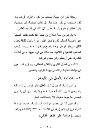 ‫ﻭﻫﻜﺫﺍ ﻜﺎﻥ ﺍﺒﻥ ﺘﻴﻤﻴﺔ، ﻴﺴﺘﻔﻴﺩ ﻤﻥ ﻜـل ﺍﻵﺭﺍﺀ ﺍﻟﺭﺸـﻴﺩﺓ.‬
‫ﻟﻜﻥ ﺍﺴﺘﻔﺎﺩﺘﻪ ﻟﻡ ﺘﻜﻥ ﻋﺸﻭﺍﺌﻴﺔ، ﺒل ﻜﺎﻨﺕ ﻤﻨﻅﻤﺔ، ﻟﻬﺎ ﻁﺎﺒﻌﻬﺎ،‬
  ‫ﻭﻟﻬﺎ ﺨﻁﺘﻬﺎ ﻭﻤﻨﻬﺠﻬﺎ. ﻭﻗﺩ ﻅﻬﺭ ﻜل ﺫﻟﻙ ﻓﻲ ﺇﻨﺘﺎﺠﻪ ﺍﻟﻌﻠﻤﻲ.‬
‫ﺇﻨﻪ ﺒﺎﻟﺭﻏﻡ ﻤﻥ ﺴﻌﺔ ﺍﻁﻼﻉ ﺍﺒﻥ ﺘﻴﻤﻴﺔ، ﻓﻘﺩ ﻜﺎﻨﺕ ﺜﻘﺎﻓﺘﻪ ﺍﻟﻔﻠﺴﻔﻴﺔ‬
‫ﻏﻴﺭ ﻭﺍﻀﺤﺔ ﺍﻟﻤﻌﺎﻟﻡ. ﻟﻜﻥ ﻻ ﻴﺨﻠﻭ ﺍﻷﻤﺭ، ﻤﻥ ﺃﻥ ﻟﻬﺫﻩ ﺍﻟﺜﻘﺎﻓﺔ ﺒﻌﺽ‬
‫ﺍﻟﺘﺄﺜﻴﺭ ﻓﻲ ﻓﻜﺭ ﺍﻟﺭﺠل. ﻭﻫﺫﺍ ﻭﺍﻀﺢ ﻓﻲ ﻗﺩﺭﺘـﻪ ﻋﻠـﻰ ﺍﺴـﺘﻴﻌﺎﺏ‬
‫ﺍﻟﻤﺫﺍﻫﺏ ﺍﻟﻔﻠﺴﻔﻴﺔ ﻭﺍﻟﻜﻼﻤﻴﺔ، ﻤﻤﺎ ﻤﻜﻨﻪ ﻤﻥ ﺍﻟﺭﺩ ﻋﻠﻴﻬﺎ. ﻤـﻥ ﺃﻤﺜﻠـﺔ‬
                      ‫ﺫﻟﻙ ﺭﺩﻩ ﻋﻠﻰ ﺃﺭﺴﻁﻭ ﻭﺍﺒﻥ ﺴﻴﻨﺎ ﻭﻏﻴﺭﻫﻤﺎ.‬
‫ﻜﺫﻟﻙ ﻓﺈﻥ ﺍﻟﻌﻤﻕ ﺍﻟﻔﻜﺭﻱ ﻭﺍﻟﺘﻨﻅﻴﻡ ﺍﻟﻤﻨﻁﻘﻲ، ﻴﺒﺩﻭﺍﻥ ﻭﺍﻀـﺤﻴﻥ‬
             ‫ﻓﻲ ﻤﺅﻟﻔﺎﺘﻪ ﺍﻟﻌﺩﻴﺩﺓ. ﻭﺫﻟﻙ ﻓﻲ ﺠﻭﺩﺓ ﺍﻟﺘﺭﺘﻴﺏ ﻭﺍﻟﺘﻘﺴﻴﻡ.‬

                      ‫٢- ﺍﻫﺘﻤﺎﻤﻪ ﺒﺎﻟﻌﻘل ﻓﻲ ﺘﺄﻟﻴﻔﻪ:‬
‫ﺇﻥ ﺍﺒﻥ ﺘﻴﻤﻴﺔ، ﻟﻡ ﻴﻬﻤل ﺸﺄﻥ ﺍﻟﻌﻘل، ﺒﺎﻟﺭﻏﻡ ﻤـﻥ ﺘﻤﺴـﻜﻪ‬
‫ﺒﻨﺼﻭﺹ ﺍﻟﺩﻴﻥ. ﺫﻟﻙ ﺃﻨﻪ ﻤﺅﻟـﻑ، ﻭﻻ ﻴﺘﺼـﻭﺭ ﺃﻥ ﻴﻜـﻭﻥ‬
                 ‫ﺸﺨﺹ ﻤﺎ ﻤﺅﻟﻔﺎ ﺤﻘﻴﻘﺔ، ﺇﻻ ﺒﺎﺴﺘﺨﺩﺍﻤﻪ ﺍﻟﻌﻘل.‬
‫ﻭﻗﺩ ﺘﺒﻴﻥ ﻟﻨﺎ ﻤﻥ ﺤﺼﺭ ﻤﺅﻟﻔﺎﺕ ﺍﺒﻥ ﺘﻴﻤﻴﺔ، ﺤﺴﺒﻤﺎ ﺃﻭﺭﺩﻫﺎ‬
‫ﺘﻠﻤﻴﺫﻩ ﺍﺒﻥ ﻗﻴﻡ ﺍﻟﺠﻭﺯﻴﺔ، ﺃﻥ ﺍﻷﺴﺘﺎﺫ ﻟﻪ ١٧٣ )ﺜﻼﺜﻤﺎﺌﺔ ﻭﻭﺍﺤﺩ‬
                       ‫ﻭﺴﺒﻌﻭﻥ( ﻤﺅﻟﻔﺎ ﻋﻠﻰ ﺍﻟﻨﺤﻭ ﺍﻟﺘﺎﻟﻲ:‬

                        ‫- ٩٦١ -‬
 