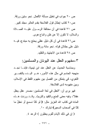 ‫ﺹ ٠٢ ﺠﻭﺍﺏ ﻓﻲ ﺘﻌﻠﻴل ﻤﺴﺄﻟﺔ ﺍﻷﻓﻌﺎل. ﻨﺤﻭ ﺴﺘﻴﻥ ﻭﺭﻗﺔ.‬
‫ﺹ٠٢ ﻜﺘﺎﺏ ﺇﺒﻁﺎل ﻗﻭل ﺍﻟﻔﻼﺴﻔﺔ ﺒﻘﺩﻡ ﺍﻟﻌﺎﻟﻡ. ﻤﺠﻠﺩ ﻜﺒﻴﺭ.‬
‫ﺹ ١٢ ﻗﺎﻋﺩﺓ ﻓﻲ ﺃﻥ ﻤﺨﺎﻟﻔﺔ ﺍﻟﺭﺴـﻭل ﻋﻠﻴـﻪ ﺍﻟﺼـﻼﺓ‬
                ‫ﻭﺍﻟﺴﻼﻡ، ﻻ ﺘﻜﻭﻥ ﺇﻻ ﻋﻥ ﻅﻥ ﻭﺍﺘﺒﺎﻉ ﻫﻭﻯ.‬
‫ﺹ١٢ ﻗﺎﻋﺩﺓ ﻓﻲ ﺃﻥ ﻜل ﺩﻟﻴل ﻋﻘﻠﻲ ﻴﺤﺘﺞ ﺒﻪ ﻤﺒﺘﺩﻉ، ﻓﻴـﻪ‬
                   ‫ﺩﻟﻴل ﻋﻠﻰ ﺒﻁﻼﻥ ﻗﻭﻟﻪ. ﻨﺤﻭ ﻤﺎﺌﺔ ﻭﺭﻗﺔ.‬
                   ‫ﺹ ٨٢ ﻗﺎﻋﺩﺓ ﻤﻥ ﺍﻻﺠﺘﻬﺎﺩ ﻭﺍﻟﺘﻘﻠﻴﺩ.‬

      ‫٣-ﻤﻔﻬﻭﻡ ﺍﻟﻌﻘل ﻋﻨﺩ ﺍﻟﻴﻭﻨﺎﻥ ﻭﺍﻟﻤﺴﻠﻤﻴﻥ:‬
‫ﻭﺒﻤﻨﺎﺴﺒﺔ ﺍﻟﺤﺩﻴﺙ ﻋﻥ ﺍﻟﻌﻘل ﻋﻨﺩ ﺍﺒﻥ ﺘﻴﻤﻴﺔ، ﻓﺈﻨﻨـﺎ ﻨﺠـﺩ‬
‫ﻤﻨﻬﺠﻪ ﺍﻟﺤﺎﺴﻡ ﻓﻲ ﻤﺜل ﻫﺫﻩ ﺍﻷﻤﻭﺭ، ﻫـﻭ ﺍﻟﺒـﺩﺀ ﺒﺎﻟﺘﻔﺴـﻴﺭ‬
‫ﺍﻟﻠﻐﻭﻱ، ﻜﻲ ﻴﺘﻤﻜﻥ ﻤﻥ ﺍﻟﻔﺼل ﺒﻴﻥ ﻤﻔﻬﻭﻡ ﺍﻟﻠﻔﻅ ﻓﻲ ﺍﻹﺴﻼﻡ،‬
                              ‫ﻭﺒﻴﻥ ﻤﻔﻬﻭﻤﻪ ﻟﺩﻯ ﺍﻟﻔﻼﺴﻔﺔ.‬
‫ﻓﻬﻭ ﻴﺭﻯ ﺃﻥ: "ﺍﻟﻌﻘل ﻓﻲ ﻟﻐﺔ ﺍﻟﻤﺴﻠﻤﻴﻥ: ﻤﺼﺩﺭ ﻋﻘل ﻴﻌﻘل‬
‫ﻋﻘﻼ"، ﻭﻓﻴﻪ ﻤﻌﻨﻰ ﺍﻟﻤﻨﻊ ﻭﺍﻟﺘﻘﻴﺩ ﻭﺍﻟﺘﺭﻴﺙ. ﻭﻗـﺩ ﻭﺭﺩﺕ ﻫـﺫﻩ‬
‫ﺍﻟﻤﺎﺩﺓ ﻓﻲ ﻜﺘﺎﺏ ﺍﷲ ﺍﻟﻌﺯﻴﺯ ﻤﺜل: ‪ ‬ﻟﻭ ﻜ ﱠﺎ ﻨﺴﻤﻊ ﺃﻭ ﻨﻌﻘل ‪‬ﺎ‬
 ‫ﹶ ‪ ‬ﹸﻨ ﹶ ‪  َ   ‬ﹶ ‪ ُ ِ ‬ﻤ‬
                      ‫ﻜ ﱠﺎ ِﻲ ﺃﺼ ‪‬ﺎﺏ ﺍﻟﺴ ِﻴﺭ‪ ‬ﺘﺒﺎﺭﻙ ٠١.‬
                                 ‫ﹸ ﻨ ﻓ َ ‪‬ﺤ ِ ‪‬ﻌ ِ‬
          ‫‪ ‬ﺇﻥ ِﻲ ﺫ ِ ‪ ‬ﻵ ‪‬ﺎﺕ ﻟﻘﻭ ٍ ﻴﻌﻘﹸﻭﻥ ‪ ‬ﺍﻟﺭﻋﺩ ٤.‬
                     ‫ِ ‪ ‬ﻓ ﹶﻟﻙ َﻴ ٍ ﱢ ﹶ ‪‬ﻡ ‪ِ  ‬ﻠ ‪‬‬

                     ‫- ١٧١ -‬
 