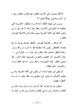 ‫‪ ‬ﺃﻓﻠﻡ ﻴ ِﻴ ‪‬ﻭﺍ ِﻲ ﺍﻷﺭ ِ ﻓﺘ ﹸﻭﻥ ﻟﻬﻡ ﻗﹸﻭﺏ ﻴﻌﻘﹸﻭﻥ ﺒ ‪‬ـﺎ‬
  ‫َ ﹶ ﹶ ‪ ‬ﺴ ﺭ ﻓ َ ‪‬ﺽ ﹶ ﹶﻜ ‪ ‬ﹶ ‪  ‬ﹸﻠ ‪ِ   ‬ﻠ ‪ِ ‬ﻬ‬
                          ‫ﺃﻭ ﺁ ﹶﺍﻥ ﻴﺴﻤ ‪‬ﻭﻥ ﺒ ‪‬ﺎ‪ ‬ﺍﻟﺤﺞ ٦٤.‬
                                     ‫َ ‪ ‬ﺫ ‪   ‬ﻌ ‪ ِ ‬ﻬ‬
‫ﻭﻴﺭﻯ ﺍﺒﻥ ﺘﻴﻤﻴﺔ ﻜﺫﻟﻙ، ﺃﻨﻪ ﻗﺩ ﻴﺭﺍﺩ ﺒﺎﻟﻌﻘل: "ﺍﻟﻐﺭﻴﺯﺓ ﺍﻟﺘﻲ‬
‫ﺠﻌﻠﻬﺎ ﺍﷲ ﺘﻌﺎﻟﻰ ﻓﻲ ﺍﻹﻨﺴﺎﻥ، ﻴﻌﻘل ﺒﻬﺎ" ﻭﻫﻨﺎ ﻻ ﻴﻔـﺭﻕ ﺒـﻴﻥ‬
‫ﻤﻌﻨﻰ ﺍﻟﻌﻘل ﻓﻲ ﺍﻟﻠﻐﺔ ﺍﻟﻌﺭﺒﻴﺔ ﻭﺒﻴﻥ ﻤﻌﻨﺎﻩ ﻟﺩﻯ ﻓﻼﺴﻔﺔ ﺍﻟﻴﻭﻨﺎﻥ،‬
                                                   ‫ﻓﻴﻘﻭل:‬
‫"ﺃﻤﺎ ﺃﻭﻟﺌﻙ – ﻓﻼﺴﻔﺔ ﺍﻟﻴﻭﻨﺎﻥ- ﻓﺎﻟﻌﻘل ﻋﻨﺩﻫﻡ ﺠﻭﻫﺭ ﻗـﺎﺌﻡ‬
‫ﺒﻨﻔﺴﻪ، ﻜﺎﻟﻌﺎﻗل. ﻭﻟﻴﺱ ﻫﺫﺍ ﻤﻁﺎﺒﻘﺎ ﻟﻠﻐـﺔ ﺍﻟﺭﺴـل ﻭﺍﻟﻘـﺭﺁﻥ.‬
‫ﻭﻋﺎﻟﻡ ﺍﻟﺨﻠﻕ ﻋﻨﺩﻫﻡ، ﻜﻤﺎ ﻴﺫﻜﺭﻩ ﺃﺒﻭ ﺤﺎﻤـﺩ – ﺍﻟﻐﺯﺍﻟـﻲ - :‬
‫ﻋﺎﻟﻡ ﺍﻷﺠﺴﺎﻡ. ﺃﻤﺎ ﺍﻟﻌﻘﻭل ﻭﺍﻟﻨﻔﻭﺱ، ﻓﻴﺴﻤﻴﻬﺎ ﻋﺎﻟﻡ ﺍﻷﻤﺭ. ﻭﻗﺩ‬
‫ﻴﺴﻤﻲ ﺍﻟﻌﻘل: ﻋﺎﻟﻡ ﺍﻟﺠﺒﺭﻭﺕ، ﻭﺍﻟﻨﻔـﻭﺱ: ﻋـﺎﻟﻡ ﺍﻟﻤﻠﻜـﻭﺕ،‬
                                    ‫ﻭﺍﻷﺠﺴﺎﻡ: ﻋﺎﻟﻡ ﺍﻟﻤﻠﻙ".‬
‫ﺜﻡ ﻴﻨﻔﻲ ﺍﺒﻥ ﺘﻴﻤﻴﺔ ﺒﺸﺩﺓ، ﺃﻥ ﻴﻜﻭﻥ ﻓﻲ ﺍﻟﻠﻐﺔ ﺍﻟﻌﺭﺒﻴﺔ ﻭﻓـﻲ‬
‫ﺘﻌﺎﻟﻴﻡ ﺍﻹﺴﻼﻡ، ﻤﺎ ﻴﺸﻴﺭ ﺇﻟﻰ ﻤﺨﻠﻭﻕ ﻤﺴـﺘﻘل ﺒﻨﻔﺴـﻪ ﺍﺴـﻤﻪ‬
                                           ‫"ﺍﻟﻌﻘل"، ﻓﻴﻘﻭل:‬
‫"ﻭﻴﻅﻥ ﻤﻥ ﻟﻡ ﻴﻌﺭﻑ ﻟﻐﺔ ﺍﻟﺭﺴل، ﻭﻟـﻡ ﻴﻌـﺭﻑ ﻤﻌﻨـﻰ‬
‫ﺍﻟﻜﺘﺎﺏ ﻭﺍﻟﺴﻨﺔ، ﻭﺃﻥ ﻤﺎ ﻓﻲ ﺍﻟﻜﺘﺎﺏ ﻭﺍﻟﺴﻨﺔ، ﻤﻥ ﺫﻜـﺭ ﺍﻟﻤﻠـﻙ‬



                      ‫- ٢٧١ -‬
 