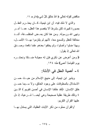 ‫ﻤﻨﺎﻗﺽ ﻟﻘﻭﻟﻪ ﺘﻌﺎﻟﻰ ‪ ‬ﺍﷲ ﹶﺎﻟﻕ ﻜ ﱢ ﺸﻲ ٍ‪ ‬ﺍﻟﺭﻋﺩ ٦١.‬
                     ‫ُ ﺨ ِ ﹸ ﹸل ﹶ ‪‬ﺀ‬
‫ﻭﺍﻟﺫﻱ ﻻ ﺸﻙ ﻓﻴﻪ، ﺃﻥ ﺍﺒﻥ ﺘﻴﻤﻴﺔ، ﻜـﺎﻥ ﻴﺤﺘـﺭﻡ ﺍﻟﻌﻘـل‬
‫ﺒﺼﻭﺭﺓ ﻜﺒﻴﺭﺓ، ﻟﻜﻥ ﺒﺸﺭﻁ ﺃﻻ ﻴﻨﻔﺼﻡ ﻫﺫﺍ ﺍﻟﻌﻘل، ﻋﻤـﺎ ﺃﻤـﺭ‬
‫ﻭﻨﻬﻰ ﺍﷲ ﻭﺭﺴﻭﻟﻪ. ﻭﻤﻥ ﻫﻨﺎ ﻜﺎﻥ ﺒﻌـﺽ ﺍﻟﻤﺘﻔﻠﺴـﻔﺔ، ﺃﺸـﺩ‬
‫ﻤﺨﺎﻟﻔﺔ ﻟﻠﻌﻘل ﻭﻟﻠﺴﻤﻊ ﻤ ‪‬ﺎ، ﻷﻨﻬﻡ ﻟﻡ ﻴﻠﺘﺯﻤﻭﺍ ﺒﻬـﺫﺍ ﺍﻷﺼـل،‬
                               ‫ﻌ‬
‫ﻭﺒﻬﺫﺍ ﻀﻠﻭﺍ ﻭﺃﻀﻠﻭﺍ، ﻭﻟﻡ ﻴﺨﻠﻔﻭﺍ ﺒﻌﺩﻫﻡ ﻋﻠﻤﺎ ﻨﺎﻓﻌﺎ، ﻭﺼـﺩﻕ‬
                                       ‫ﺍﷲ ﺘﻌﺎﻟﻰ ﺇﺫ ﻴﻘﻭل:‬
‫‪ ‬ﻭﻤﻥ ﺃﻋ ‪  ‬ﻥ ﺫﻜ ِﻱ ﻓﺈﻥ ﻟﻪ ﻤ ِﻴﺸ ﹰ ‪‬ـﻨ ﹰﺎ ﻭﻨﺤ ﹸـﺭﻩ‬
‫‪  َ   ‬ﺭ ﺽ ﻋ ِ ﹾﺭ ﹶ ِ ‪ ‬ﹶ ‪  ‬ﻌ ﹶ ﺔ ﻀ ﻜ ‪ ‬ﹶ ‪ ‬ﺸ ‪ ‬‬
                            ‫ﻴﻭﻡ ﺍﻟﻘ ‪‬ﺎﻤﺔ ﺃﻋ ‪‬ﻰ‪ ‬ﻁﻪ ٤٢١.‬
                                      ‫‪   ‬ﹾ ِﻴ ‪ َ ِ ‬ﻤ‬

                        ‫٤- ﺃﻫﻤﻴﺔ ﺍﻟﻌﻘل ﻓﻲ ﺍﻷﺩﻟﺔ:‬
‫ﻭﻴﺸﻴﺭ ﺍﺒﻥ ﺘﻴﻤﻴﺔ، ﺇﻟﻰ ﻤﻨﻬﺞ ﺍﻹﺴﻼﻡ ﻤﻥ ﺤﻴـﺙ ﺤﺴـﻥ‬
‫ﺍﻻﺴﺘﺩﻻل ﺒﺎﻟﻤﺨﻠﻭﻗﺎﺕ ﻋﻠﻰ ﻭﺠﻭﺩ ﺍﻟﺨﺎﻟﻕ، ﻭﻻ ﺴـﻴﻤﺎ ﺤﺴـﻥ‬
‫ﺨﻠﻕ ﺍﻹﻨﺴﺎﻥ: ‪‬ﻟﻘﺩ ﺨﻠﻘ ﹶﺎ ﺍﻹﻨ ‪‬ﺎﻥ ِﻲ ﺃﺤ ‪ ِ ‬ﺘﻘ ِﻴﻡ ‪ ‬ﺍﻟﺘـﻴﻥ‬
         ‫ﹶ ﹶ ‪ ‬ﹶ ﹶ ﹾﻨ ِ ﹾﺴ ‪ ‬ﻓ َ ‪‬ﺴﻥ ﹶ ﹾﻭ ٍ‬
‫٤ ﻭﺘﻠﻙ ﻁﺭﻴﻘﺔ ﻋﻘﻠﻴﺔ ﺼﺤﻴﺤﺔ ﻭﻫﻲ ﺃﻴ ‪‬ـﺎ ﺸـﺭﻋﻴﺔ، ﺇﺫ ﺩل‬
                ‫ﻀ‬
                                      ‫ﻋﻠﻴﻬﺎ ﺍﻟﻘﺭﺁﻥ ﺍﻟﻜﺭﻴﻡ:‬
‫"ﻭﺍﻟﻘﺭﺁﻥ ﻤﻤﻠﻭﺀ ﻤﻥ ﺫﻜﺭ ﺍﻵﻴﺎﺕ ﺍﻟﻌﻘﻠﻴﺔ، ﺍﻟﺘﻲ ﻴﺴﺘﺩل ﺒﻬـﺎ‬




                      ‫- ٤٧١ -‬
 