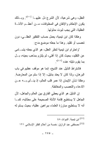 ‫ﺍﻟﻌﻘل، ﻭﻫﻲ ﺸﺭﻋﻴﺔ، ﻷﻥ ﺍﻟﺸﺭﻉ ﺩل ﻋﻠﻴﻬـﺎ )١١٢(". ﻭﺒـﺫﻟﻙ‬
‫ﻴﻜﻭﻥ ﺍﻹﺤﻜﺎﻡ ﻭﺍﻹﺘﻘﺎﻥ ﻓﻲ ﺍﻟﻤﺨﻠﻭﻗﺎﺕ، ﻤـﻥ ﺃﻋﻅـﻡ ﺍﻷﺩﻟـﺔ‬
                         ‫ﺍﻟﻌﻘﻠﻴﺔ، ﺍﻟﺘﻲ ﻴﺠﺏ ﺜﺒﻭﺕ ﻤﺩﻟﻭﻟﻬﺎ.‬
‫ﻭﻫﻜﺫﺍ ﻜﺎﻥ ﺍﺒﻥ ﺘﻴﻤﻴﺔ، ﻴﻌﻤل ﺤﺴﺎﺏ ﺍﻟﺘﻔﻜﻴﺭ ﺍﻟﻌﻘﻠـﻲ، ﺩﻭﻥ‬
               ‫ﺘﻌﺼﺏ ﺃﻭ ﺘﻘﻠﻴﺩ. ﻭﻫﺫﺍ ﻤﺎ ﺠﻌﻠﻪ ﻤﻭﻀﻊ ﻤﺩﺡ:‬
‫"ﻭﺍﺤﺘﺭﺍﻡ ﺍﺒﻥ ﺘﻴﻤﻴﺔ ﻟﻨﻅﺭ ﺍﻟﻌﻘل، ﻫﻭ ﺍﻟﺫﻱ ﺠﻌﻠﻪ ﻴﺘﺴـﺎﻤﻰ‬
‫ﻋﻥ ﺍﻟﺘﻘﻠﻴﺩ، ﺒﺤﻴﺙ ﻜﺎﻥ ﺇﺫﺍ ﺃﻓﺘﻰ، ﻟﻡ ﻴﻠﺘﺯﻡ ﺒﻤﺫﻫﺏ ﺒﻌﻴﻨﻪ، ﺒـل‬
                                ‫ﺒﻤﺎ ﻴﻘﻭﻡ ﺩﻟﻴﻠﻪ ﻋﻨﺩﻩ )٢١٢(".‬
‫ﻓﺎﺸﺘﺭﺍﻁ ﺍﻟﺩﻟﻴل ﻋﻨﺩ ﺍﻟﺸﻴﺦ، ﺇﻨﻤﺎ ﻫﻭ ﻤﻭﻗﻑ ﻋﻅﻴﻡ ﻓﻲ ﺒﺎﺏ‬
‫ﺍﻟﺒﺭﻫﺎﻥ، ﻭﻟﺫﺍ ﻜﺎﻥ ﻻ ﻴﻌﺘﺩ ﺒﺩﻟﻴل، ﺇﻻ ﺇﺫﺍ ﺴﻠﻡ ﻤﻥ ﺍﻟﻤﻌﺎﺭﻀﺔ.‬
‫ﻭﻫﻜﺫﺍ ﺸﺄﻥ ﺍﻹﻴﻤﺎﻥ ﺇﺫﺍ ﻋﻤﺭ ﻗﻠﺏ ﺍﻟﻌﺎﻟﻡ، ﺇﺫ ﻴﻨـﺄﻯ ﺒـﻪ ﻋـﻥ‬
                             ‫ﺍﻻﺩﻋﺎﺀ ﻭﺍﻟﺘﻌﺼﺏ ﻭﺍﻟﻤﻐﺎﻟﻁﺔ.‬
‫ﺇﻥ ﺍﻟﺩﻟﻴل ﻫﻭ ﺍﻟﺫﻱ ﻴﻌﻁﻲ ﺍﻟﻔﺎﺭﻕ ﺒﻴﻥ ﺍﻟﻌﺎﻟﻡ ﻭﺍﻟﺠﺎﻫل، ﻷﻥ‬
‫ﺍﻟﺠﺎﻫل ﻻ ﻴﺴﺘﻁﻴﻊ ﺇﻗﺎﻤﺔ ﺍﻷﺩﻟﺔ ﺍﻟﺼﺤﻴﺤﺔ ﻋﻠﻰ ﻤﻁﺎﻟﺒﻪ، ﻜﻤـﺎ‬
‫ﺃﻨﻪ ﻻ ﻴﺴﺘﻁﻴﻊ ﻤﺒﺎﺭﺯﺓ ﺍﻟﻌﻠﻤﺎﺀ ﺒﺒﺭﺍﻫﻴﻥ ﻋﻘﻠﻴﺔ، ﺒﺤﻴﺙ ﻴﺴﻠﻡ ﻟﻪ‬


                                  ‫)112( ﺍﺒﻥ ﺘﻴﻤﻴﺔ: ﺍﻟﻨﺒﻭﺍﺕ ٨٤‬
   ‫)212( ﻤﺼﻁﻔﻰ ﻋﺒﺩ ﺍﻟﺭﺍﺯﻕ: ﺨﻤﺴﺔ ﻤﻥ ﺃﻋﻼﻡ ﺍﻟﻔﻜﺭ ﺍﻹﺴﻼﻤﻲ ١٢١‬

                     ‫- ٥٧١ -‬
 