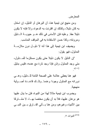 ‫ﺍﻟﻤﻌﺎﺭﺽ.‬
‫ﻭﻤﻥ ﻤﻨﻬﺞ ﺍﺒﻥ ﺘﻴﻤﻴﺔ ﻫﻨﺎ، ﺃﻥ ﺍﻟﺒﺭﻫﺎﻥ ﺃﻭ ﺍﻟﺩﻟﻴل، ﺇﻥ ﺍﺴﺘﺩل‬
‫ﺒﻪ ﻜﺎﻥ ﺩﻟﻴﻼ، ﻭﻜﺫﻟﻙ ﺇﻥ ﺍﻗﺘﺭﻨﺕ ﺒﻪ ﺍﻟﺩﻋﻭﺓ، ﻭﺇﻻ ﻓﺈﻨﻪ ﻻ ﻴﻜﻭﻥ‬
‫ﺩﻟﻴﻼ ﺤﻘﺎ. ﻭﻋﻠﻴﻪ ﻓﺈﻥ ﺍﻷﺴﺎﺱ ﻓﻲ ﺫﻟﻙ ﻫـﻭ ﺤﻴﻭﻴـﺔ ﺍﻟـﺩﻟﻴل‬
     ‫ﻭﻤﺭﻭﻨﺘﻪ، ﻭﻜﺫﺍ ﺤﺴﻥ ﺍﻻﺴﺘﻔﺎﺩﺓ ﺒﻪ ﻓﻲ ﺍﻟﻤﻭﻗﻑ ﺍﻟﻤﻨﺎﺴﺏ.‬
‫ﻭﻴﻀﻴﻑ ﺍﺒﻥ ﺘﻴﻤﻴﺔ ﺇﻟﻰ ﻫﺫﺍ ﺃﻨﻪ ﻻ ﺩﻟﻴـل ﺩﻭﻥ ﻤﻼﺯﻤـﺔ‬
                                      ‫ﺍﻟﻤﺩﻟﻭل، ﻓﻬﻭ ﻴﻘﻭل:‬
‫"ﺇﻥ ﺍﻟﺩﻟﻴل ﻻ ﻴﻜﻭﻥ ﺩﻟﻴﻼ ﺤﺘﻰ ﻴﻜﻭﻥ ﻤﺴﺘﻠﺯ ‪‬ﺎ ﻟﻠﻤـﺩﻟﻭل،‬
           ‫ﻤ‬
‫ﻤﺘﻰ ﻭﺠﺩ ﺍﻟﻤﺩﻟﻭل ﻭﺇﺫﻥ ﻓﺈﺫﺍ ﻭﺠﺩ ﺘﺎﺭﺓ ﻤﻊ ﻋﺩﻤﻪ، ﻓﻠﻴﺱ ﺒﺩﻟﻴل‬
                                                     ‫)٣١٢(".‬
‫ﻓﻬﻭ ﻫﻨﺎ ﻴﻌﻁﻲ ﻋﻼﻤﺔ ﻋﻠﻰ ﺍﻟﺼﺤﺔ ﺍﻟﺘﺎﻤﺔ ﻟﻠـﺩﻟﻴل، ﻭﻫـﻲ‬
‫ﺩﻭﺭﺍﻨﻪ ﻤﻊ ﺍﻟﻤﺩﻟﻭل ﻭﺠﻭ ‪‬ﺍ ﻭﻋﺩﻤﺎ. ﻭﺘﻠـﻙ ﻗﺎﻋـﺩﺓ ﺃﺼـﻭﻟﻴﺔ‬
                             ‫ﺩ‬
                                                  ‫ﻤﻨﻬﺠﻴﺔ.‬
‫ﻭﻴﻀﺭﺏ ﺍﺒﻥ ﺘﻴﻤﻴﺔ ﻤﺜﺎﻻ ﻟﻬﺫﺍ ﻤﻥ ﺍﻟﻨﺒﻭﺓ، ﻓﺈﻥ ﻤﺎ ﻴﺩل ﻋﻠﻴﻬﺎ‬
‫ﻫﻭ ﺒﺭﻫﺎﻥ ﻋﻠﻴﻬﺎ، ﻓﻼ ﺒﺩ ﺃﻥ ﻴﻜﻭﻥ ﻤﺨﺘﺼﺎ ﺒﻬـﺎ، ﻻ ﻤﺸـﺘﺭ ﹰﺎ‬
 ‫ﻜ‬
‫ﺒﻴﻥ ﺍﻷﻨﺒﻴﺎﺀ ﻭﻏﻴﺭﻫﻡ، ﻭﻤﻥ ﻫﻨﺎ ﻴـﺄﺘﻲ ﺍﻟﻔـﺎﺭﻕ ﺒـﻴﻥ ﺍﻟﻨﺒـﻲ‬


                                            ‫)312( ﺍﻟﻨﺒﻭﺍﺕ ٥.‬

                      ‫- ٦٧١ -‬
 