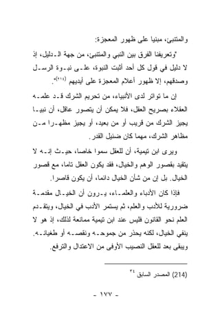 ‫ﻭﺍﻟﻤﺘﻨﺒﺊ، ﻤﺒﻨﻴﺎ ﻋﻠﻰ ﻅﻬﻭﺭ ﺍﻟﻤﻌﺠﺯﺓ:‬
‫"ﻭﺘﻌﺭﻴﻔﻨﺎ ﺍﻟﻔﺭﻕ ﺒﻴﻥ ﺍﻟﻨﺒﻲ ﻭﺍﻟﻤﺘﻨﺒﺊ، ﻤﻥ ﺠﻬﺔ ﺍﻟـﺩﻟﻴل، ﺇﺫ‬
‫ﻻ ﺩﻟﻴل ﻓﻲ ﻗﻭل ﻜل ﺃﺤﺩ ﺃﺜﺒﺕ ﺍﻟﻨﺒﻭﺓ، ﻋﻠـﻰ ﻨﺒـﻭﺓ ﺍﻟﺭﺴـل‬
       ‫ﻭﺼﺩﻗﻬﻡ، ﺇﻻ ﻅﻬﻭﺭ ﺃﻋﻼﻡ ﺍﻟﻤﻌﺠﺯﺓ ﻋﻠﻰ ﺃﻴﺩﻴﻬﻡ )٤١٢(".‬
‫ﺇﻥ ﻤﺎ ﺘﻭﺍﺘﺭ ﻟﺩﻯ ﺍﻷﻨﺒﻴﺎﺀ، ﻤﻥ ﺘﺤﺭﻴﻡ ﺍﻟﺸﺭﻙ ﻗـﺩ ﻋﻠﻤـﻪ‬
‫ﺍﻟﻌﻘﻼﺀ ﺒﺼﺭﻴﺢ ﺍﻟﻌﻘل، ﻓﻼ ﻴﻤﻜﻥ ﺃﻥ ﻴﺘﺼﻭﺭ ﻋﺎﻗل، ﺃﻥ ﻨﺒﻴـﺎ‬
‫ﻴﺠﻴﺯ ﺍﻟﺸﺭﻙ ﻤﻥ ﻗﺭﻴﺏ ﺃﻭ ﻤﻥ ﺒﻌﻴﺩ، ﺃﻭ ﻴﺠﻴﺯ ﻤﻅﻬـ ‪‬ﺍ ﻤـﻥ‬
     ‫ﺭ‬
                    ‫ﻤﻅﺎﻫﺭ ﺍﻟﺸﺭﻙ، ﻤﻬﻤﺎ ﻜﺎﻥ ﻀﺌﻴل ﺍﻟﻘﺩﺭ.‬
‫ﻭﻴﺭﻯ ﺍﺒﻥ ﺘﻴﻤﻴﺔ، ﺃﻥ ﻟﻠﻌﻘل ﺴﻤﻭﺍ ﺨﺎﺼﺎ، ﺤﻴـﺙ ﺇﻨـﻪ ﻻ‬
‫ﻴﺘﻘﻴﺩ ﺒﻘﺼﻭﺭ ﺍﻟﻭﻫﻡ ﻭﺍﻟﺨﻴﺎل، ﻓﻘﺩ ﻴﻜﻭﻥ ﺍﻟﻌﻘل ﺘﺎﻤﺎ، ﻤﻊ ﻗﺼﻭﺭ‬
      ‫ﺍﻟﺨﻴﺎل. ﺒل ﺇﻥ ﻤﻥ ﺸﺄﻥ ﺍﻟﺨﻴﺎل ﺩﺍﺌﻤﺎ، ﺃﻥ ﻴﻜﻭﻥ ﻗﺎﺼ ‪‬ﺍ.‬
        ‫ﺭ‬
‫ﻓﺈﺫﺍ ﻜﺎﻥ ﺍﻷﺩﺒﺎﺀ ﻭﺍﻟﻌﻠﻤـﺎﺀ، ﻴـﺭﻭﻥ ﺃﻥ ﺍﻟﺨﻴـﺎل ﻤﻘﺩﻤـﺔ‬
‫ﻀﺭﻭﺭﻴﺔ ﻟﻸﺩﺏ ﻭﺍﻟﻌﻠﻡ، ﺜﻡ ﻴﺴﺘﻤﺭ ﺍﻷﺩﺏ ﻓﻲ ﺍﻟﺨﻴﺎل، ﻭﻴﺘﻘـﺩﻡ‬
‫ﺍﻟﻌﻠﻡ ﻨﺤﻭ ﺍﻟﻘﺎﻨﻭﻥ ﻓﻠﻴﺱ ﻋﻨﺩ ﺍﺒﻥ ﺘﻴﻤﻴﺔ ﻤﻤﺎﻨﻌﺔ ﻟﺫﻟﻙ، ﺇﺫ ﻫﻭ ﻻ‬
‫ﻴﻨﻔﻲ ﺍﻟﺨﻴﺎل، ﻟﻜﻨﻪ ﻴﺤﺫﺭ ﻤﻥ ﺠﻤﻭﺤـﻪ ﻭﻨﻘﺼـﻪ ﺃﻭ ﻁﻐﻴﺎﻨـﻪ.‬
      ‫ﻭﻴﺒﻘﻰ ﺒﻌﺩ ﻟﻠﻌﻘل ﺍﻟﻨﺼﻴﺏ ﺍﻷﻭﻓﻰ ﻤﻥ ﺍﻻﻋﺘﺩﺍل ﻭﺍﻟﺘﺭﻓﻊ.‬

                                    ‫٤٣‬
                                         ‫)412( ﺍﻟﻤﺼﺩﺭ ﺍﻟﺴﺎﺒﻕ‬

                      ‫- ٧٧١ -‬
 