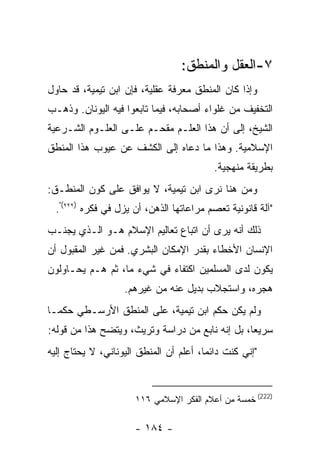 ‫٧-ﺍﻟﻌﻘل ﻭﺍﻟﻤﻨﻁﻕ:‬
‫ﻭﺇﺫﺍ ﻜﺎﻥ ﺍﻟﻤﻨﻁﻕ ﻤﻌﺭﻓﺔ ﻋﻘﻠﻴﺔ، ﻓﺈﻥ ﺍﺒﻥ ﺘﻴﻤﻴﺔ، ﻗﺩ ﺤﺎﻭل‬
‫ﺍﻟﺘﺨﻔﻴﻑ ﻤﻥ ﻏﻠﻭﺍﺀ ﺃﺼﺤﺎﺒﻪ، ﻓﻴﻤﺎ ﺘﺎﺒﻌﻭﺍ ﻓﻴﻪ ﺍﻟﻴﻭﻨﺎﻥ. ﻭﺫﻫـﺏ‬
‫ﺍﻟﺸﻴﺦ، ﺇﻟﻰ ﺃﻥ ﻫﺫﺍ ﺍﻟﻌﻠـﻡ ﻤﻘﺤـﻡ ﻋﻠـﻰ ﺍﻟﻌﻠـﻭﻡ ﺍﻟﺸـﺭﻋﻴﺔ‬
‫ﺍﻹﺴﻼﻤﻴﺔ. ﻭﻫﺫﺍ ﻤﺎ ﺩﻋﺎﻩ ﺇﻟﻰ ﺍﻟﻜﺸﻑ ﻋﻥ ﻋﻴﻭﺏ ﻫﺫﺍ ﺍﻟﻤﻨﻁﻕ‬
                                          ‫ﺒﻁﺭﻴﻘﺔ ﻤﻨﻬﺠﻴﺔ.‬
‫ﻭﻤﻥ ﻫﻨﺎ ﻨﺭﻯ ﺍﺒﻥ ﺘﻴﻤﻴﺔ، ﻻ ﻴﻭﺍﻓﻕ ﻋﻠﻰ ﻜﻭﻥ ﺍﻟﻤﻨﻁـﻕ:‬
  ‫"ﺁﻟﺔ ﻗﺎﻨﻭﻨﻴﺔ ﺘﻌﺼﻡ ﻤﺭﺍﻋﺎﺘﻬﺎ ﺍﻟﺫﻫﻥ، ﺃﻥ ﻴﺯل ﻓﻲ ﻓﻜﺭﻩ )٢٢٢(".‬
‫ﺫﻟﻙ ﺃﻨﻪ ﻴﺭﻯ ﺃﻥ ﺍﺘﺒﺎﻉ ﺘﻌﺎﻟﻴﻡ ﺍﻹﺴﻼﻡ ﻫـﻭ ﺍﻟـﺫﻱ ﻴﺠﻨـﺏ‬
‫ﺍﻹﻨﺴﺎﻥ ﺍﻷﺨﻁﺎﺀ ﺒﻘﺩﺭ ﺍﻹﻤﻜﺎﻥ ﺍﻟﺒﺸﺭﻱ. ﻓﻤﻥ ﻏﻴﺭ ﺍﻟﻤﻘﺒﻭل ﺃﻥ‬
‫ﻴﻜﻭﻥ ﻟﺩﻯ ﺍﻟﻤﺴﻠﻤﻴﻥ ﺍﻜﺘﻔﺎﺀ ﻓﻲ ﺸﻲﺀ ﻤﺎ، ﺜﻡ ﻫـﻡ ﻴﺤـﺎﻭﻟﻭﻥ‬
                   ‫ﻫﺠﺭﻩ، ﻭﺍﺴﺘﺠﻼﺏ ﺒﺩﻴل ﻋﻨﻪ ﻤﻥ ﻏﻴﺭﻫﻡ.‬
‫ﻭﻟﻡ ﻴﻜﻥ ﺤﻜﻡ ﺍﺒﻥ ﺘﻴﻤﻴﺔ، ﻋﻠﻰ ﺍﻟﻤﻨﻁﻕ ﺍﻷﺭﺴـﻁﻲ ﺤﻜ ‪‬ـﺎ‬
  ‫ﻤ‬
‫ﺴﺭﻴ ‪‬ﺎ، ﺒل ﺇﻨﻪ ﻨﺎﺒﻊ ﻤﻥ ﺩﺭﺍﺴﺔ ﻭﺘﺭﻴﺙ، ﻭﻴﺘﻀﺢ ﻫﺫﺍ ﻤﻥ ﻗﻭﻟﻪ:‬
                                                 ‫ﻌ‬
‫"ﺇﻨﻲ ﻜﻨﺕ ﺩﺍﺌ ‪‬ﺎ، ﺃﻋﻠﻡ ﺃﻥ ﺍﻟﻤﻨﻁﻕ ﺍﻟﻴﻭﻨﺎﻨﻲ، ﻻ ﻴﺤﺘﺎﺝ ﺇﻟﻴﻪ‬
                                        ‫ﻤ‬



                      ‫)222( ﺨﻤﺴﺔ ﻤﻥ ﺃﻋﻼﻡ ﺍﻟﻔﻜﺭ ﺍﻹﺴﻼﻤﻲ ٦١١‬

                      ‫- ٤٨١ -‬
 