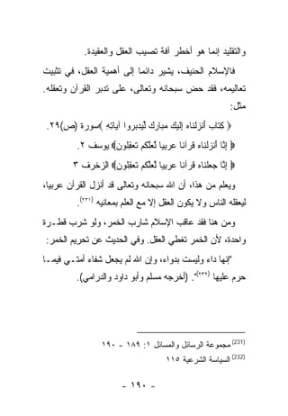 ‫ﻭﺍﻟﺘﻘﻠﻴﺩ ﺇﻨﻤﺎ ﻫﻭ ﺃﺨﻁﺭ ﺁﻓﺔ ﺘﺼﻴﺏ ﺍﻟﻌﻘل ﻭﺍﻟﻌﻘﻴﺩﺓ.‬
‫ﻓﺎﻹﺴﻼﻡ ﺍﻟﺤﻨﻴﻑ، ﻴﺸﻴﺭ ﺩﺍﺌﻤﺎ ﺇﻟﻰ ﺃﻫﻤﻴﺔ ﺍﻟﻌﻘل، ﻓﻲ ﺘﺜﺒﻴﺕ‬
‫ﺘﻌﺎﻟﻴﻤﻪ، ﻓﻘﺩ ﺤﺽ ﺴﺒﺤﺎﻨﻪ ﻭﺘﻌﺎﻟﻰ، ﻋﻠﻰ ﺘﺩﺒﺭ ﺍﻟﻘﺭﺁﻥ ﻭﺘﻌﻘﻠﻪ.‬
                                       ‫‪‬‬
                                                           ‫ﻤﺜل:‬
‫‪ ‬ﻜ ﹶﺎﺏ ﺃﻨﺯﻟ ﹶﺎﻩ ِﻟﻴ ‪ ‬ﻤ ‪‬ﺎﺭﻙ ﱢﻴ ‪  ‬ﻭﺍ ﺁ ‪‬ﺎﺘﻪ ‪‬ﺴﻭﺭﺓ )ﺹ(٩٢.‬
             ‫ِﺘ ‪ َ ‬ﹾ ‪ ‬ﹾﻨ ‪ ‬ﺇﹶ ‪‬ﻙ ‪‬ﺒ ‪  ‬ﻟ ‪‬ﺩﺒﺭ ﻴ ِ ِ‬
         ‫‪ ‬ﺇ ﱠﺎ ﺃﻨﺯﻟ ﹶﺎﻩ ﻗﺭ‪‬ﺁ ﹰﺎ ﻋﺭﺒ ‪‬ﺎ ﻟﻌﻠﻜﻡ ﺘﻌﻘﹸﻭﻥ‪ ‬ﻴﻭﺴﻑ ٢.‬
                  ‫ِﻨ َ ﹾ ‪ ‬ﹾﻨ ‪ ‬ﹸ ﻨ ‪ِ  ‬ﻴ ﱠ ‪‬ﱠ ﹸ ‪ ‬ﹶ ‪ِ ‬ﻠ ‪‬‬
        ‫‪ ‬ﺇ ﱠﺎ ﺠﻌﻠ ﹶﺎﻩ ﻗﺭ‪‬ﺁ ﹰﺎ ﻋﺭﺒ ‪‬ﺎ ﻟﻌﻠﻜﻡ ﺘﻌﻘﹸﻭﻥ‪ ‬ﺍﻟﺯﺨﺭﻑ ٣‬
                  ‫ِﻨ ‪  ‬ﹾﻨ ‪ ‬ﹸ ﻨ ‪ِ  ‬ﻴ ﱠ ‪‬ﱠ ﹸ ‪ ‬ﹶ ‪ِ ‬ﻠ ‪‬‬
‫ﻭﻴﻌﻠﻡ ﻤﻥ ﻫﺫﺍ، ﺃﻥ ﺍﷲ ﺴﺒﺤﺎﻨﻪ ﻭﺘﻌﺎﻟﻰ ﻗﺩ ﺃﻨﺯل ﺍﻟﻘﺭﺁﻥ ﻋﺭﺒﻴﺎ،‬
         ‫ﻟﻴﻌﻘﻠﻪ ﺍﻟﻨﺎﺱ ﻭﻻ ﻴﻜﻭﻥ ﺍﻟﻌﻘل ﺇﻻ ﻤﻊ ﺍﻟﻌﻠﻡ ﺒﻤﻌﺎﻨﻴﻪ )١٣٢(.‬
‫ﻭﻤﻥ ﻫﻨﺎ ﻓﻘﺩ ﻋﺎﻗﺏ ﺍﻹﺴﻼﻡ ﺸﺎﺭﺏ ﺍﻟﺨﻤﺭ، ﻭﻟﻭ ﺸﺭﺏ ﻗﻁـﺭﺓ‬
‫ﻭﺍﺤﺩﺓ، ﻷﻥ ﺍﻟﺨﻤﺭ ﺘﻐﻁﻲ ﺍﻟﻌﻘل. ﻭﻓﻲ ﺍﻟﺤﺩﻴﺙ ﻋﻥ ﺘﺤﺭﻴﻡ ﺍﻟﺨﻤﺭ:‬
‫"ﺇﻨﻬﺎ ﺩﺍﺀ ﻭﻟﻴﺴﺕ ﺒﺩﻭﺍﺀ، ﻭﺇﻥ ﺍﷲ ﻟﻡ ﻴﺠﻌل ﺸﻔﺎﺀ ﺃﻤﺘـﻲ ﻓﻴﻤـﺎ‬
         ‫ﺤﺭﻡ ﻋﻠﻴﻬﺎ )٢٣٢(". )ﺃﺨﺭﺠﻪ ﻤﺴﻠﻡ ﻭﺃﺒﻭ ﺩﺍﻭﺩ ﻭﺍﻟﺩﺭﺍﻤﻲ(.‬




                 ‫)132( ﻤﺠﻤﻭﻋﺔ ﺍﻟﺭﺴﺎﺌل ﻭﺍﻟﻤﺴﺎﺌل ١: ٩٨١ - ٠٩١‬
                                      ‫)232( ﺍﻟﺴﻴﺎﺴﺔ ﺍﻟﺸﺭﻋﻴﺔ ٥١١‬

                        ‫- ٠٩١ -‬
 