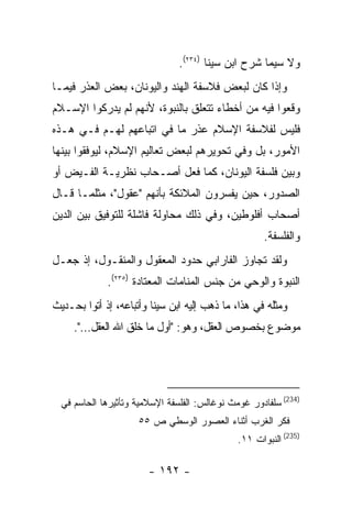 ‫ﻭﻻ ﺴﻴﻤﺎ ﺸﺭﺡ ﺍﺒﻥ ﺴﻴﻨﺎ )٤٣٢(.‬
‫ﻭﺇﺫﺍ ﻜﺎﻥ ﻟﺒﻌﺽ ﻓﻼﺴﻔﺔ ﺍﻟﻬﻨﺩ ﻭﺍﻟﻴﻭﻨﺎﻥ، ﺒﻌﺽ ﺍﻟﻌﺫﺭ ﻓﻴﻤـﺎ‬
‫ﻭﻗﻌﻭﺍ ﻓﻴﻪ ﻤﻥ ﺃﺨﻁﺎﺀ ﺘﺘﻌﻠﻕ ﺒﺎﻟﻨﺒﻭﺓ، ﻷﻨﻬﻡ ﻟﻡ ﻴﺩﺭﻜﻭﺍ ﺍﻹﺴـﻼﻡ‬
‫ﻓﻠﻴﺱ ﻟﻔﻼﺴﻔﺔ ﺍﻹﺴﻼﻡ ﻋﺫﺭ ﻤﺎ ﻓﻲ ﺍﺘﺒﺎﻋﻬﻡ ﻟﻬـﻡ ﻓـﻲ ﻫـﺫﻩ‬
‫ﺍﻷﻤﻭﺭ، ﺒل ﻭﻓﻲ ﺘﺤﻭﻴﺭﻫﻡ ﻟﺒﻌﺽ ﺘﻌﺎﻟﻴﻡ ﺍﻹﺴﻼﻡ، ﻟﻴﻭﻓﻘﻭﺍ ﺒﻴﻨﻬﺎ‬
‫ﻭﺒﻴﻥ ﻓﻠﺴﻔﺔ ﺍﻟﻴﻭﻨﺎﻥ، ﻜﻤﺎ ﻓﻌل ﺃﺼـﺤﺎﺏ ﻨﻅﺭﻴـﺔ ﺍﻟﻔـﻴﺽ ﺃﻭ‬
‫ﺍﻟﺼﺩﻭﺭ، ﺤﻴﻥ ﻴﻔﺴﺭﻭﻥ ﺍﻟﻤﻼﺌﻜﺔ ﺒﺄﻨﻬﻡ "ﻋﻘﻭل"، ﻤﺜﻠﻤـﺎ ﻗـﺎل‬
‫ﺃﺼﺤﺎﺏ ﺃﻓﻠﻭﻁﻴﻥ، ﻭﻓﻲ ﺫﻟﻙ ﻤﺤﺎﻭﻟﺔ ﻓﺎﺸﻠﺔ ﻟﻠﺘﻭﻓﻴﻕ ﺒﻴﻥ ﺍﻟﺩﻴﻥ‬
                                                      ‫ﻭﺍﻟﻔﻠﺴﻔﺔ.‬
‫ﻭﻟﻘﺩ ﺘﺠﺎﻭﺯ ﺍﻟﻔﺎﺭﺍﺒﻲ ﺤﺩﻭﺩ ﺍﻟﻤﻌﻘﻭل ﻭﺍﻟﻤﻨﻘـﻭل، ﺇﺫ ﺠﻌـل‬
             ‫ﺍﻟﻨﺒﻭﺓ ﻭﺍﻟﻭﺤﻲ ﻤﻥ ﺠﻨﺱ ﺍﻟﻤﻨﺎﻤﺎﺕ ﺍﻟﻤﻌﺘﺎﺩﺓ )٥٣٢(.‬
‫ﻭﻤﺜﻠﻪ ﻓﻲ ﻫﺫﺍ، ﻤﺎ ﺫﻫﺏ ﺇﻟﻴﻪ ﺍﺒﻥ ﺴﻴﻨﺎ ﻭﺃﺘﺒﺎﻋﻪ، ﺇﺫ ﺃﺘﻭﺍ ﺒﺤـﺩﻴﺙ‬
     ‫ﻤﻭﻀﻭﻉ ﺒﺨﺼﻭﺹ ﺍﻟﻌﻘل، ﻭﻫﻭ: "ﺃﻭل ﻤﺎ ﺨﻠﻕ ﺍﷲ ﺍﻟﻌﻘل...".‬




  ‫)432( ﺴﻠﻔﺎﺩﻭﺭ ﻏﻭﻤﺙ ﻨﻭﻏﺎﻟﺱ: ﺍﻟﻔﻠﺴﻔﺔ ﺍﻹﺴﻼﻤﻴﺔ ﻭﺘﺄﺜﻴﺭﻫﺎ ﺍﻟﺤﺎﺴﻡ ﻓﻲ‬
                     ‫ﻓﻜﺭ ﺍﻟﻐﺭﺏ ﺃﺜﻨﺎﺀ ﺍﻟﻌﺼﻭﺭ ﺍﻟﻭﺴﻁﻲ ﺹ ٥٥‬
                                               ‫)532( ﺍﻟﻨﺒﻭﺍﺕ ١١.‬

                        ‫- ٢٩١ -‬
 