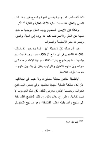 ‫ﻜﻤﺎ ﺃﻨﻪ ﻤﻜﺫﺏ ﻟﻤﺎ ﺠﺎﺀﻭﺍ ﺒﻪ ﻤﻥ ﺍﻟﻨﺒﻭﺓ ﻭﺍﻟﺴﻤﻊ، ﻓﻬﻭ ﻤﺨـﺎﻟﻑ‬
  ‫ﻟﻠﺤﺱ ﻭﺍﻟﻌﻘل، ﻓﻘﺩ ﻓﺴﺩﺕ ﻋﻠﻴﻪ ﺍﻷﺩﻟﺔ ﺍﻟﻌﻘﻠﻴﺔ ﻭﺍﻟﻨﻘﻠﻴﺔ )٩٣٢(".‬
‫ﻭﻫﻜﺫﺍ ﻓﺈﻥ ﺍﻹﻴﻤﺎﻥ ﺍﻟﺼﺤﻴﺢ ﻴﻭﺠﻪ ﺍﻟﻌﻘل ﺘﻭﺠﻴﻬﺎ ﺴـﺩﻴ ‪‬ﺍ‬
 ‫ﺩ‬
‫ﺒﻌﻴ ‪‬ﺍ ﻋﻥ ﺍﻟﻐﻠﻭ ﻭﺍﻻﻨﺤﺭﺍﻑ، ﻜﻤﺎ ﺃﻨﻪ ﻴﺭﺩﻩ ﺇﻟﻰ ﺍﻟﻌﺩل ﻭﺍﻟﺤﻕ،‬
                                                  ‫ﺩ‬
                        ‫ﻭﻴﻨﺠﻭ ﺒﻪ ﻨﺤﻭ ﺍﻻﺴﺘﻘﺎﻤﺔ ﻭﺍﻟﺼﻭﺍﺏ.‬
‫ﻏﻴﺭ ﺃﻥ ﻫﻨﺎﻙ ﻨﻅﺭﺓ ﺤﺩﻴﺜﺔ ﺍﻵﻥ، ﻓﻴﻤﺎ ﻴﺨـﺹ ﺍﺨـﺘﻼﻑ‬
‫ﺍﻟﻔﻼﺴﻔﺔ ﺘﺘﻠﺨﺹ ﻓﻲ ﺃﻥ ﻤﻨﺒﻊ ﺍﻻﺨﺘﻼﻑ ﻫﻭ ﺩﺭﺠـﺔ ﺍﻫﺘﻤـﺎﻡ‬
‫ﻓﻴﻠﺴﻭﻑ ﻤﺎ ﺒﻤﻭﻀﻭﻉ ﺒﺤﻴﺙ ﺘﺨﺘﻠﻑ ﺩﺭﺠﺔ ﺍﻻﻫﺘﻤﺎﻡ ﻫﺫﻩ ﻟﺩﻯ‬
‫ﺴﻭﺍﻩ، ﻭﺃﻥ ﻤﻨﻬﺞ ﺍﻟﺘﺤﻠﻴل ﻭﺍﻟﺘﺭﻜﻴﺏ ﻴﻤﻜﻥ ﺃﻥ ﻴﻜـﻭﻥ ﻤﻨﻬ ‪‬ـﺎ‬
  ‫ﺠ‬
                                     ‫ﻤﺠﻤﻌﺎ ﻵﺭﺍﺀ ﺍﻟﻔﻼﺴﻔﺔ:‬
‫"ﺒﺎﻟﻔﻠﺴﻔﺔ ﻤﻨﺎﻫﺞ ﻤﺨﺘﻠﻔﺔ ﻤﺘﻤﺎﻴﺯﺓ، ﻭﻻ ﻋﻴﺏ ﻓﻲ ﺍﺨﺘﻼﻓﻬﺎ،‬
‫ﻷﻥ ﻟﻜل ﻤﺸﻜﻠﺔ ﻓﻠﺴﻔﻴﺔ ﻤﻨﻬ ‪‬ﺎ ﻴﻼﺌﻤﻬﺎ. ﻭﻓﻲ ﺒﻌﺽ ﺍﻟﻤﻨـﺎﻫﺞ‬
                          ‫ﺠ‬
‫ﻓﺠﻭﺍﺕ، ﻭﺒﻌﻀﻬﺎ ﺍﻵﺨﺭ، ﻤﻌﺭﺽ ﻟﻠﻨﻘﺩ. ﻟﻜﻥ ﻫﺫﻩ ﺍﻟﻌﻴـﻭﺏ ﻻ‬
‫ﺘﻬﺩﺩ ﻜﻴﺎﻨﻬﺎ. ﻭﻋﻠﻰ ﺃﻱ ﺤﺎل ﻴﻤﻜﻥ ﺭﺩ ﺘﻠﻙ ﺍﻟﻤﻨﺎﻫﺞ ﺍﻟﻔﻠﺴـﻔﻴﺔ‬
‫ﺇﻟﻰ ﻤﻨﻬﺞ ﻭﺍﺤﺩ ﻴﻘﺒﻠﻪ ﺃﻏﻠﺏ ﺍﻟﻔﻼﺴﻔﺔ، ﻭﻫﻭ ﻤـﻨﻬﺞ ﺍﻟﺘﺤﻠﻴـل‬




                                          ‫)932( ﺍﻟﻨﺒﻭﺍﺕ ٦٨٢.‬

                      ‫- ٥٩١ -‬
 