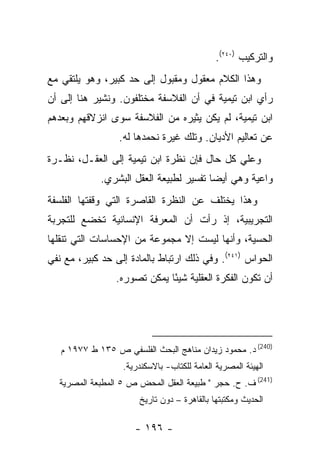 ‫ﻭﺍﻟﺘﺭﻜﻴﺏ )٠٤٢(.‬
‫ﻭﻫﺫﺍ ﺍﻟﻜﻼﻡ ﻤﻌﻘﻭل ﻭﻤﻘﺒﻭل ﺇﻟﻰ ﺤﺩ ﻜﺒﻴﺭ، ﻭﻫﻭ ﻴﻠﺘﻘﻲ ﻤﻊ‬
‫ﺭﺃﻱ ﺍﺒﻥ ﺘﻴﻤﻴﺔ ﻓﻲ ﺃﻥ ﺍﻟﻔﻼﺴﻔﺔ ﻤﺨﺘﻠﻔﻭﻥ. ﻭﻨﺸﻴﺭ ﻫﻨﺎ ﺇﻟﻰ ﺃﻥ‬
‫ﺍﺒﻥ ﺘﻴﻤﻴﺔ، ﻟﻡ ﻴﻜﻥ ﻴﺜﻴﺭﻩ ﻤﻥ ﺍﻟﻔﻼﺴﻔﺔ ﺴﻭﻯ ﺍﻨﺯﻻﻗﻬﻡ ﻭﺒﻌﺩﻫﻡ‬
                  ‫ﻋﻥ ﺘﻌﺎﻟﻴﻡ ﺍﻷﺩﻴﺎﻥ. ﻭﺘﻠﻙ ﻏﻴﺭﺓ ﻨﺤﻤﺩﻫﺎ ﻟﻪ.‬
‫ﻭﻋﻠﻲ ﻜل ﺤﺎل ﻓﺈﻥ ﻨﻅﺭﺓ ﺍﺒﻥ ﺘﻴﻤﻴﺔ ﺇﻟﻰ ﺍﻟﻌﻘـل، ﻨﻅـﺭﺓ‬
             ‫ﻭﺍﻋﻴﺔ ﻭﻫﻲ ﺃﻴﻀﺎ ﺘﻔﺴﻴﺭ ﻟﻁﺒﻴﻌﺔ ﺍﻟﻌﻘل ﺍﻟﺒﺸﺭﻱ.‬
‫ﻭﻫﺫﺍ ﻴﺨﺘﻠﻑ ﻋﻥ ﺍﻟﻨﻅﺭﺓ ﺍﻟﻘﺎﺼﺭﺓ ﺍﻟﺘﻲ ﻭﻗﻔﺘﻬﺎ ﺍﻟﻔﻠﺴﻔﺔ‬
‫ﺍﻟﺘﺠﺭﻴﺒﻴﺔ، ﺇﺫ ﺭﺃﺕ ﺃﻥ ﺍﻟﻤﻌﺭﻓﺔ ﺍﻹﻨﺴﺎﻨﻴﺔ ﺘﺨﻀﻊ ﻟﻠﺘﺠﺭﺒﺔ‬
‫ﺍﻟﺤﺴﻴﺔ، ﻭﺃﻨﻬﺎ ﻟﻴﺴﺕ ﺇﻻ ﻤﺠﻤﻭﻋﺔ ﻤﻥ ﺍﻹﺤﺴﺎﺴﺎﺕ ﺍﻟﺘﻲ ﺘﻨﻘﻠﻬﺎ‬
‫ﺍﻟﺤﻭﺍﺱ )١٤٢(. ﻭﻓﻲ ﺫﻟﻙ ﺍﺭﺘﺒﺎﻁ ﺒﺎﻟﻤﺎﺩﺓ ﺇﻟﻰ ﺤﺩ ﻜﺒﻴﺭ، ﻤﻊ ﻨﻔﻲ‬
                 ‫ﺃﻥ ﺘﻜﻭﻥ ﺍﻟﻔﻜﺭﺓ ﺍﻟﻌﻘﻠﻴﺔ ﺸﻴ ًﺎ ﻴﻤﻜﻥ ﺘﺼﻭﺭﻩ.‬
                              ‫ﺌ‬




   ‫)042( ﺩ. ﻤﺤﻤﻭﺩ ﺯﻴﺩﺍﻥ ﻤﻨﺎﻫﺞ ﺍﻟﺒﺤﺙ ﺍﻟﻔﻠﺴﻔﻲ ﺹ ٥٣١ ﻁ ٧٧٩١ ﻡ‬
                   ‫ﺍﻟﻬﻴﺌﺔ ﺍﻟﻤﺼﺭﻴﺔ ﺍﻟﻌﺎﻤﺔ ﻟﻠﻜﺘﺎﺏ- ﺒﺎﻻﺴﻜﻨﺩﺭﻴﺔ.‬
  ‫)142( ﻑ. ﺡ. ﺤﺠﺭ " ﻁﺒﻴﻌﺔ ﺍﻟﻌﻘل ﺍﻟﻤﺤﺽ ﺹ ٥ ﺍﻟﻤﻁﺒﻌﺔ ﺍﻟﻤﺼﺭﻴﺔ‬
                       ‫ﺍﻟﺤﺩﻴﺙ ﻭﻤﻜﺘﺒﺘﻬﺎ ﺒﺎﻟﻘﺎﻫﺭﺓ – ﺩﻭﻥ ﺘﺎﺭﻴﺦ‬

                      ‫- ٦٩١ -‬
 