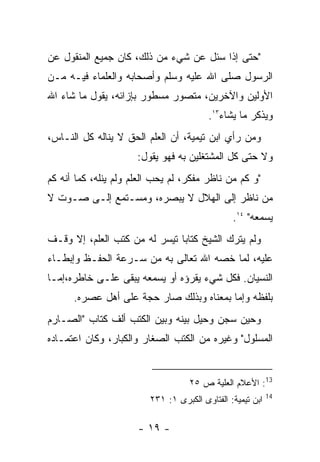 ‫"ﺤﺘﻰ ﺇﺫﺍ ﺴﺌل ﻋﻥ ﺸﻲﺀ ﻤﻥ ﺫﻟﻙ، ﻜﺎﻥ ﺠﻤﻴﻊ ﺍﻟﻤﻨﻘﻭل ﻋﻥ‬
‫ﺍﻟﺭﺴﻭل ﺼﻠﻰ ﺍﷲ ﻋﻠﻴﻪ ﻭﺴﻠﻡ ﻭﺃﺼﺤﺎﺒﻪ ﻭﺍﻟﻌﻠﻤﺎﺀ ﻓﻴـﻪ ﻤـﻥ‬
‫ﺍﻷﻭﻟﻴﻥ ﻭﺍﻵﺨﺭﻴﻥ، ﻤﺘﺼﻭﺭ ﻤﺴﻁﻭﺭ ﺒﺈﺯﺍﺌﻪ، ﻴﻘﻭل ﻤﺎ ﺸﺎﺀ ﺍﷲ‬
                                         ‫ﻭﻴﺫﻜﺭ ﻤﺎ ﻴﺸﺎﺀ٣١.‬
‫ﻭﻤﻥ ﺭﺃﻱ ﺍﺒﻥ ﺘﻴﻤﻴﺔ، ﺃﻥ ﺍﻟﻌﻠﻡ ﺍﻟﺤﻕ ﻻ ﻴﻨﺎﻟﻪ ﻜل ﺍﻟﻨـﺎﺱ،‬
                      ‫ﻭﻻ ﺤﺘﻰ ﻜل ﺍﻟﻤﺸﺘﻐﻠﻴﻥ ﺒﻪ ﻓﻬﻭ ﻴﻘﻭل:‬
‫"ﻭ ﻜﻡ ﻤﻥ ﻨﺎﻅﺭ ﻤﻔﻜﺭ، ﻟﻡ ﻴﺤﺏ ﺍﻟﻌﻠﻡ ﻭﻟﻡ ﻴﻨﻠﻪ، ﻜﻤﺎ ﺃﻨﻪ ﻜﻡ‬
‫ﻤﻥ ﻨﺎﻅﺭ ﺇﻟﻰ ﺍﻟﻬﻼل ﻻ ﻴﺒﺼﺭﻩ، ﻭﻤﺴـﺘﻤﻊ ﺇﻟـﻰ ﺼـﻭﺕ ﻻ‬
                                                ‫ﻴﺴﻤﻌﻪ" ٤١.‬
‫ﻭﻟﻡ ﻴﺘﺭﻙ ﺍﻟﺸﻴﺦ ﻜﺘﺎﺒﺎ ﺘﻴﺴﺭ ﻟﻪ ﻤﻥ ﻜﺘﺏ ﺍﻟﻌﻠﻡ، ﺇﻻ ﻭﻗـﻑ‬
‫ﻋﻠﻴﻪ، ﻟﻤﺎ ﺨﺼﻪ ﺍﷲ ﺘﻌﺎﻟﻰ ﺒﻪ ﻤﻥ ﺴـﺭﻋﺔ ﺍﻟﺤﻔـﻅ ﻭﺇﺒﻁـﺎﺀ‬
‫ﺍﻟﻨﺴﻴﺎﻥ. ﻓﻜل ﺸﻲﺀ ﻴﻘﺭﺅﻩ ﺃﻭ ﻴﺴﻤﻌﻪ ﻴﺒﻘﻰ ﻋﻠـﻰ ﺨﺎﻁﺭﻩ،ﺇﻤـﺎ‬
      ‫ﺒﻠﻔﻅﻪ ﻭﺇﻤﺎ ﺒﻤﻌﻨﺎﻩ ﻭﺒﺫﻟﻙ ﺼﺎﺭ ﺤﺠﺔ ﻋﻠﻰ ﺃﻫل ﻋﺼﺭﻩ.‬
‫ﻭﺤﻴﻥ ﺴﺠﻥ ﻭﺤﻴل ﺒﻴﻨﻪ ﻭﺒﻴﻥ ﺍﻟﻜﺘﺏ ﺃﻟﻑ ﻜﺘﺎﺏ "ﺍﻟﺼـﺎﺭﻡ‬
‫ﺍﻟﻤﺴﻠﻭل" ﻭﻏﻴﺭﻩ ﻤﻥ ﺍﻟﻜﺘﺏ ﺍﻟﺼﻐﺎﺭ ﻭﺍﻟﻜﺒﺎﺭ، ﻭﻜﺎﻥ ﺍﻋﺘﻤـﺎﺩﻩ‬


                                    ‫31: ﺍﻷﻋﻼﻡ ﺍﻟﻌﻠﻴﺔ ﺹ ٥٢‬
                                                            ‫41‬
                         ‫ﺍﺒﻥ ﺘﻴﻤﻴﺔ: ﺍﻟﻔﺘﺎﻭﻯ ﺍﻟﻜﺒﺭﻯ ١: ١٣٢‬

                      ‫- ٩١ -‬
 