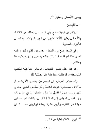 ‫ﻭﻴﺤﻴﺭ ﺍﻷﺒﺼﺎﺭ ﻭﺍﻟﻌﻘﻭل ٧١".‬

                                            ‫٦-ﺘﺄﻟﻴﻔﻪ:‬
‫ﻟﻡ ﻴﻜﻥ ﺍﺒﻥ ﺘﻴﻤﻴﺔ ﻴﺴﻤﺢ ﻷﻱ ﻅﺭﻑ، ﺃﻥ ﻴﻌﻁﻠﻪ ﻋﻥ ﺍﻟﻜﺘﺎﺒﺔ،‬
‫ﻭﻜﺄﻨﻪ ﻜﺎﻥ ﻴﻌﺘﺒﺭ ﺍﻟﺘﺄﻟﻴﻑ ﻀﺭ ‪‬ﺎ ﻤﻥ ﺍﻟﺠﻬـﺎﺩ ﻭﻻ ﺴـﻴﻤﺎ ﻓـﻲ‬
                         ‫ﺒ‬
                                        ‫ﺍﻷﺤﻭﺍل ﺍﻟﻌﺼﻴﺒﺔ.‬
‫ﻭﻓﻲ ﺍﻟﺴﺠﻥ ﻤﻨﻊ ﻤﻥ ﺍﻟﻜﺘﺎﺒﺔ، ﻭﺠﺭﺩ ﻤﻥ ﺍﻟﻘﻠﻡ ﻭﺍﻟﺩﻭﺍﺓ. ﻟﻜﻨﻪ‬
‫ﺘﺤﺩﻯ ﻫﺫﺍ ﺍﻟﻤﻭﻗﻑ، ﻓﺒﺩﺃ ﻴﻜﺘﺏ ﺒﺎﻟﻔﺤﻡ، ﻋﻠﻰ ﺃﻭﺭﺍﻕ ﻤﺒﻌﺜﺭﺓ ﻫﻨﺎ‬
                                                  ‫ﻭﻫﻨﺎﻙ.‬
‫ﻭﻗﺩ ﻋﺜﺭ ﻋﻠﻰ ﺒﻌﺽ ﺍﻟﻜﺘﺎﺒﺎﺕ ﻭﺍﻟﺭﺴﺎﺌل ﻤﻤﺎ ﻜﺘﺒﻪ ﺒﺎﻟﻔﺤﻡ،‬
            ‫ﺃﻴﺎﻡ ﺴﺠﻨﻪ، ﻭﻗﺩ ﻅﻠﺕ ﻤﺤﻔﻭﻅﺔ ﻋﻠﻰ ﺤﺎﻟﺘﻬﺎ ﺘﻠﻙ.‬
‫ﻭﻟﻘﺩ ﺼﺩﺭ ﺍﻟﻤﺭﺴﻭﻡ ﻓﻲ ﺍﻟﺘﺎﺴﻊ ﻤﻥ ﺠﻤﺎﺩﻯ ﺍﻵﺨﺭﺓ ﻋـﺎﻡ‬
‫٨٢٧ﻫـ ﺒﻤﺼﺎﺩﺭﺓ ﺃﺩﻭﺍﺕ ﺍﻟﻜﺘﺎﺒﺔ ﻭﺍﻟﺩﺭﺍﺴﺔ ﻤﻥ ﺍﻟﺸﻴﺦ. ﻭﻓـﻲ‬
‫ﺸﻬﺭ ﺭﺠﺏ ﺤﺎﻭﻟﻭﺍ ﺇﻜﻤﺎل ﻤﺎ ﺒﺩﺃﻭﻩ، ﻓﺤﻤﻠﻭﺍ ﺠﻤﻴﻊ ﻤﺴـﻭﺩﺍﺘﻪ‬
‫ﻭﺃﻭﺭﺍﻗﻪ ﻤﻥ ﺍﻟﻤﺠﻠﺱ ﺇﻟﻰ ﺍﻟﻤﻜﺘﺒﺔ ﺍﻟﻜﺒﺭﻯ، ﻭﻜﺎﻨﺕ ﻨﺤﻭ ﺴـﺘﻴﻥ‬
‫ﻤﺠﻠ ‪‬ﺍ ﻤﻥ ﺍﻟﻜﺘﺏ، ﻭﺃﺭﺒﻊ ﻋﺸﺭﺓ ﺭﺒﻁﺔ ﻜﺭﺍﺭﻴﺱ ﻤﻤـﺎ ﻜـﺎﻥ‬
                                            ‫ﺩ‬


                                                         ‫71‬
                           ‫ﺍﻟﺒﺯﺍﺭ: ﺍﻷﻋﻼﻡ ﺍﻟﻌﻠﻴﺔ ﺹ ٩٢ .‬

                      ‫- ٢٢ -‬
 