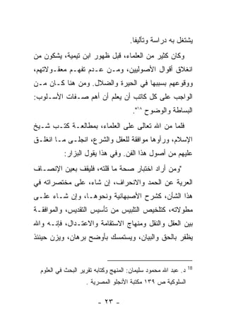 ‫ﻴﺸﺘﻐل ﺒﻪ ﺩﺭﺍﺴﺔ ﻭﺘﺄﻟﻴﻔﺎ.‬
‫ﻭﻜﺎﻥ ﻜﺜﻴﺭ ﻤﻥ ﺍﻟﻌﻠﻤﺎﺀ، ﻗﺒل ﻅﻬﻭﺭ ﺍﺒﻥ ﺘﻴﻤﻴﺔ، ﻴﺸﻜﻭﻥ ﻤﻥ‬
‫ﺍﻨﻐﻼﻕ ﺃﻗﻭﺍل ﺍﻷﺼﻭﻟﻴﻴﻥ، ﻭﻤـﻥ ﻋـﺩﻡ ﺘﻔﻬـﻡ ﻤﻌﻘـﻭﻻﺘﻬﻡ،‬
‫ﻭﻭﻗﻭﻋﻬﻡ ﺒﺴﺒﺒﻬﺎ ﻓﻲ ﺍﻟﺤﻴﺭﺓ ﻭﺍﻟﻀﻼل. ﻭﻤﻥ ﻫﻨﺎ ﻜـﺎﻥ ﻤـﻥ‬
‫ﺍﻟﻭﺍﺠﺏ ﻋﻠﻰ ﻜل ﻜﺎﺘﺏ ﺃﻥ ﻴﻌﻠﻡ ﺃﻥ ﺃﻫﻡ ﺼـﻔﺎﺕ ﺍﻷﺴـﻠﻭﺏ:‬
                                       ‫ﺍﻟﺒﺴﺎﻁﺔ ﻭﺍﻟﻭﻀﻭﺡ ٨١".‬
‫ﻓﻠﻤﺎ ﻤﻥ ﺍﷲ ﺘﻌﺎﻟﻰ ﻋﻠﻰ ﺍﻟﻌﻠﻤﺎﺀ، ﺒﻤﻁﺎﻟﻌـﺔ ﻜﺘـﺏ ﺸـﻴﺦ‬
                                         ‫‪‬‬
‫ﺍﻹﺴﻼﻡ، ﻭﺭﺃﻭﻫﺎ ﻤﻭﺍﻓﻘﺔ ﻟﻠﻌﻘل ﻭﺍﻟﺸﺭﻉ، ﺍﻨﺠﻠـﻰ ﻤـﺎ ﺍﻨﻐﻠـﻕ‬
           ‫ﻋﻠﻴﻬﻡ ﻤﻥ ﺃﺼﻭل ﻫﺫﺍ ﺍﻟﻔﻥ. ﻭﻓﻲ ﻫﺫﺍ ﻴﻘﻭل ﺍﻟﺒﺯﺍﺭ:‬
‫"ﻭﻤﻥ ﺃﺭﺍﺩ ﺍﺨﺘﺒﺎﺭ ﺼﺤﺔ ﻤﺎ ﻗﻠﺘﻪ، ﻓﻠﻴﻘﻑ ﺒﻌﻴﻥ ﺍﻹﻨﺼـﺎﻑ‬
‫ﺍﻟﻌﺭﻴﺔ ﻋﻥ ﺍﻟﺤﻤﺩ ﻭﺍﻻﻨﺤﺭﺍﻑ، ﺇﻥ ﺸﺎﺀ، ﻋﻠﻰ ﻤﺨﺘﺼﺭﺍﺘﻪ ﻓﻲ‬
‫ﻫﺫﺍ ﺍﻟﺸﺄﻥ، ﻜﺸﺭﺡ ﺍﻷﺼﺒﻬﺎﻨﻴﺔ ﻭﻨﺤﻭﻫـﺎ، ﻭﺇﻥ ﺸـﺎﺀ ﻋﻠـﻰ‬
‫ﻤﻁﻭﻻﺘﻪ، ﻜﺘﻠﺨﻴﺹ ﺍﻟﺘﻠﺒﻴﺱ ﻤﻥ ﺘﺄﺴﻴﺱ ﺍﻟﺘﻘﺩﻴﺱ، ﻭﺍﻟﻤﻭﺍﻓﻘـﺔ‬
‫ﺒﻴﻥ ﺍﻟﻌﻘل ﻭﺍﻟﻨﻘل ﻭﻤﻨﻬﺎﺝ ﺍﻻﺴﺘﻘﺎﻤﺔ ﻭﺍﻻﻋﺘـﺩﺍل، ﻓﺈﻨـﻪ ﻭﺍﷲ‬
‫ﻴﻅﻔﺭ ﺒﺎﻟﺤﻕ ﻭﺍﻟﺒﻴﺎﻥ، ﻭﻴﺴﺘﻤﺴﻙ ﺒﺄﻭﻀﺢ ﺒﺭﻫﺎﻥ، ﻭﻴﺯﻥ ﺤﻴﻨﺌﺫ‬


                                                                ‫81‬
  ‫ﺩ. ﻋﺒﺩ ﺍﷲ ﻤﺤﻤﻭﺩ ﺴﻠﻴﻤﺎﻥ: ﺍﻟﻤﻨﻬﺞ ﻭﻜﺘﺎﺒﻪ ﺘﻘﺭﻴﺭ ﺍﻟﺒﺤﺙ ﻓﻲ ﺍﻟﻌﻠﻭﻡ‬
                    ‫ﺍﻟﺴﻠﻭﻜﻴﺔ ﺹ ٩٣١ ﻤﻜﺘﺒﺔ ﺍﻷﻨﺠﻠﻭ ﺍﻟﻤﺼﺭﻴﺔ .‬

                         ‫- ٣٢ -‬
 