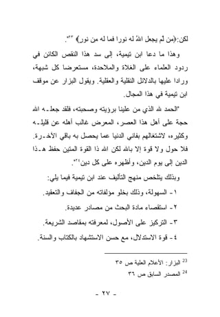 ‫ﻟﻜﻥ:‪ ‬ﻥ ﻟﻡ ﻴﺠﻌل ﺍﷲ ﻟﻪ ﹸﻭ ‪‬ﺍ ﻓ ‪‬ﺎ ﻟﻪ ِﻥ ﹸﻭﺭ‪."٢٣ ‬‬
                  ‫ﻤ ﱠ ‪ ُ ِ    ‬ﹶ ‪ ‬ﻨ ﺭ ﹶﻤ ﹶ ‪ ‬ﻤ ﻨ ٍ‬
‫ﻭﻫﺫﺍ ﻤﺎ ﺩﻋﺎ ﺍﺒﻥ ﺘﻴﻤﻴﺔ، ﺇﻟﻰ ﺴﺩ ﻫﺫﺍ ﺍﻟﻨﻘﺹ ﺍﻟﻜﺎﺌﻥ ﻓﻲ‬
‫ﺭﺩﻭﺩ ﺍﻟﻌﻠﻤﺎﺀ ﻋﻠﻰ ﺍﻟﻐﻼﺓ ﻭﺍﻟﻤﻼﺤﺩﺓ، ﻤﺴﺘﻌﺭﻀﺎ ﻜل ﺸﺒﻬﺔ،‬
‫ﻭﺭﺍ ‪‬ﺍ ﻋﻠﻴﻬﺎ ﺒﺎﻟﺩﻻﺌل ﺍﻟﻨﻘﻠﻴﺔ ﻭﺍﻟﻌﻘﻠﻴﺔ. ﻭﻴﻘﻭل ﺍﻟﺒﺯﺍﺭ ﻋﻥ ﻤﻭﻗﻑ‬
                                                      ‫ﺩ‬
                                   ‫ﺍﺒﻥ ﺘﻴﻤﻴﺔ ﻓﻲ ﻫﺫﺍ ﺍﻟﻤﺠﺎل.‬
‫"ﺍﻟﺤﻤﺩ ﷲ ﺍﻟﺫﻱ ﻤﻥ ﻋﻠﻴﻨﺎ ﺒﺭﺅﻴﺘﻪ ﻭﺼﺤﺒﺘﻪ، ﻓﻠﻘﺩ ﺠﻌﻠـﻪ ﺍﷲ‬
                                   ‫‪‬‬
‫ﺤﺠﺔ ﻋﻠﻰ ﺃﻫل ﻫﺫﺍ ﺍﻟﻌﺼﺭ، ﺍﻟﻤﻌﺭﺽ ﻏﺎﻟﺏ ﺃﻫﻠﻪ ﻋﻥ ﻗﻠﻴﻠـﻪ‬
‫ﻭﻜﺜﻴﺭﻩ، ﻻﺸﺘﻐﺎﻟﻬﻡ ﺒﻔﺎﻨﻲ ﺍﻟﺩﻨﻴﺎ ﻋﻤﺎ ﻴﺤﺼل ﺒﻪ ﺒﺎﻗﻲ ﺍﻵﺨـﺭﺓ.‬
‫ﻓﻼ ﺤﻭل ﻭﻻ ﻗﻭﺓ ﺇﻻ ﺒﺎﷲ ﻟﻜﻥ ﺍﷲ ﺫﺍ ﺍﻟﻘﻭﺓ ﺍﻟﻤﺘﻴﻥ ﺤﻔﻅ ﻫـﺫﺍ‬
              ‫ﺍﻟﺩﻴﻥ ﺇﻟﻰ ﻴﻭﻡ ﺍﻟﺩﻴﻥ، ﻭﺃﻅﻬﺭﻩ ﻋﻠﻰ ﻜل ﺩﻴﻥ٤٢".‬
     ‫ﻭﺒﺫﻟﻙ ﻴﺘﻠﺨﺹ ﻤﻨﻬﺞ ﺍﻟﺘﺄﻟﻴﻑ ﻋﻨﺩ ﺍﺒﻥ ﺘﻴﻤﻴﺔ ﻓﻴﻤﺎ ﻴﻠﻲ:‬
   ‫١- ﺍﻟﺴﻬﻭﻟﺔ، ﻭﺫﻟﻙ ﺒﺨﻠﻭ ﻤﺅﻟﻔﺎﺘﻪ ﻤﻥ ﺍﻟﺠﻔﺎﻑ ﻭﺍﻟﺘﻌﻘﻴﺩ.‬
            ‫٢- ﺍﺴﺘﻘﺼﺎﺀ ﻤﺎﺩﺓ ﺍﻟﺒﺤﺙ ﻤﻥ ﻤﺼﺎﺩﺭ ﻋﺩﻴﺩﺓ.‬
   ‫٣- ﺍﻟﺘﺭﻜﻴﺯ ﻋﻠﻰ ﺍﻷﺼﻭل، ﻟﻤﻌﺭﻓﺘﻪ ﺒﻤﻘﺎﺼﺩ ﺍﻟﺸﺭﻴﻌﺔ.‬
 ‫٤- ﻗﻭﺓ ﺍﻻﺴﺘﺩﻻل، ﻤﻊ ﺤﺴﻥ ﺍﻻﺴﺘﺸﻬﺎﺩ ﺒﺎﻟﻜﺘﺎﺏ ﻭﺍﻟﺴﻨﺔ.‬

                                                            ‫32‬
                                ‫ﺍﻟﺒﺯﺍﺭ: ﺍﻷﻋﻼﻡ ﺍﻟﻌﻠﻴﺔ ﺹ ٥٣‬
                                                            ‫42‬
                                     ‫ﺍﻟﻤﺼﺩﺭ ﺍﻟﺴﺎﺒﻕ ﺹ ٦٣‬

                        ‫- ٧٢ -‬
 