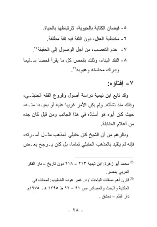 ‫٥- ﻓﻴﻀﺎﻥ ﺍﻟﻜﺘﺎﺒﺔ ﺒﺎﻟﺤﻴﻭﻴﺔ، ﻻﺭﺘﺒﺎﻁﻬﺎ ﺒﺎﻟﺤﻴﺎﺓ.‬
            ‫٦- ﻤﺨﺎﻁﺒﺔ ﺍﻟﻌﻘل، ﺩﻭﻥ ﺍﻟﺜﻘﺔ ﻓﻴﻪ ﺜﻘﺔ ﻤﻁﻠﻘﺔ.‬
    ‫٧- ﻋﺩﻡ ﺍﻟﺘﻌﺼﺏ، ﻤﻥ ﺃﺠل ﺍﻟﻭﺼﻭل ﺇﻟﻰ ﺍﻟﺤﻘﻴﻘﺔ٥٢.‬
‫٨- ﺍﻟﻨﻘﺩ ﺍﻟﺒﻨﺎﺀ، ﻭﺫﻟﻙ ﺒﻔﺤﺹ ﻜل ﻤﺎ ﻴﻘﺭﺃ ﻓﺤﺼﺎ ﺴـﻠﻴ ‪‬ﺎ‬
 ‫ﻤ‬
                          ‫ﻭﺇﺩﺭﺍﻙ ﻤﺤﺎﺴﻨﻪ ﻭﻋﻴﻭﺒﻪ٦٢.‬

                                              ‫٧- ﺇﻓﺘﺎﺅﻩ:‬
‫ﻭﻗﺩ ﺘﺎﺒﻊ ﺍﺒﻥ ﺘﻴﻤﻴﺔ ﺩﺭﺍﺴﺔ ﺃﺼﻭل ﻭﻓﺭﻭﻉ ﺍﻟﻔﻘﻪ ﺍﻟﺤﻨﺒﻠـﻲ،‬
‫ﻭﺫﻟﻙ ﻤﻨﺫ ﻨﺸﺄﺘﻪ. ﻭﻟﻡ ﻴﻜﻥ ﺍﻷﻤﺭ ﻏﺭﻴ ‪‬ﺎ ﻋﻠﻴﻪ ﺃﻭ ﺒﻌﻴـ ‪‬ﺍ ﻤﻨـﻪ،‬
       ‫ﺩ‬               ‫ﺒ‬
‫ﺤﻴﺙ ﻜﺎﻥ ﺃﺒﻭﻩ ﻫﻭ ﺃﺴﺘﺎﺫﻩ ﻓﻲ ﻫﺫﺍ ﺍﻟﺠﺎﻨﺏ ﻭﻤﻥ ﻗﺒل ﻜﺎﻥ ﺠﺩﻩ‬
                                          ‫ﻤﻥ ﺃﻋﻼﻡ ﺍﻟﺤﻨﺎﺒﻠﺔ.‬
‫ﻭﺒﺎﻟﺭﻏﻡ ﻤﻥ ﺃﻥ ﺍﻟﺸﻴﺦ ﻜﺎﻥ ﺤﻨﺒﻠﻲ ﺍﻟﻤﺫﻫﺏ ﻤﺜـل ﺃﺴـﺭﺘﻪ،‬
‫ﻓﺈﻨﻪ ﻟﻡ ﻴﺘﻘﻴﺩ ﺒﺎﻟﻤﺫﻫﺏ ﺍﻟﺤﻨﺒﻠﻲ ﺘﻤﺎﻤﺎ، ﺒل ﻜﺎﻥ ﻴـﺭﺠﺢ ﺒﻌـﺽ‬

                                                              ‫52‬
  ‫ﻤﺤﻤﺩ ﺃﺒﻭ ﺯﻫﺭﺓ: ﺍﺒﻥ ﺘﻴﻤﻴﺔ ٣١٢ – ٨١٢ ﺩﻭﻥ ﺘﺎﺭﻴﺦ – ﺩﺍﺭ ﺍﻟﻔﻜﺭ‬
                                             ‫ﺍﻟﻌﺭﺒﻲ ﺒﻤﺼﺭ.‬
                                                              ‫62‬
    ‫ﻗﺎﺭﻥ ﺃﻫﻡ ﺼﻔﺎﺕ ﺍﻟﺒﺎﺤﺙ / ﺩ. ﻋﻤﺭ ﻋﻭﺩﺓ ﺍﻟﺨﻁﻴﺏ: ﻟﻤﺤﺎﺕ ﻓﻲ‬
  ‫ﺍﻟﻤﻜﺘﺒﺔ ﻭﺍﻟﺒﺤﺙ ﻭﺍﻟﻤﺼﺎﺩﺭ ﺹ ١٩ – ٢٩ ﻁ ٥٩٣١ ﻫـ ٥٧٩١ﻡ‬
                                         ‫ﺩﺍﺭ ﺍﻟﻘﻠﻡ – ﺩﻤﺸﻕ .‬

                        ‫- ٨٢ -‬
 