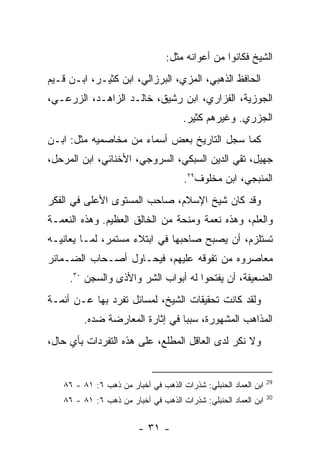 ‫ﺍﻟﺸﻴﺦ ﻓﻜﺎﻨﻭﺍ ﻤﻥ ﺃﻋﻭﺍﻨﻪ ﻤﺜل:‬
‫ﺍﻟﺤﺎﻓﻅ ﺍﻟﺫﻫﺒﻲ، ﺍﻟﻤﺯﻱ، ﺍﻟﺒﺭﺯﺍﻟﻲ، ﺍﺒﻥ ﻜﺜﻴـﺭ، ﺍﺒـﻥ ﻗـﻴﻡ‬
‫ﺍﻟﺠﻭﺯﻴﺔ، ﺍﻟﻔﺯﺍﺭﻱ، ﺍﺒﻥ ﺭﺸﻴﻕ، ﺨﺎﻟـﺩ ﺍﻟﺯﺍﻫـﺩ، ﺍﻟﺯﺭﻋـﻲ،‬
                                     ‫ﺍﻟﺠﺯﺭﻱ. ﻭﻏﻴﺭﻫﻡ ﻜﺜﻴﺭ.‬
‫ﻜﻤﺎ ﺴﺠل ﺍﻟﺘﺎﺭﻴﺦ ﺒﻌﺽ ﺃﺴﻤﺎﺀ ﻤﻥ ﻤﺨﺎﺼﻤﻴﻪ ﻤﺜل: ﺍﺒـﻥ‬
‫ﺠﻬﻴل، ﺘﻘﻲ ﺍﻟﺩﻴﻥ ﺍﻟﺴﺒﻜﻲ، ﺍﻟﺴﺭﻭﺠﻲ، ﺍﻷﺨﻨﺎﺌﻲ، ﺍﺒﻥ ﺍﻟﻤﺭﺤل،‬
                                     ‫ﺍﻟﻤﻨﺒﺠﻲ، ﺍﺒﻥ ﻤﺨﻠﻭﻑ٩٢.‬
‫ﻭﻗﺩ ﻜﺎﻥ ﺸﻴﺦ ﺍﻹﺴﻼﻡ، ﺼﺎﺤﺏ ﺍﻟﻤﺴﺘﻭﻯ ﺍﻷﻋﻠﻰ ﻓﻲ ﺍﻟﻔﻜﺭ‬
‫ﻭﺍﻟﻌﻠﻡ، ﻭﻫﺫﻩ ﻨﻌﻤﺔ ﻭﻤﻨﺤﺔ ﻤﻥ ﺍﻟﺨﺎﻟﻕ ﺍﻟﻌﻅﻴﻡ. ﻭﻫﺫﻩ ﺍﻟﻨﻌﻤـﺔ‬
‫ﺘﺴﺘﻠﺯﻡ، ﺃﻥ ﻴﺼﺒﺢ ﺼﺎﺤﺒﻬﺎ ﻓﻲ ﺍﺒﺘﻼﺀ ﻤﺴﺘﻤﺭ، ﻟﻤـﺎ ﻴﻌﺎﻨﻴـﻪ‬
‫ﻤﻌﺎﺼﺭﻭﻩ ﻤﻥ ﺘﻔﻭﻗﻪ ﻋﻠﻴﻬﻡ، ﻓﻴﺤـﺎﻭل ﺃﺼـﺤﺎﺏ ﺍﻟﻀـﻤﺎﺌﺭ‬
     ‫ﺍﻟﻀﻌﻴﻔﺔ، ﺃﻥ ﻴﻔﺘﺤﻭﺍ ﻟﻪ ﺃﺒﻭﺍﺏ ﺍﻟﺸﺭ ﻭﺍﻷﺫﻯ ﻭﺍﻟﺴﺠﻥ ٠٣.‬
‫ﻭﻟﻘﺩ ﻜﺎﻨﺕ ﺘﺤﻘﻴﻘﺎﺕ ﺍﻟﺸﻴﺦ، ﻟﻤﺴﺎﺌل ﺘﻔﺭﺩ ﺒﻬﺎ ﻋـﻥ ﺃﺌﻤـﺔ‬
        ‫ﺍﻟﻤﺫﺍﻫﺏ ﺍﻟﻤﺸﻬﻭﺭﺓ، ﺴﺒﺒﺎ ﻓﻲ ﺇﺜﺎﺭﺓ ﺍﻟﻤﻌﺎﺭﻀﺔ ﻀﺩﻩ.‬
‫ﻭﻻ ﻨﻜﺭ ﻟﺩﻯ ﺍﻟﻌﺎﻗل ﺍﻟﻤﻁﻠﻊ، ﻋﻠﻰ ﻫﺫﻩ ﺍﻟﺘﻔﺭﺩﺍﺕ ﺒﺄﻱ ﺤﺎل،‬


                                                                ‫92‬
   ‫ﺍﺒﻥ ﺍﻟﻌﻤﺎﺩ ﺍﻟﺤﻨﺒﻠﻲ: ﺸﺫﺭﺍﺕ ﺍﻟﺫﻫﺏ ﻓﻲ ﺃﺨﺒﺎﺭ ﻤﻥ ﺫﻫﺏ ٦: ١٨ - ٦٨‬
                                                                ‫03‬
   ‫ﺍﺒﻥ ﺍﻟﻌﻤﺎﺩ ﺍﻟﺤﻨﺒﻠﻲ: ﺸﺫﺭﺍﺕ ﺍﻟﺫﻫﺏ ﻓﻲ ﺃﺨﺒﺎﺭ ﻤﻥ ﺫﻫﺏ ٦: ١٨ - ٦٨‬


                        ‫- ١٣ -‬
 