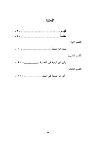 ‫‪‬‬
‫ﻓﻬﺮس .................................................- ٣ -‬
‫ﻣﻘﺪﻣﺔ ..................................................- ٤ -‬
                                                                ‫ﺍﻟﻘﺴﻡ ﺍﻷﻭل:‬

‫ﺤﻴﺎﺓ ﺍﺒﻥ ﺘﻴﻤﻴﺔ ............................ - ٧ -‬

                                                                ‫ﺍﻟﻘﺴﻡ ﺍﻟﺜﺎﻨﻲ:‬

‫ﺭﺃﻱ ﺍﺒﻥ ﺘﻴﻤﻴﺔ ﻓﻲ ﺍﻟﺘﺼﻭﻑ .............. - ١٥ -‬

                                                                ‫ﺍﻟﻘﺴﻡ ﺍﻟﺜﺎﻟﺙ:‬

‫ﺭﺃﻱ ﺍﺒﻥ ﺘﻴﻤﻴﺔ ﻓﻲ ﺍﻟﻌﻘل ............... - ٦٦١ -‬




                                  ‫-٣-‬
 