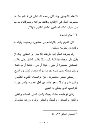 ‫ﻜﺄﻋﻅﻡ ﺍﻟﺸﺠﻌﺎﻥ. ﻭﻗﺩ ﻜﺎﻥ ﺭﺤﻤﻪ ﺍﷲ ﺘﻌﺎﻟﻰ ﻓﻲ ﻓـﺘﺢ ﻋﻜـﺔ،‬
‫ﻤﻀﺭﺏ ﺍﻟﻤﺜل ﻓﻲ ﺍﻹﻗﺩﺍﻡ، ﻭﻜﺎﻨﺕ ﺠﻭﻻﺘﻪ ﻭﺘﺼﺭﻓﺎﺘﻪ، ﺴـﺒ ‪‬ﺎ‬
 ‫ﺒ‬
             ‫ﻤﻥ ﺃﺴﺒﺎﺏ ﺘﻤﻠﻙ ﺍﻟﻤﺴﻠﻤﻴﻥ ﻟﻌﻜﺔ ﻭﺘﻤﻜﻨﻬﻡ ﻤﻨﻬﺎ٩٣.‬

                                         ‫٢١-ﺘﻭﺍﻀﻌﻪ‬
‫ﻜﺎﻥ ﺍﻟﺸﻴﺦ ﻴﺘﺴﻡ ﺒﺎﻟﺘﻭﺍﻀﻊ ﻓﻲ ﺤﻀﻭﺭﻩ ﻭﻤﻐﻴﺒﻪ، ﻭﻗﻴﺎﻤـﻪ‬
                                  ‫ﻭﻗﻌﻭﺩﻩ، ﻭﺠﻠﻭﺴﻪ ﻭﻤﺸﻴﻪ.‬
‫ﻭﻟﻡ ﻴﻌﺭﻑ ﺍﻟﺴﺄﻡ ﺇﻟﻴﻪ ﻁﺭﻴﻘﺎ، ﺇﺫﺍ ﺴﺌل ﺃﻭ ﺍﺴﺘﻔﺘﻲ. ﻭﻜـﺎﻥ‬
‫ﻴﻘﺒل ﻋﻠﻰ ﻤﺤﺩﺜﻪ ﺒﺒﺸﺎﺸﺔ ﻭﻟﻴﻥ، ﻭﻻ ﻴﻐﺎﺩﺭ ﺍﻟﻤﻜﺎﻥ ﺤﺘﻰ ﻴﻐﺎﺩﺭﻩ‬
‫ﺍﻟﻤﺴﺘﻔﺘﻲ: ﺼﻐﻴ ‪‬ﺍ ﺃﻭ ﻜﺒﻴ ‪‬ﺍ، ﻋﺒ ‪‬ﺍ ﺃﻭ ﺤ ‪‬ﺍ، ﻋﺎﻟﻤﺎ ﺃﻭ ﺠـﺎﻫﻼ.‬
                  ‫ﺭ‬       ‫ﺩ‬      ‫ﺭ‬         ‫ﺭ‬
‫ﻭﻴﻅل ﻴﺤﺩﺜﻪ ﺤﺘﻰ ﻴﻔﻬﻤﻪ ﺠﻭﺍﺏ ﺴﺅﺍﻟﻪ ﺒﺄﺩﺏ ﻭﻟﻁﻑ ﻭﺘﻭﺍﻀﻊ.‬
‫ﻭﻴﺤﻜﻲ ﺒﻌﺽ ﻤﻌﺎﺼﺭﻴﻪ، ﻋﻥ ﺘﻭﺍﻀﻌﻪ، ﺍﻟﺸﻲﺀ ﺍﻟﻜﺜﻴـﺭ،‬
‫ﻭﺃﻨﻬﻡ ﻤﺎ ﺭﺃﻭﺍ ﻭﻻ ﺴﻤﻌﻭﺍ ﺒﺄﺤﺩ ﻤﻥ ﺃﻫل ﻋﺼﺭﻩ، ﻴﺘﺤﻠﻰ ﺒﻬـﺫﺍ‬
                           ‫ﺍﻟﺘﻭﺍﻀﻊ، ﺍﻟﺫﻱ ﻴﺘﺤﻠﻰ ﺒﻪ ﺍﻟﺸﻴﺦ.‬
‫ﻭﻜﺎﻥ ﺘﻭﺍﻀﻌﻪ ﻋﺎﻤﺎ، ﺒﺤﻴﺙ ﻴﺸﻤل ﺍﻟﻐﻨﻲ ﺍﻟﺼﺎﻟﺢ ﻭﺍﻟﻔﻘﻴﺭ،‬
‫ﻭﺍﻟﻜﺒﻴﺭ ﻭﺍﻟﺼﻐﻴﺭ، ﻭﺍﻟﺠﻠﻴل ﻭﺍﻟﺤﻘﻴﺭ. ﻭﻗﺩ ﺒـﺭﺯﺕ ﻤﻅـﺎﻫﺭ‬


                                                         ‫93‬
                                  ‫ﺍﻟﻤﺼﺩﺭ ﺍﻟﺴﺎﺒﻕ ٣٦- ٤٦‬

                       ‫- ٠٤ -‬
 