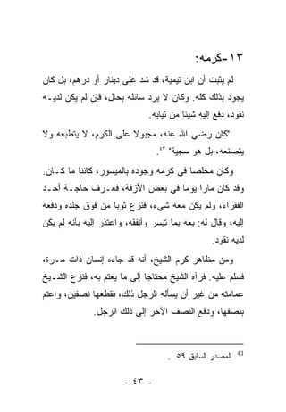 ‫٣١-ﻜﺭﻤﻪ:‬
‫ﻟﻡ ﻴﺜﺒﺕ ﺃﻥ ﺍﺒﻥ ﺘﻴﻤﻴﺔ، ﻗﺩ ﺸﺩ ﻋﻠﻰ ﺩﻴﻨﺎﺭ ﺃﻭ ﺩﺭﻫﻡ، ﺒل ﻜﺎﻥ‬
‫ﻴﺠﻭﺩ ﺒﺫﻟﻙ ﻜﻠﻪ. ﻭﻜﺎﻥ ﻻ ﻴﺭﺩ ﺴﺎﺌﻠﻪ ﺒﺤﺎل، ﻓﺈﻥ ﻟﻡ ﻴﻜﻥ ﻟﺩﻴـﻪ‬
                               ‫ﻨﻘﻭﺩ، ﺩﻓﻊ ﺇﻟﻴﻪ ﺸﻴﺌﺎ ﻤﻥ ﺜﻴﺎﺒﻪ.‬
‫"ﻜﺎﻥ ﺭﻀﻲ ﺍﷲ ﻋﻨﻪ، ﻤﺠﺒﻭﻻ ﻋﻠﻰ ﺍﻟﻜﺭﻡ، ﻻ ﻴﺘﻁﺒﻌﻪ ﻭﻻ‬
                                 ‫ﻴﺘﺼﻨﻌﻪ، ﺒل ﻫﻭ ﺴﺠﻴﺔ" ٣٤.‬
‫ﻭﻜﺎﻥ ﻤﺨﻠﺼﺎ ﻓﻲ ﻜﺭﻤﻪ ﻭﺠﻭﺩﻩ ﺒﺎﻟﻤﻴﺴﻭﺭ، ﻜﺎﺌﻨﺎ ﻤﺎ ﻜـﺎﻥ.‬
‫ﻭﻗﺩ ﻜﺎﻥ ﻤﺎﺭﺍ ﻴﻭ ‪‬ﺎ ﻓﻲ ﺒﻌﺽ ﺍﻷﺯﻗﺔ، ﻓﻌـﺭﻑ ﺤﺎﺠـﺔ ﺃﺤـﺩ‬
                                ‫ﻤ‬
‫ﺍﻟﻔﻘﺭﺍﺀ، ﻭﻟﻡ ﻴﻜﻥ ﻤﻌﻪ ﺸﻲﺀ، ﻓﻨﺯﻉ ﺜﻭﺒﺎ ﻤﻥ ﻓﻭﻕ ﺠﻠﺩﻩ ﻭﺩﻓﻌﻪ‬
‫ﺇﻟﻴﻪ، ﻭﻗﺎل ﻟﻪ: ﺒﻌﻪ ﺒﻤﺎ ﺘﻴﺴﺭ ﻭﺃﻨﻔﻘﻪ، ﻭﺍﻋﺘﺫﺭ ﺇﻟﻴﻪ ﺒﺄﻨﻪ ﻟﻡ ﻴﻜﻥ‬
                                                  ‫ﻟﺩﻴﻪ ﻨﻘﻭﺩ.‬
‫ﻭﻤﻥ ﻤﻅﺎﻫﺭ ﻜﺭﻡ ﺍﻟﺸﻴﺦ، ﺃﻨﻪ ﻗﺩ ﺠﺎﺀﻩ ﺇﻨﺴﺎﻥ ﺫﺍﺕ ﻤـﺭﺓ،‬
‫ﻓﺴﻠﻡ ﻋﻠﻴﻪ. ﻓﺭﺁﻩ ﺍﻟﺸﻴﺦ ﻤﺤﺘﺎ ‪‬ﺎ ﺇﻟﻰ ﻤﺎ ﻴﻌﺘﻡ ﺒﻪ، ﻓﻨﺯﻉ ﺍﻟﺸـﻴﺦ‬
                             ‫ﺠ‬
‫ﻋﻤﺎﻤﺘﻪ ﻤﻥ ﻏﻴﺭ ﺃﻥ ﻴﺴﺄﻟﻪ ﺍﻟﺭﺠل ﺫﻟﻙ، ﻓﻘﻁﻌﻬﺎ ﻨﺼﻔﻴﻥ، ﻭﺍﻋﺘﻡ‬
              ‫ﺒﻨﺼﻔﻬﺎ، ﻭﺩﻓﻊ ﺍﻟﻨﺼﻑ ﺍﻵﺨﺭ ﺇﻟﻰ ﺫﻟﻙ ﺍﻟﺭﺠل.‬


                                                          ‫34‬
                                    ‫ﺍﻟﻤﺼﺩﺭ ﺍﻟﺴﺎﺒﻕ ٩٥ .‬

                       ‫- ٣٤ -‬
 