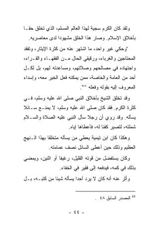 ‫ﻭﻟﻘﺩ ﻜﺎﻥ ﺍﻟﻜﺭﻡ ﺴﺠﻴﺔ ﻟﻬﺫﺍ ﺍﻟﻌﺎﻟﻡ ﺍﻟﻤﺴﻠﻡ، ﺍﻟﺫﻱ ﺘﺨﻠﻕ ﺤﻘـﺎ‬
  ‫ﺒﺄﺨﻼﻕ ﺍﻹﺴﻼﻡ. ﻭﺼﺎﺭ ﻫﺫﺍ ﺍﻟﺨﻠﻕ ﻤﺸﻬﻭﺩﺍ ﻟﺩﻯ ﻤﻌﺎﺼﺭﻴﻪ.‬
‫"ﻭﺤﻜﻲ ﻏﻴﺭ ﻭﺍﺤﺩ، ﻤﺎ ﺍﺸﺘﻬﺭ ﻋﻨﻪ ﻤﻥ ﻜﺜﺭﺓ ﺍﻹﻴﺜﺎﺭ، ﻭﺘﻔﻘﺩ‬
‫ﺍﻟﻤﺤﺘﺎﺠﻴﻥ ﻭﺍﻟﻐﺭﺒﺎﺀ، ﻭﺭﻗﻴﻘﻲ ﺍﻟﺤﺎل ﻤـﻥ ﺍﻟﻔﻘﻬـﺎﺀ ﻭﺍﻟﻘـﺭﺍﺀ،‬
‫ﻭﺍﺠﺘﻬﺎﺩﻩ ﻓﻲ ﻤﺼﺎﻟﺤﻬﻡ ﻭﺼﻼﺘﻬﻡ، ﻭﻤﺴﺎﻋﺩﺘﻪ ﻟﻬﻡ، ﺒل ﻟﻜـل‬
‫ﺃﺤﺩ ﻤﻥ ﺍﻟﻌﺎﻤﺔ ﻭﺍﻟﺨﺎﺼﺔ، ﻤﻤﻥ ﻴﻤﻜﻨﻪ ﻓﻌل ﺍﻟﺨﻴﺭ ﻤﻌﻪ، ﻭﺇﺴﺩﺍﺀ‬
                            ‫ﺍﻟﻤﻌﺭﻭﻑ ﺇﻟﻴﻪ ﺒﻘﻭﻟﻪ ﻭﻓﻌﻠﻪ ٤٤".‬
‫ﻭﻗﺩ ﺘﺨﻠﻕ ﺍﻟﺸﻴﺦ ﺒﺄﺨﻼﻕ ﺍﻟﻨﺒﻲ ﺼﻠﻰ ﺍﷲ ﻋﻠﻴﻪ ﻭﺴﻠﻡ، ﻓـﻲ‬
‫ﻜﺜﺭﺓ ﺍﻟﻜﺭﻡ. ﻓﻘﺩ ﻜﺎﻥ ﺼﻠﻰ ﺍﷲ ﻋﻠﻴﻪ ﻭﺴﻠﻡ، ﻻ ﻴﻤﻨـﻊ ﺴـﺎﺌﻼ‬
‫ﻴﺴﺄﻟﻪ. ﻭﻗﺩ ﺭﻭﻱ ﺃﻥ ﺭﺠﻼ ﺴﺄل ﺍﻟﻨﺒﻲ ﻋﻠﻴﻪ ﺍﻟﺼﻼﺓ ﻭﺍﻟﺴـﻼﻡ‬
                      ‫ﺸﻤﻠﺘﻪ، ﻟﺘﺼﻴﺭ ﻜﻔﻨﺎ ﻟﻪ، ﻓﺄﻋﻁﺎﻫﺎ ﺇﻴﺎﻩ.‬
‫ﻭﻫﻜﺫﺍ ﻜﺎﻥ ﺍﺒﻥ ﺘﻴﻤﻴﺔ ﻴﻌﻁﻲ ﻤﻥ ﻴﺴﺄﻟﻪ ﻤﺘﺨﻠﻘﺎ ﺒﻬﺫﺍ ﺍﻟـﻨﻬﺞ‬
            ‫ﺍﻟﻌﻅﻴﻡ ﻭﺫﻟﻙ ﺤﻴﻥ ﺃﻋﻁﻰ ﺍﻟﺴﺎﺌل ﻨﺼﻑ ﻋﻤﺎﻤﺘﻪ.‬
‫ﻭﻜﺎﻥ ﻴﺴﺘﻔﻀل ﻤﻥ ﻗﻭﺘﻪ ﺍﻟﻘﻠﻴل، ﺭﻏﻴﻔﺎ ﺃﻭ ﺍﺜﻨﻴﻥ، ﻭﻴﻤﻀﻲ‬
                  ‫ﺒﺫﻟﻙ ﻓﻲ ﻜﻤﻪ، ﻓﻴﺩﻓﻌﻪ ﺇﻟﻰ ﻓﻘﻴﺭ ﻓﻲ ﺍﻟﺨﻔﺎﺀ.‬
‫ﻭﺃﺜﺭ ﻋﻨﻪ ﺃﻨﻪ ﻜﺎﻥ ﻻ ﻴﺭﺩ ﺃﺤﺩﺍ ﻴﺴﺄﻟﻪ ﺸﻴﺌﺎ ﻤﻥ ﻜﺘﺒـﻪ، ﺒـل‬

                                                         ‫44‬
                                    ‫ﺍﻟﻤﺼﺩﺭ ﺍﻟﺴﺎﺒﻕ ٨٤ .‬

                      ‫- ٤٤ -‬
 