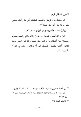 ‫ﺍﻟﺫﻫﺒﻲ ﺃﻨﻪ ﻗﺎل ﻓﻴﻪ:‬
‫"ﻟﻭ ﺤﻠﻔﺕ ﺒﻴﻥ ﺍﻟﺭﻜﻥ ﻭﺍﻟﻤﻘﺎﻡ، ﻟﺤﻠﻔﺕ ﺃﻨﻲ ﻤﺎ ﺭﺃﻴﺕ ﺒﻌﻴﻨﻲ‬
                            ‫ﻤﺜﻠﻪ، ﻭﺃﻨﻪ ﻤﺎ ﺭﺃﻯ ﻤﺜل ﻨﻔﺴﻪ٧٤".‬
              ‫ﻭﻴﻘﻭل ﺃﺤﺩ ﻤﻌﺎﺼﺭﻴﻪ ﻭﻫﻭ ﺍﻟﺒﺯﺍﺭ ﺩﺍﻋﻴﺎ ﻟﻪ:‬
‫"ﺠﺯﺍﻩ ﺍﷲ ﺃﺤﺴﻥ ﺍﻟﺠـﺯﺍﺀ، ﻋـﻥ ﺍﻹﺴـﻼﻡ ﻭﺍﻟﻤﺴـﻠﻤﻴﻥ،‬
‫ﻭﺴﺒﺤﺎﻥ ﻤﻥ ﺃﻋﻁﺎﻩ ﻤﺎ ﺃﻭﻻﻩ، ﻭﻤﺩﻩ ﺒﺤﺴﻥ ﺍﻟﺘﻭﻓﻴﻕ ﺇﻟـﻰ ﻤـﺎ‬
‫ﻫﺩﺍﻩ، ﻭﺃﻋﺎﻨﻪ ﺒﺎﻟﺼﺒﺭ ﺍﻟﺠﻤﻴل ﺇﻟﻰ ﺃﻥ ﺘﻭﻓﺎﻩ، ﻭﺭﻀـﻲ ﻋﻨـﻪ‬
                                                ‫ﻭﺃﺭﻀﺎﻩ ٨٤".‬




                                                             ‫74‬
 ‫ﺍﺒﻥ ﺍﻟﻌﻤﺎﺩ ﺍﻟﺤﻨﺒﻠﻲ: ﺸﺫﺭﺍﺕ ﺍﻟﺫﻫﺏ ٦: ١٨ – ٢٨ ﺍﻟﻤﻜﺘﺏ ﺍﻟﺘﺠﺎﺭﻱ‬
‫– ﺒﻴﺭﻭﺕ . ﺩ . ﺼﻼﺡ ﺍﻟﺩﻴﻥ ﺍﻟﻤﻨﺠﺩ: ﺸﻴﺦ ﺍﻹﺴﻼﻡ ﺍﺒﻥ ﺘﻴﻤﻴﺔ ﺹ ١‬
                                               ‫ﻁ ٦٧٩١ .‬
                                                             ‫84‬
                                        ‫ﺍﻷﻋﻼﻡ ﺍﻟﻌﻠﻴﺔ ٦٧ .‬

                        ‫- ٦٤ -‬
 