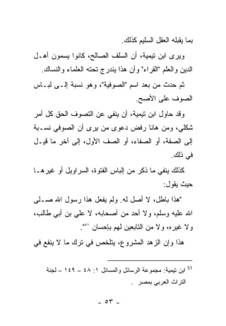 ‫ﺒﻤﺎ ﻴﻘﺒﻠﻪ ﺍﻟﻌﻘل ﺍﻟﺴﻠﻴﻡ ﻜﺫﻟﻙ.‬
‫ﻭﻴﺭﻯ ﺍﺒﻥ ﺘﻴﻤﻴﺔ، ﺃﻥ ﺍﻟﺴﻠﻑ ﺍﻟﺼﺎﻟﺢ، ﻜﺎﻨﻭﺍ ﻴﺴﻤﻭﻥ ﺃﻫـل‬
  ‫ﺍﻟﺩﻴﻥ ﻭﺍﻟﻌﻠﻡ "ﺍﻟﻘﺭﺍﺀ" ﻭﺃﻥ ﻫﺫﺍ ﻴﻨﺩﺭﺝ ﺘﺤﺘﻪ ﺍﻟﻌﻠﻤﺎﺀ ﻭﺍﻟﻨﺴﺎﻙ.‬
‫ﺜﻡ ﺤﺩﺙ ﻤﻥ ﺒﻌﺩ ﺍﺴﻡ "ﺍﻟﺼﻭﻓﻴﺔ"، ﻭﻫﻭ ﻨﺴﺒﺔ ﺇﻟـﻰ ﻟﺒـﺎﺱ‬
                                      ‫ﺍﻟﺼﻭﻑ ﻋﻠﻰ ﺍﻷﺼﺢ.‬
‫ﻭﻗﺩ ﺤﺎﻭل ﺍﺒﻥ ﺘﻴﻤﻴﺔ، ﺃﻥ ﻴﻨﻔﻲ ﻋﻥ ﺍﻟﺘﺼﻭﻑ ﺍﻟﺤﻕ ﻜل ﺃﻤﺭ‬
‫ﺸﻜﻠﻲ، ﻭﻤﻥ ﻫﺎﻨﺎ ﺭﻓﺽ ﺩﻋﻭﻯ ﻤﻥ ﻴﺭﻯ ﺃﻥ ﺍﻟﺼﻭﻓﻲ ﻨﺴـﺒﺔ‬
‫ﺇﻟﻰ ﺍﻟﺼﻔﺔ، ﺃﻭ ﺍﻟﺼﻔﺎﺀ، ﺃﻭ ﺍﻟﺼﻑ ﺍﻷﻭل، ﺇﻟﻰ ﺁﺨﺭ ﻤﺎ ﻗﻴـل‬
                                                   ‫ﻓﻲ ﺫﻟﻙ.‬
‫ﻜﺫﻟﻙ ﻴﻨﻔﻲ ﻤﺎ ﺫﻜﺭ ﻤﻥ ﺇﻟﺒﺎﺱ ﺍﻟﻔﺘﻭﺓ، ﺍﻟﺴﺭﺍﻭﻴل ﺃﻭ ﻏﻴﺭﻫـﺎ‬
                                                ‫ﺤﻴﺙ ﻴﻘﻭل:‬
‫"ﻫﺫﺍ ﺒﺎﻁل، ﻻ ﺃﺼل ﻟﻪ. ﻭﻟﻡ ﻴﻔﻌل ﻫﺫﺍ ﺭﺴﻭل ﺍﷲ ﺼـﻠﻰ‬
‫ﺍﷲ ﻋﻠﻴﻪ ﻭﺴﻠﻡ، ﻭﻻ ﺃﺤﺩ ﻤﻥ ﺃﺼﺤﺎﺒﻪ، ﻻ ﻋﻠﻲ ﺒﻥ ﺃﺒﻲ ﻁﺎﻟﺏ،‬
                ‫ﻭﻻ ﻏﻴﺭﻩ، ﻭﻻ ﻤﻥ ﺍﻟﺘﺎﺒﻌﻴﻥ ﻟﻬﻡ ﺒﺈﺤﺴﺎﻥ ١٥".‬
‫ﻫﺫﺍ ﻭﺇﻥ ﺍﻟﺯﻫﺩ ﺍﻟﻤﺸﺭﻭﻉ، ﻴﺘﻠﺨﺹ ﻓﻲ ﺘﺭﻙ ﻤﺎ ﻻ ﻴﻨﻔﻊ ﻓﻲ‬

                                                            ‫15‬
    ‫ﺍﺒﻥ ﺘﻴﻤﻴﺔ: ﻤﺠﻤﻭﻋﺔ ﺍﻟﺭﺴﺎﺌل ﻭﺍﻟﻤﺴﺎﺌل ١: ٨٤ – ٩٤١ – ﻟﺠﻨﺔ‬
                                    ‫ﺍﻟﺘﺭﺍﺙ ﺍﻟﻌﺭﺒﻲ ﺒﻤﺼﺭ .‬

                       ‫- ٣٥ -‬
 