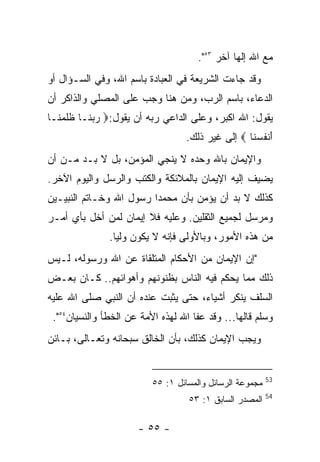 ‫ﻤﻊ ﺍﷲ ﺇﻟﻬﺎ ﺁﺨﺭ ٣٥".‬
‫ﻭﻗﺩ ﺠﺎﺀﺕ ﺍﻟﺸﺭﻴﻌﺔ ﻓﻲ ﺍﻟﻌﺒﺎﺩﺓ ﺒﺎﺴﻡ ﺍﷲ، ﻭﻓﻲ ﺍﻟﺴـﺅﺍل ﺃﻭ‬
‫ﺍﻟﺩﻋﺎﺀ، ﺒﺎﺴﻡ ﺍﻟﺭﺏ، ﻭﻤﻥ ﻫﻨﺎ ﻭﺠﺏ ﻋﻠﻰ ﺍﻟﻤﺼﻠﻲ ﻭﺍﻟﺫﺍﻜﺭ ﺃﻥ‬
‫ﻴﻘﻭل: ﺍﷲ ﺍﻜﺒﺭ، ﻭﻋﻠﻰ ﺍﻟﺩﺍﻋﻲ ﺭﺒﻪ ﺃﻥ ﻴﻘﻭل:‪ ‬ﺭﺒ ﹶـﺎ ﻅﻠﻤ ﹶـﺎ‬
  ‫ﹶ ﹶ ‪‬ﻨ‬  ‫‪ ‬ﻨ‬
                                  ‫َﻨﻔﺴ ﹶﺎ ‪ ‬ﺇﻟﻰ ﻏﻴﺭ ﺫﻟﻙ.‬
                                                  ‫ﺃ ﹸ ‪‬ﻨ‬
‫ﻭﺍﻹﻴﻤﺎﻥ ﺒﺎﷲ ﻭﺤﺩﻩ ﻻ ﻴﻨﺠﻲ ﺍﻟﻤﺅﻤﻥ، ﺒل ﻻ ﺒـﺩ ﻤـﻥ ﺃﻥ‬
‫ﻴﻀﻴﻑ ﺇﻟﻴﻪ ﺍﻹﻴﻤﺎﻥ ﺒﺎﻟﻤﻼﺌﻜﺔ ﻭﺍﻟﻜﺘﺏ ﻭﺍﻟﺭﺴل ﻭﺍﻟﻴﻭﻡ ﺍﻵﺨﺭ.‬
‫ﻜﺫﻟﻙ ﻻ ﺒﺩ ﺃﻥ ﻴﺅﻤﻥ ﺒﺄﻥ ﻤﺤﻤﺩﺍ ﺭﺴﻭل ﺍﷲ ﻭﺨـﺎﺘﻡ ﺍﻟﻨﺒﻴـﻴﻥ‬
‫ﻭﻤﺭﺴل ﻟﺠﻤﻴﻊ ﺍﻟﺜﻘﻠﻴﻥ. ﻭﻋﻠﻴﻪ ﻓﻼ ﺇﻴﻤﺎﻥ ﻟﻤﻥ ﺃﺨل ﺒﺄﻱ ﺃﻤـﺭ‬
               ‫ﻤﻥ ﻫﺫﻩ ﺍﻷﻤﻭﺭ، ﻭﺒﺎﻷﻭﻟﻰ ﻓﺈﻨﻪ ﻻ ﻴﻜﻭﻥ ﻭﻟﻴﺎ.‬
‫"ﺇﻥ ﺍﻹﻴﻤﺎﻥ ﻤﻥ ﺍﻷﺤﻜﺎﻡ ﺍﻟﻤﺘﻠﻘﺎﺓ ﻋﻥ ﺍﷲ ﻭﺭﺴﻭﻟﻪ، ﻟـﻴﺱ‬
‫ﺫﻟﻙ ﻤﻤﺎ ﻴﺤﻜﻡ ﻓﻴﻪ ﺍﻟﻨﺎﺱ ﺒﻅﻨﻭﻨﻬﻡ ﻭﺃﻫﻭﺍﺌﻬﻡ.. ﻜـﺎﻥ ﺒﻌـﺽ‬
‫ﺍﻟﺴﻠﻑ ﻴﻨﻜﺭ ﺃﺸﻴﺎﺀ، ﺤﺘﻰ ﻴﺜﺒﺕ ﻋﻨﺩﻩ ﺃﻥ ﺍﻟﻨﺒﻲ ﺼﻠﻰ ﺍﷲ ﻋﻠﻴﻪ‬
 ‫ﻭﺴﻠﻡ ﻗﺎﻟﻬﺎ... ﻭﻗﺩ ﻋﻔﺎ ﺍﷲ ﻟﻬﺫﻩ ﺍﻷﻤﺔ ﻋﻥ ﺍﻟﺨﻁﺄ ﻭﺍﻟﻨﺴﻴﺎﻥ٤٥".‬
‫ﻭﻴﺠﺏ ﺍﻹﻴﻤﺎﻥ ﻜﺫﻟﻙ، ﺒﺄﻥ ﺍﻟﺨﺎﻟﻕ ﺴﺒﺤﺎﻨﻪ ﻭﺘﻌـﺎﻟﻰ، ﺒـﺎﺌﻥ‬


                                                          ‫35‬
                          ‫ﻤﺠﻤﻭﻋﺔ ﺍﻟﺭﺴﺎﺌل ﻭﺍﻟﻤﺴﺎﺌل ١: ٥٥‬
                                                          ‫45‬
                                   ‫ﺍﻟﻤﺼﺩﺭ ﺍﻟﺴﺎﺒﻕ ١: ٣٥‬

                      ‫- ٥٥ -‬
 