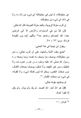 ‫ﻋﻥ ﻤﺨﻠﻭﻗﺎﺘﻪ، ﺇﺫ ﻟﻴﺱ ﻓﻲ ﻤﺨﻠﻭﻗﺎﺘﻪ ﺃﻱ ﺸﻲﺀ ﻤﻥ ﺫﺍﺘـﻪ، ﻭﻻ‬
                              ‫ﻓﻲ ﺫﺍﺘﻪ ﺃﻱ ﺸﻲﺀ ﻤﻥ ﻤﺨﻠﻭﻗﺎﺘﻪ.‬
‫ﺇﻥ ﻟﻠﺭﺏ ﻤﻨﺯﻟﺔ ﺍﻟﺭﺒﻭﺒﻴﺔ، ﻭﻟﻠﻌﺒﺩ ﻤﻨﺯﻟﺔ ﺍﻟﻌﺒﻭﺩﻴﺔ، ﻗﺎل ﺍﷲ ﺘﻌﺎﻟﻰ:‬
‫‪ِ‬ﻥ ﻜ ﱡ ‪‬ﻥ ِﻲ ﺍﻟﺴ ‪‬ﺎ ‪‬ﺍﺕ ‪‬ﺍﻷﺭ ِ ﺇﻻ ﺁ ِﻲ ﺍﻟﺭﺤﻤﻥ‬
‫‪ِ  ‬‬  ‫‪‬ﻤ ﻭ ِ ﻭ َ ‪ ‬ﺽ ِ ﱠ ﺘ‬      ‫ﺇ ﹸل ﻤ ﻓ‬
‫ﻋﺒ ‪‬ﺍ. ﻟﻘﺩ ﺃﺤ ‪‬ﺎﻫﻡ ﻭﻋﺩﻫﻡ ﻋ ‪‬ﺍ* ﻭﻜﻠﻬﻡ ﺁ ِﻴﻪ ﻴﻭﻡ ﺍﻟﻘ ‪‬ﺎﻤﺔ‬
‫‪ ‬ﺩ ﹶ ﹶ ‪ َ ‬ﺼ ‪       ‬ﺩ ‪ ‬ﹸﱡ ‪  ‬ﺘ ِ ‪   ‬ﹾ ِﻴ ‪ِ ‬‬
                                     ‫ﻓﺭ ‪‬ﺍ‪ .‬ﻤﺭﻴﻡ ٣٩ – ٥٩.‬
                                                      ‫ﹶ ‪‬ﺩ‬
                        ‫ﻭﻴﻘﻭل ﺍﺒﻥ ﺘﻴﻤﻴﺔ ﻓﻲ ﻫﺫﺍ ﺍﻟﻤﻌﻨﻲ:‬
‫"ﺃﺠﻤﻊ ﺴﻠﻑ ﺍﻷﻤﺔ ﻭﺃﺌﻤﺘﻬﺎ، ﻋﻠﻰ ﺃﻥ ﺍﻟﺭﺏ ﺘﻌﺎﻟﻰ، ﺒـﺎﺌﻥ‬
‫ﻤﻥ ﻤﺨﻠﻭﻗﺎﺘﻪ، ﻴﻭﺼﻑ ﺒﻤﺎ ﻭﺼﻑ ﺒﻪ ﻨﻔﺴﻪ، ﻭﺒﻤﺎ ﻭﺼﻔﻪ ﺒـﻪ‬
‫ﺭﺴﻭل ﺍﷲ ﺼﻠﻰ ﺍﷲ ﻋﻠﻴﻪ ﻭﺴﻠﻡ، ﻤـﻥ ﻏﻴـﺭ ﺘﺤﺭﻴـﻑ ﻭﻻ‬
‫ﺘﻌﻁﻴل، ﻭﻤﻥ ﻏﻴﺭ ﺘﻜﻴﻴﻑ ﻭﻻ ﺘﻤﺜﻴل، ﻴﻭﺼﻑ ﺒﺼﻔﺎﺕ ﺍﻟﻜﻤﺎل،‬
‫ﺩﻭﻥ ﺼﻔﺎﺕ ﺍﻟﻨﻘﺹ، ﻭﻴﻌﻠﻡ ﺃﻨﻪ ﻟﻴﺱ ﻜﻤﺜﻠﻪ ﺸﻲﺀ، ﻭﻻ ﻜﻘﻭﻟﻪ،‬
                             ‫ﻓﻲ ﺸﻲﺀ ﻤﻥ ﺼﻔﺎﺕ ﺍﻟﻜﻤﺎل ٥٥".‬
                                   ‫ﺜﻡ ﻴﺴﺘﺸﻬﺩ ﺒﻘﻭﻟﻪ ﺘﻌﺎﻟﻰ:‬
‫‪‬ﻗل ﻫﻭ ﺍﷲ ﺃﺤﺩ. ﺍﷲ ﺍﻟ ‪‬ﻤﺩ. ﻟﻡ ﻴﻠﺩ ﻭﻟﻡ ‪‬ﻭﻟﺩ. ﻭﻟﻡ ﻴ ﹸﻥ‬
 ‫ﹸ ْ ‪ ُ   َ ُ  ‬ﺼ ‪  ‬ﹶ ‪   ِ  ‬ﹶ ‪ ‬ﻴ ﹶ ‪  ‬ﹶ ‪ ‬ﻜ‬
                                                ‫ﱠﻪ ﻜﻔ ‪‬ﺍ ﺃﺤﺩ‪.‬‬
                                                  ‫ﻟ ‪ ‬ﹸ ﹸﻭ َ ‪ ‬‬

                                                               ‫55‬
                                                ‫ﺍﻟﻔﺭﻗﺎﻥ ٠١١‬

                        ‫- ٦٥ -‬
 