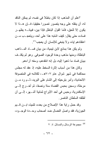 ‫"ﺍﻋﻠﻡ ﺃﻥ ﺍﻟﻤﺫﻫﺏ ﺇﺫﺍ ﻜﺎﻥ ﺒﺎﻁﻼ ﻓﻲ ﻨﻔﺴﻪ، ﻟﻡ ﻴﻤﻜﻥ ﺍﻟﻨﺎﻗﺩ‬
‫ﻟﻪ، ﺃﻥ ﻴﻨﻘﻠﻪ ﻋﻠﻰ ﻭﺠﻪ ﻴﺘﺼﻭﺭ ﺘﺼﻭ ‪‬ﺍ ﺤﻘﻴﻘ ‪‬ﺎ، ﻓـﺈﻥ ﻫـﺫﺍ ﻻ‬
              ‫ﻴ‬       ‫ﺭ‬
‫ﻴﻜﻭﻥ ﺇﻻ ﻟﻠﺤﻕ، ﻓﺄﻤﺎ ﺍﻟﻘﻭل ﺍﻟﺒﺎﻁل ﻓﺈﺫﺍ ﺒﻴﻥ، ﻓﺒﻴﺎﻨـﻪ ﻴﻅﻬـﺭ‬
‫ﻓﺴﺎﺩﻩ، ﺤﺘﻰ ﻴﻘﺎل: ﻜﻴﻑ ﺍﺸﺘﺒﻪ ﻫﺫﺍ ﻋﻠﻰ ﺃﺤﺩ، ﻭﻴﺘﻌﺠـﺏ ﻤـﻥ‬
             ‫ﺍﻋﺘﻘﺎﺩﻫﻡ ﺇﻴﺎﻩ، ﻭﻻ ﻴﻨﺒﻐﻲ ﻟﻺﻨﺴﺎﻥ ﺃﻥ ﻴﻌﺠﺏ٤٦".‬
‫ﻭﻟﻡ ﻴﻜﻥ ﻫﺫﺍ ﺒﻤﺎﻨﻊ ﻻﺒﻥ ﺘﻴﻤﻴﺔ، ﻤﻥ ﺒﻴﺎﻥ ﻓﺴـﺎﺩ ﺍﻟﻤـﺫﺍﻫﺏ‬
‫ﺍﻟﺒﺎﻁﻠﺔ، ﻭﻤﻨﻬﺎ ﻤﺫﻫﺏ ﻭﺤﺩﺓ ﺍﻟﻭﺠﻭﺩ ﺍﻟﺼﻭﻓﻲ. ﻭﻫﻭ ﻟﻡ ﻴﻜﺘـﻑ‬
     ‫ﺒﺒﻴﺎﻥ ﻓﺴﺎﺩ ﻤﺎ ﺫﻫﺒﻭﺍ ﺇﻟﻴﻪ، ﺒل ﺇﻨﻪ ﺍﻨﺘﻘﺩﻫﻡ، ﻭﺴﻔﻪ ﺁﺭﺍﺀﻫﻡ.‬
‫ﻭﻜﺎﻥ ﻫﺫﺍ ﻤﻥ ﺃﺴﺒﺎﺏ ﺇﺜﺎﺭﺓ ﺍﻟﺴﺨﻁ ﻋﻠﻴﻪ، ﺇﺫ ﻋﻘﺩ ﻟﻪ ﻤﺠﻠﺱ‬
‫ﻤﺤﺎﻜﻤﺔ ﻓﻲ ﺸﻬﺭ ﺸﻭﺍل ﻋﺎﻡ ٧٠٧ﻫـ، ﻟﻜﻼﻤﻪ ﻓﻲ ﺍﻟﻤﺘﺼﻭﻓﺔ‬
‫ﺍﻻﺘﺤﺎﺩﻴﺔ، ﻭﺃﻤﺭ ﺒﺘﺭﺤﻴﻠﻪ ﺇﻟﻰ ﺍﻟﺸﺎﻡ ﻋﻠﻰ ﺍﻟﺒﺭﻴﺩ، ﺜـﻡ ﺭﺩ ﻤـﻥ‬
‫ﻤﺭﺤﻠﺔ، ﻭﺴﺠﻥ ﺒﺤﺒﺱ ﺍﻟﻘﻀﺎﺓ ﺴﻨﺔ ﻭﻨﺼﻔﺎ، ﺜﻡ ﺃﺨـﺭﺝ ﺇﻟـﻰ‬
‫ﺍﻹﺴﻜﻨﺩﺭﻴﺔ، ﻭﺤﺒﺱ ﻓﻲ ﺃﺤﺩ ﺍﻷﺒﺭﺍﺝ ﺜﻤﺎﻨﻴﺔ ﺃﺸـﻬﺭ، ﺇﻟـﻰ ﺃﻥ‬
                                    ‫ﺃﻁﻠﻘﻪ ﺍﻟﺴﻠﻁﺎﻥ ﺍﻟﻨﺎﺼﺭ.‬
‫ﻭﻗﺩ ﺤﻤل ﺭﺍﻴﺔ ﻫﺫﺍ ﺍﻹﺼﻼﺡ ﻤﻥ ﺒﻌﺩﻩ، ﺘﻠﻤﻴﺫﻩ ﺍﺒـﻥ ﻗـﻴﻡ‬
‫ﺍﻟﺠﻭﺯﻴﺔ، ﻓﻘﺩ ﻭﺍﺼل ﺍﻟﻨﻀﺎل ﻀﺩ ﺃﺼﺤﺎﺏ ﻭﺤـﺩﺓ ﺍﻟﻭﺠـﻭﺩ،‬


                                                          ‫46‬
                           ‫ﻤﺠﻤﻭﻋﺔ ﺍﻟﺭﺴﺎﺌل ﻭﺍﻟﻤﺴﺎﺌل ٤: ٧‬

                       ‫- ٢٦ -‬
 