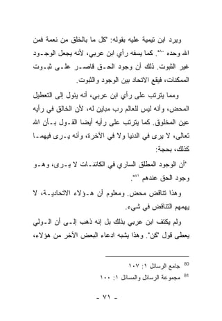 ‫ﻭﻴﺭﺩ ﺍﺒﻥ ﺘﻴﻤﻴﺔ ﻋﻠﻴﻪ ﺒﻘﻭﻟﻪ: "ﻜل ﻤﺎ ﺒﺎﻟﺨﻠﻕ ﻤﻥ ﻨﻌﻤﺔ ﻓﻤﻥ‬
‫ﺍﷲ ﻭﺤﺩﻩ ٠٨". ﻜﻤﺎ ﻴﺴﻔﻪ ﺭﺃﻱ ﺍﺒﻥ ﻋﺭﺒﻲ، ﻷﻨﻪ ﻴﺠﻌل ﺍﻟﻭﺠـﻭﺩ‬
‫ﻏﻴﺭ ﺍﻟﺜﺒﻭﺕ. ﺫﻟﻙ ﺃﻥ ﻭﺠﻭﺩ ﺍﻟﺤـﻕ ﻗﺎﺼـﺭ ﻋﻠـﻰ ﺜﺒـﻭﺕ‬
               ‫ﺍﻟﻤﻤﻜﻨﺎﺕ، ﻓﻴﻘﻊ ﺍﻻﺘﺤﺎﺩ ﺒﻴﻥ ﺍﻟﻭﺠﻭﺩ ﻭﺍﻟﺜﺒﻭﺕ.‬
‫ﻭﻤﻤﺎ ﻴﺘﺭﺘﺏ ﻋﻠﻰ ﺭﺃﻱ ﺍﺒﻥ ﻋﺭﺒﻲ، ﺃﻨﻪ ﻴﺌﻭل ﺇﻟﻰ ﺍﻟﺘﻌﻁﻴل‬
‫ﺍﻟﻤﺤﺽ، ﻭﺃﻨﻪ ﻟﻴﺱ ﻟﻠﻌﺎﻟﻡ ﺭﺏ ﻤﺒﺎﻴﻥ ﻟﻪ، ﻷﻥ ﺍﻟﺨﺎﻟﻕ ﻓﻲ ﺭﺃﻴﻪ‬
‫ﻋﻴﻥ ﺍﻟﻤﺨﻠﻭﻕ. ﻜﻤﺎ ﻴﺘﺭﺘﺏ ﻋﻠﻰ ﺭﺃﻴﻪ ﺃﻴ ‪‬ﺎ ﺍﻟﻘـﻭل ﺒـﺄﻥ ﺍﷲ‬
                ‫ﻀ‬
‫ﺘﻌﺎﻟﻰ، ﻻ ﻴﺭﻯ ﻓﻲ ﺍﻟﺩﻨﻴﺎ ﻭﻻ ﻓﻲ ﺍﻵﺨﺭﺓ، ﻭﺃﻨﻪ ﻴـﺭﻯ ﻓﻴﻬﻤـﺎ‬
                                           ‫ﻜﺫﻟﻙ، ﺒﺤﺠﺔ:‬
‫"ﺃﻥ ﺍﻟﻭﺠﻭﺩ ﺍﻟﻤﻁﻠﻕ ﺍﻟﺴﺎﺭﻱ ﻓﻲ ﺍﻟﻜﺎﺌﻨـﺎﺕ ﻻ ﻴـﺭﻯ، ﻭﻫـﻭ‬
                                  ‫ﻭﺠﻭﺩ ﺍﻟﺤﻕ ﻋﻨﺩﻫﻡ ١٨".‬
‫ﻭﻫﺫﺍ ﺘﻨﺎﻗﺽ ﻤﺤﺽ. ﻭﻤﻌﻠﻭﻡ ﺃﻥ ﻫـﺅﻻﺀ ﺍﻻﺘﺤﺎﺩﻴـﺔ، ﻻ‬
                                ‫ﻴﻬﻤﻬﻡ ﺍﻟﺘﻨﺎﻗﺽ ﻓﻲ ﺸﻲﺀ.‬
‫ﻭﻟﻡ ﻴﻜﺘﻑ ﺍﺒﻥ ﻋﺭﺒﻲ ﺒﺫﻟﻙ ﺒل ﺇﻨﻪ ﺫﻫﺏ ﺇﻟـﻰ ﺃﻥ ﺍﻟـﻭﻟﻲ‬
‫‪‬ﻌ ﹶﻰ ﻗﻭل "ﻜﻥ". ﻭﻫﺫﺍ ﻴﺸﺒﻪ ﺍﺩﻋﺎﺀ ﺍﻟﺒﻌﺽ ﺍﻵﺨﺭ ﻤﻥ ﻫﺅﻻﺀ،‬
                                               ‫ﻴﻁ‬


                                                        ‫08‬
                                  ‫ﺠﺎﻤﻊ ﺍﻟﺭﺴﺎﺌل ١: ٧٠١‬
                                                        ‫18‬
                       ‫ﻤﺠﻤﻭﻋﺔ ﺍﻟﺭﺴﺎﺌل ﻭﺍﻟﻤﺴﺎﺌل ١: ٠٠١‬

                      ‫- ١٧ -‬
 